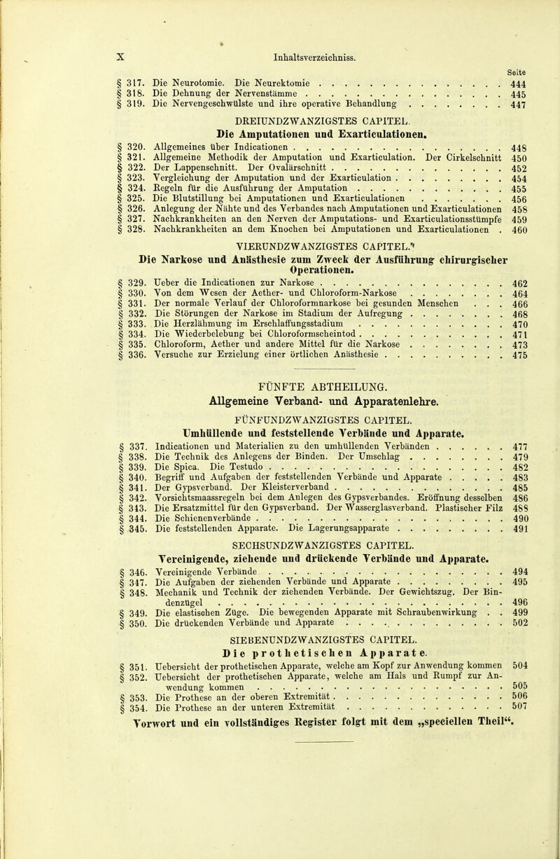 Seite § 317. Die Neurotomie. Die Neurektomie 444 §318. Die Dehnung der Nervenstämme 445 § 319. Die Nervengeschwülste und ihre operative Behandlung 447 DREIUNDZWANZIGSTES CAPITEL. Die Amputationen und Exarticulationen. § 320. Allgemeines über Indicationen 448 § 321. Allgemeine Methodik der Amputation und Exarticulation. Der Cirkelschnitt 450 § 322. Der Lappenschnitt. Der üvalärschnitt 452 § 323. Vergleichung der Amputation und der Exarticulation 454 § 324. Regeln für die Ausführung der Amputation 455 § 325. Die Blutstillung bei Amputationen und Exarticulationen 456 § 326. Anlegung der Nähte und des Verbandes nach Amputationen und Exarticulationen 458 § 327. Nachkrankheiten an den Nerven der Amputations- und Exarticulationsstümpfe 459 § 328. Nachkrankheiten an dem Knochen bei Amputationen und Exarticulationen . 460 VIEKUNDZWANZIGSTES CAPITEL.^ Die Narkose und Anästliesie zum Zweck der Ausführung chirurgischer Operationen. § 329. üeber die Indicationen zur Narkose 462 § 330. Von dem Wesen der Aether- und Chloroform-Narkose . 464 § 331. Der normale Verlauf der Chloroformnarkose bei gesunden Menschen . . . 466 § 332. Die Störungen der Narkose im Stadium der Aufregung 468 § 333. Die Herzlähmung im Erschlaffungsstadium 470 § 334. Die Wiederbelebung bei Chloroformscheintod 471 § 335. Chloroform, Aether und andere Mittel für die Narkose 473 § 336. Versuche zur Erzielung einer örtlichen Anästhesie 475 FÜNFTE ABTHEILUNG. Allgemeine Verband- und Apparatenlehre. FÜNFÜNDZWANZIGSTES CAPITEL. Umhüllende und feststellende Yerhünde und Apparate. § 337. Indicationen und Materialien zu den umhüllenden Verbänden 477 § 338. Die Technik des Anlegens der Binden. Der Umschlag 479 § 339. Die Spica. Die Testudo 482 § 340. Begriff und Aufgaben der feststellenden Verbände und Apparate 483 §341. Der Gypsverband. Der Kleisterverband 485 § 342. Vorsichtsmaassregeln bei dem Anlegen des Gypsverbandes. Eröffnung desselben 486 § 343. Die Ersatzmittel für den Gypsverband. Der Wasserglasverband. Plastischer Filz 488 § 344. Die Schienenverbände 490 § -345. Die feststellenden Apparate. Die Lagerungsapparate 491 SECHSUNDZWANZIGSTES CAPITEL. Tereinigende, ziehende und drückende Terhände und Apparate. § 346. Vereinigende Verbände 494 § 347. Die Aufgaben der ziehenden Verbände und Apparate 495 § 348. Mechanik und Technik der ziehenden Verbände. Der Gewichtszug. Der Bin- denzügel 496 § 349. Die elastischen Züge. Die bewegenden Apparate mit Schraubenwirkung . . 499 § 350. Die drückenden Verbände und Apparate 502 SIEBENUNDZWANZIGSTES CAPITEL. DieprothetischenAp parate. § 351. Uebersicht der prothetischen Apparate, welche am Kopf zur Anwendung kommen 504 § 352. Uebersicht der prothetischen Apparate, welche am Hals und Rumpf zur An- wendung kommen 505 § 353. Die Prothese an der oberen Extremität 506 § 354. Die Prothese an der unteren Extremität 507 Torwort und ein ToUständiges Register folgt mit dem „speciellen Theil.