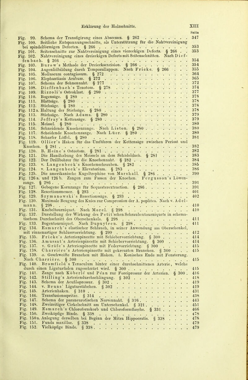 Seite Fig. 99. Schema der Transfigirung eines Abscesses. § 262 347 Fig. 100. Seitliche Entspannungsschnitte, als Unterstützung für die Nahtvereinigung bei spindelförmigen Defecten. § 266 353 Fig. 101. Seitenschnitte zur Nahtvereinigung eines viereckigen Defects. § 266 . . 353 Fig. 102. Nahtvereinigung eines dreieckigen Defects mit Seitenschnitten. NachDief- fenbach. § 266 354 Fig. 103. Burow's Methode der Dreiecksexcision. § 266 354 Fig. 104. Augenlidbildung durch Temporallappen. Nach Fricke. § 266 . . . 355 Fig. 105. Molluscum contagiosum. § 272 364 Fig. 106. Elephantiasis Arabum. § 272 365 Fig. 107. Schema der Sehnennaht. § 277 372 Fig. 108. Dieffenbach's Tenotom. § 278 374 Fig. 109. Rizzoli's Osteoklast. § 280 377 Fig. HO. Bogensäge. § 280 . 378 Fig. III. Blattsäge. § 280 378 Fig. 112. Stichsäge. § 280 378 Fig. 112 a. Haltung der Stichsäge. § 280 378 Fig. 113. Stichsäge. Nach Adams. § 280 379 Fig. 114. Jeffray's Kettensäge. § 280 379 Fig. 115. Meissel. § 280 380 Fig. 116. Schneidende Knochenzange. Nach Liston. § 280 380 Fig. 117. Scheidende Knochenzange. Nach Luer. § 280 380 Fig. 118. Scharfer Löffel. § 280 381 Fig. 119. Olli er's Haken für das Umführen der Kettensäge zwischen Periost und Knochen. § 281 382 Fig. 120. B. Heine's Osteotom. § 281 382 Fig. 121. Die Handhabung des Meisseis an dem Schädeldach. § 281 383 Fig. 122. Der Drillbohrer für die Knochennaht. § 282 384 Fig. 123. V. Langenbeck's Knochenschrauben. § 282 385 Fig. 124. V. Langenbeck's Elevatorium. § 283 386 Fig. 125. Die amerikanische Kugeltrephine von Marshall. § 286 390 Fig. 126 a. und 126 b. Zangen zum Fassen der Knochen. Fcrgusson's Löwen- zange. § 286 391 Fig. 127. Gebogene Kornzange für Sequesterextraction. § 286 391 Fig. 128. Resectionsmesser. § 293 401 Fig. 129. Szymanowski's Resectionssäge. § 293 402 Fig. 130. Maximale Beugung des Knies zur Compression der A. Poplitea. Nach v. Adel- mann. § 298 • 410 Fig. 131. Knebeltourniquet. Nach Morel. § 298 410 Fig. 132. Darstellung der Wirkung des P etit'sehen Schraubentourniquets in sohema- tischem Durchschnitt des Oberschenkels. § 298 411 Fig. 133. Bogentourniquet. Nach Dupuytren. § 298 411 Fig. 134. Esmarch's elastischer Schlauch, in seiner Anwendung am Überschenkel, mit rinnenartiger Schlussvorrichtung. § 299 412 Fig. 135. Fricke's Arterienpincette mit Schiebervorrichtung. § 300 414 Fig. 136. Amussat's Arterienpincette mit Schiebervorrichtung. § 300 .... 414 Fig. 137. V. Gräfe's Arterienpincette mit Federvorrichtung. § 300 415 Fig. 138. Charriere's Arterienpincette mit gekreuzten Branchen. § 30O . . . 415 Fig. 139. a. Geschweifte Branchen mit Haken. 6. Konisches Ende mit Fensterung. Nach Charriere. § 300 415 Fig. 140. Bromfield's Tenaculum hinter einer durchschnittenen Arterie, welche durch einen Ligaturfaden zugeschnürt wird. § 300 415 Fig. 141. Zange nach Köberle' und Pe'an zur Forcipressur der Arterien. § 300 . 416 Fig. 142. Stilling's Arteriendurchschlingung. § 302 418 Fig. 143. Schema der Acufilopressur. § 302 419 Fig. 144. V. Bruns' Ligaturstäbchen. § 302 419 Fig. 145. Arterienhaken. § 310 431 Fig. 146. Transfusionsspritze. § 314 438 Fig. 147. Schema der paraneurotischen Nervennaht. §316 443 Fig. 148. Zweizeitiger Cirkelschnitt am Unterschenkel. § 321 451 Fig. 149. Esmarch's Chloroformkorb und Chloroformflasche. § 331 466 Fig. 150. Zweiköpfige Binde. § 338 ' 478 Fig. 150 a. Anlegung derselben bei Beginn der Mitra Hippocratis. § 338 .... 478 Fig. 151. Funda maxillae. § 338 479 Fig. 152. Vielköpfige Binde. § 338 479