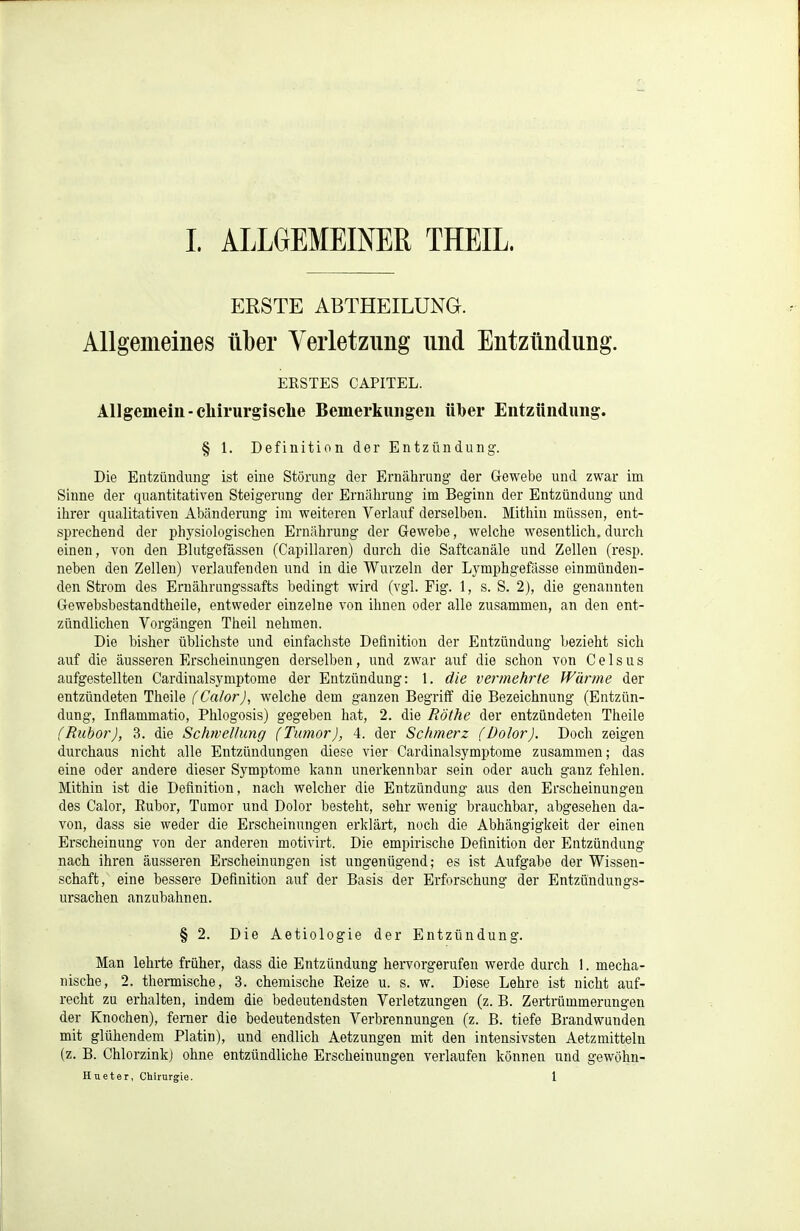 ERSTE ABTHEILUNG. Allgemeines über Verletzung und Entzündung. ERSTES CAPITEL. Allgemein-chirurgische Bemerkungen über Entzündung. § 1. Definition der Entzündung. Die Entzündung ist eine Störung der Ernährung der Gewebe und zwar im Sinne der quantitativen Steigerung der Ernälirung im Beginn der Entzündung und ihrer qualitativen Abänderung im weiteren Verlauf derselben. Mithin müssen, ent- sprechend der physiologischen Ernährung der Gewebe, welche wesentlich, durch einen, von den Blutgefässen (Capillaren) durch die Saftcanäle und Zellen (resp. neben den Zellen) verlaufenden und in die Wurzeln der L3'mphgefässe einmünden- den Strom des Ernährungssafts bedingt wird (vgl. Fig. 1, s. S. 2), die genannten Gewebsbestandtheile, entweder einzelne von ihnen oder alle zusammen, an den ent- zündlichen Vorgängen Theil nehmen. Die bisher üblichste und einfachste Definition der Entzündung bezieht sich auf die äusseren Erscheinungen derselben, und zwar auf die schon von Geisas aufgestellten Cardinalsymptome der Entzündung: 1. die vermehrte Wärme der entzündeten Theile (^Ca/orj, welche dem ganzen Begriff die Bezeichnung (Entzün- dung, Inflammatio, Phlogosis) gegeben hat, 2. die Rothe der entzündeten Theile (Rubor), 3. die Schwellung (Tumor), 4. der Schmerz (Dolor). Doch zeigen durchaus nicht alle Entzündungen diese vier Cardinalsymptome zusammen; das eine oder andere dieser Symptome kann unerkennbar sein oder auch ganz fehlen. Mithin ist die Definition, nach welcher die Entzündung aus den Erscheinungen des Calor, Eubor, Tumor und Dolor besteht, sehr wenig brauchbar, abgesehen da- von, dass sie weder die Erscheinungen erklärt, noch die Abhängigkeit der einen Erscheinung von der anderen motivirt. Die empirische Definition der Entzündung nach ihren äusseren Erscheinungen ist ungenügend; es ist Aufgabe der Wissen- schaft, eine bessere Definition auf der Basis der Erforschung der Entzündungs- ursachen anzubahnen. § 2. Die Aetiologie der Entzündung. Man lehrte früher, dass die Entzündung hervorgerufen werde durch 1. mecha- nische, 2. thermische, 3. chemische Reize u. s. w. Diese Lehre ist nicht auf- recht zu erhalten, indem die bedeutendsten Verletzungen (z. B. Zertrümmerungen der Knochen), femer die bedeutendsten Verbrennungen (z. B. tiefe Brandwunden mit glühendem Platin), und endlich Aetzungen mit den intensivsten Aetzmitteln (z. B. Chlorzink) ohne entzündliche Erscheinungen verlaufen können und gewöhn- Hueter, Chirurgie. 1