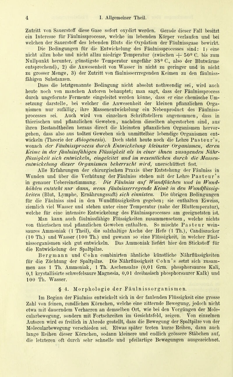 Zutritt von Sauerstoff diese Gase sofort oxydirt werden. Gerade dieser Fall besitzt ein Interesse für Fäulnissprocesse, welche im lebenden Körper verlaufen und bei welchen der Sauerstoff des lebenden Bluts die Oxj'dation der Fäulnissgase bewirkt. Die Bedingungen für die Entwickelung des Fäulnissprocesses sind: 1) eine nicht allzu hohe und nicht allzu niedrige Temperatur (zwischen -f- 50o C. bis zum Nullpunkt herunter, günstigste Temperatur ungefähr 38^ C, also der Blutwärme entsprechend), 2) die Anwesenheit von Wasser in nicht zu geringer und in nicht zu grosser Menge, 3) der Zutritt von fäulnisserrregenden Keimen zu den fäulniss- fähigen Substanzen. Dass die letztgenannte Bedingung nicht absolut nothwendig sei, wird auch heute noch von manchen Autoren behauptet; man sagt, dass der Fäulnissprocess durch ungeformte Fermente eingeleitet werden könne, dass er eine chemische Um- setzung darstelle, bei welcher die Anwesenheit der kleinen pflanzlichen Orga- nismen nur zufällig, ihre Massenentwickelung ein Nebenproduct des Fäulniss- processes sei. Auch wird von einzelnen Schriftstellern angenommen, dass in thierischen und pflanzlichen Geweben, nachdem dieselben abgestorben sind, aus ihren Bestandtheilen heraus direct die kleinsten pflanzlichen Organismen hervor- gehen, dass also aus todteri Geweben sich unmittelbar lebendige Organismen ent- wickeln (Theorie der Abiogenesis). Doch steht heute noch die Lehre Pasteur's, wonach der Fäulnissprocess durch Entwickelung kleinster Organismen, deren Keime in der fäulnissfähigen Flüssigkeit als in einer ihnen zusagenden Nähr- flüssigkeit sich entwickeln, eingeleitet und im wesentlichen durch die Massen- entwickelung dieser Organismen beherrscht wird, unerschüttert fest. Alle Erfahrungen der chirurgischen Praxis über Entstehung der Fäulniss in Wunden und über die Verhütung der Fäulniss stehen mit der Lehre Pasteur's in genauer Uebereinstimmung. Die Fäulniss auf Wundflächen und i7i Wund- höhlen entsteht nur dann, ?venn fäulnisserregende Keime in den Wundflüssig- keiten (Blut, Lymphe, Ernährungssaft) sich einnisten. Die übrigen Bedingungen für die Fäulniss sind in den Wundflüssigkeiten gegeben; sie enthalten Eiweiss, ziemlich viel Wasser und stehen unter einer Temperatur (nahe der Bluttemperatur), welche für eine intensive Entwickelung des Fäulnissprocesses am geeignetsten ist. Man kann auch fäulnissfähige Flüssigkeiten zusammensetzen, welche nichts von thierischen und pflanzlichen Geweben enthalten. So mischte Pastenr wein- saures Ammoniak (1 Theil), die salzhaltige Asche der Hefe (1 Th.), Candiszucker (10 Th.) und Wasser (100 Th.) und gewann so eine Flüssigkeit, in welcher Fäul- nissorganismen sich gut entwickeln. Das Ammoniak liefert hier den Stickstoff für die Entwickelung der Spaltpilze. Bergmann und Cohn combinirten ähnliche künstliche Nährflüssigkeiten für die Züchtung der Spaltpilze. Die Nährflüssigkeit Cohn's setzt sich zusam- men aus 1 Th. Ammoniak, 1 Th. Aschensalze (0,01 Grm. phosphorsaures Kali, 0,1 krystallisirte schwefelsaure Magnesia, 0,01 dreibasisch phosphorsaurer Kalk) und 100 Th. Wasser. § 4. Morphologie der Fäulnissorganismen. Im Beginn der Fäulniss entwickelt sich in der faulenden Flüssigkeit eine grosse Zahl von feinen, rundlichen Körnchen, welche eine zitternde Bewegung, jedoch nicht etwa mit dauerndem Verharren an demselben Ort, wie bei den Vorgängen der Mole- cularbewegung, sondern mit Fortschreiten im Gesichtsfeld, zeigen. Von einzelnen Autoren wird es freilich in Abrede gestellt, dass die Bewegung der Spaltpilze von der Molecularbewegung verschieden sei. Etwas später treten kurze Eeihen, dann auch lange Eeihen dieser Körnchen, sodann kleinere und endlich grössere Stäbchen auf, die letzteren oft durch sehr schnelle und pfeilartige Bewegungen ausgezeichnet.