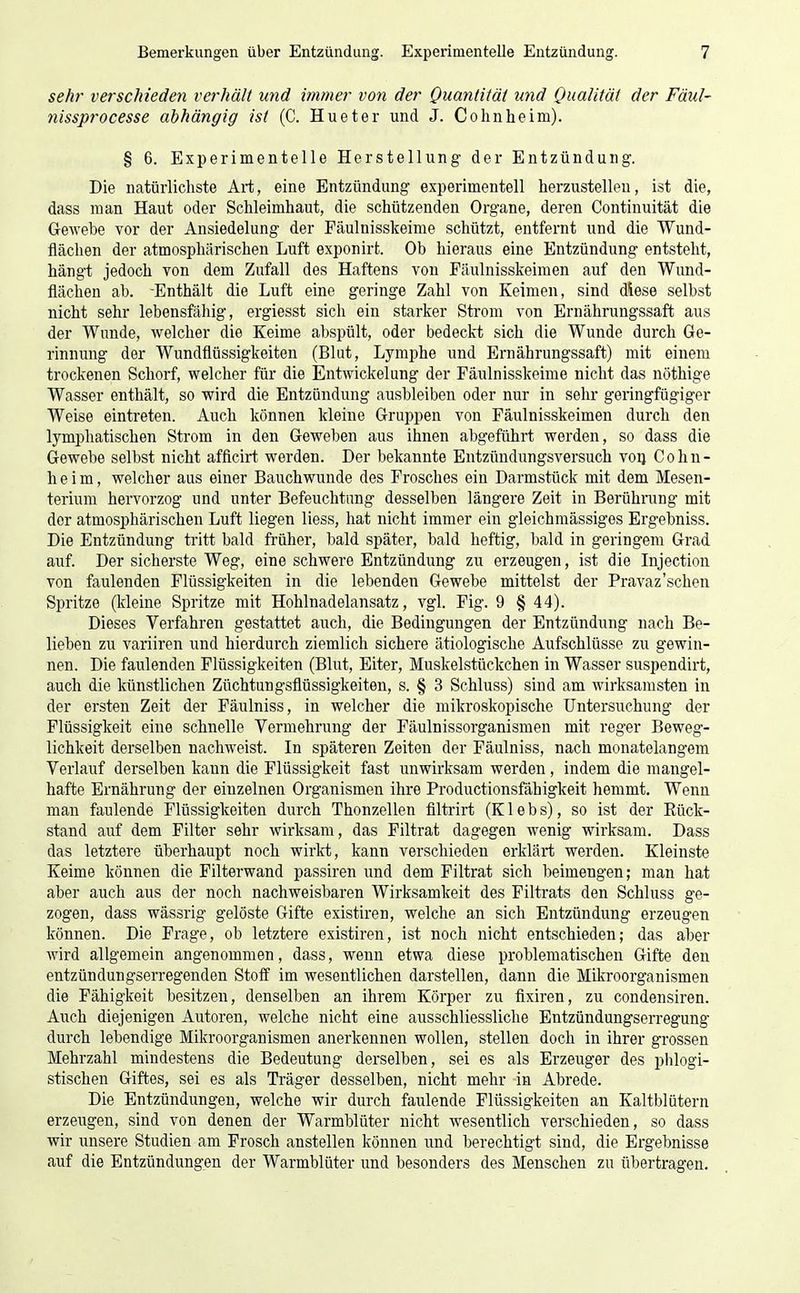 sehr verschieden verhält und immer von der Quantität und Qualität der Fäul- nissprocesse abhängig ist (C. Hueter und J. Cohnheim). § 6. Experimentelle Herstellung der Entzündung. Die natürlichste Art, eine Entzündung experimentell herzustellen, ist die, dass man Haut oder Schleimhaut, die schützenden Organe, deren Continuität die Gewebe vor der Ansiedelung der Fäulnisskeime schützt, entfernt und die Wund- flächen der atmosphärischen Luft exponirt. Ob hieraus eine Entzündung entsteht, hängt jedoch von dem Zufall des Haftens von Fäulnisskeimen auf den Wund- flächen ab. -Enthält die Luft eine geringe Zahl von Keimen, sind diese selbst nicht sehr lebensfähig, ergiesst sich ein starker Strom von Ernährungssaft aus der Wunde, welcher die Keime abspült, oder bedeckt sich die Wunde durch Ge- rinnung der Wundflüssigkeiten (Blut, Lymphe und Ernährungssaft) mit einem trockenen Schorf, welcher für die Entwickelung der Fäulnisskeime nicht das nöthige Wasser enthält, so wird die Entzündung ausbleiben oder nur in sehr geringfügiger Weise eintreten. Auch können kleine Gruppen von Fäulnisskeimen durch den lymphatischen Strom in den Geweben aus ihnen abgeführt werden, so dass die Gewebe selbst nicht afflcirt werden. Der bekannte Entzündungsversuch voq Cohu- heim, welcher aus einer Bauch wunde des Frosches ein Darmstück mit dem Mesen- terium hervorzog und unter Befeuchtung desselben längere Zeit in Berührung mit der atmosphärischen Luft liegen liess, hat nicht immer ein gleichmässiges Ergebniss. Die Entzündung ti'itt bald früher, bald später, bald heftig, bald in geringem Grad auf. Der sicherste Weg, eine schwere Entzündung zu erzeugen, ist die Injection von faulenden Flüssigkeiten in die lebenden Gewebe mittelst der Pravaz'schen Spritze (Ideine Spritze mit Hohlnadelansatz, vgl. Fig. 9 § 44). Dieses Verfahren gestattet auch, die Bedingungen der Entzündung nach Be- lieben zu variiren und hierdurch ziemlich sichere ätiologische Aufschlüsse zu gewin- nen. Die faulenden Flüssigkeiten (Blut, Eiter, Muskelstückchen in Wasser suspendirt, auch die künstlichen Züchtungsflüssigkeiten, s. § 3 Schluss) sind am wirksamsten in der ersten Zeit der Fäulniss, in welcher die mikroskopische Untersuchung der Flüssigkeit eine schnelle Vermehrung der Fäulnissorganismen mit reger Beweg- lichkeit derselben nachweist. In späteren Zeiten der Fäulniss, nach monatelangem Verlauf derselben kann die Flüssigkeit fast unwirksam werden , indem die mangel- hafte Ernährung der einzelnen Organismen ihre Productionsfähigkeit hemmt. Wenn man faulende Flüssigkeiten durch Thonzellen filtrirt (K1 e b s), so ist der Rück- stand auf dem Filter sehr wirksam, das Filtrat dagegen wenig wirksam. Dass das letztere überhaupt noch wirkt, kann verschieden erklärt werden. Kleinste Keime können die Filterwand passiren und dem Filtrat sich beimengen; man hat aber auch aus der noch nachweisbaren Wirksamkeit des Filtrats den Schluss ge- zogen, dass wässrig gelöste Gifte existiren, welche an sich Entzündung erzeugen können. Die Frage, ob letztere existiren, ist noch nicht entschieden; das aber wird allgemein angenommen, dass, wenn etwa diese problematischen Gifte den entzündungserregenden Stoff im wesentlichen darstellen, dann die Mikroorganismen die Fähigkeit besitzen, denselben an ihrem Körper zu flxiren, zu condensiren. Auch diejenigen Autoren, welche nicht eine ausschliessliche Entzündungserregung durch lebendige Mikroorganismen anerkennen wollen, stellen doch in ihrer grossen Mehrzahl mindestens die Bedeutung derselben, sei es als Erzeuger des phlogi- stischen Giftes, sei es als Träger desselben, nicht mehr in Abrede. Die Entzündungen, welche wir durch faulende Flüssigkeiten an Kaltblütern erzeugen, sind von denen der Warmblüter nicht wesentlich verschieden, so dass wir unsere Studien am Frosch anstellen können und berechtigt sind, die Ergebnisse auf die Entzündungen der Warmblüter und besonders des Menschen zu übertragen.