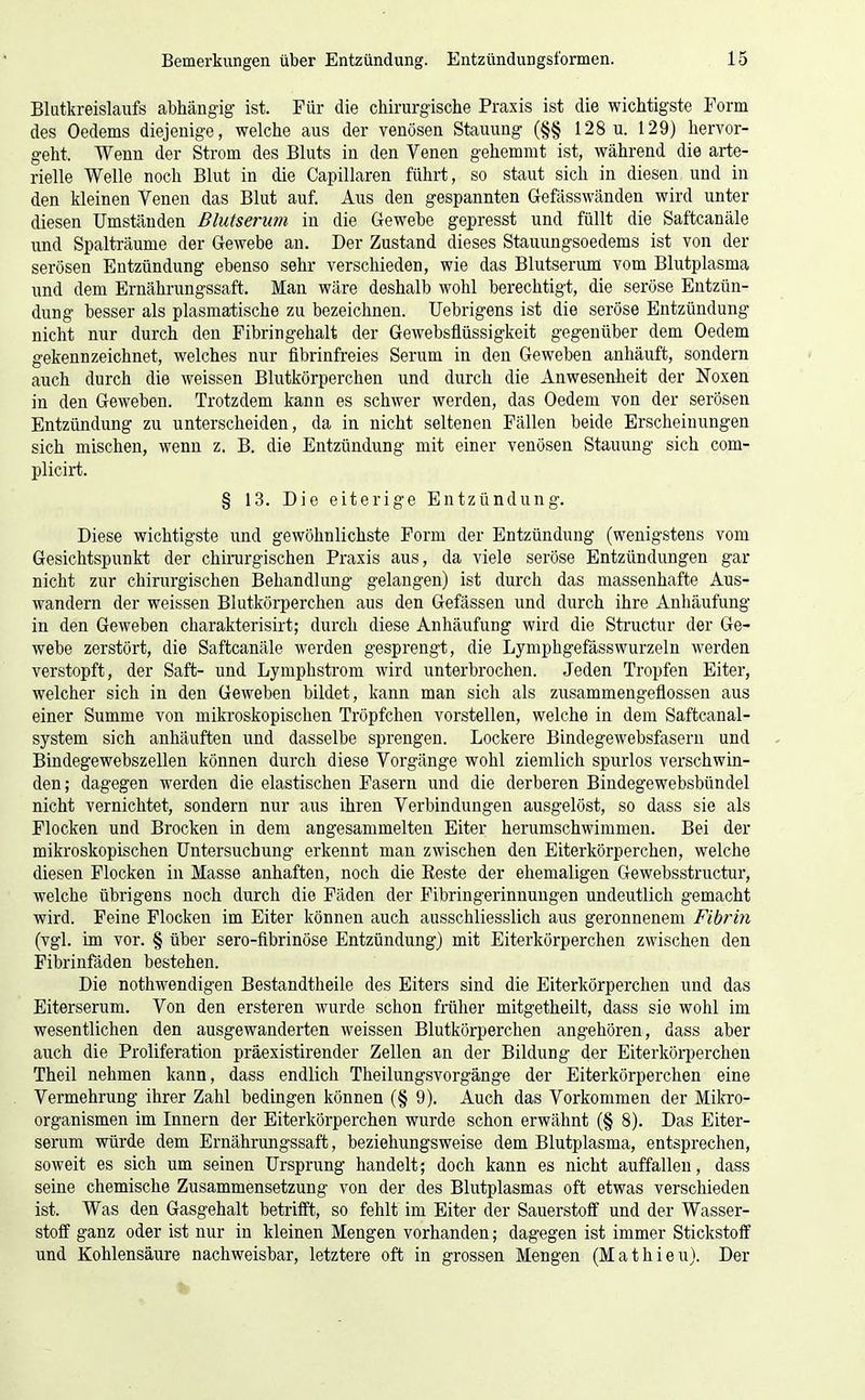 Blutkreislaufs abhängig ist. Für die chirurgische Praxis ist die wichtigste Form des Oedems diejenige, welche aus der venösen Stauung (§§ 128 u. 129) hervor- geht. Wenn der Strom des Bluts in den Venen gehemmt ist, während die arte- rielle Welle noch Blut in die Capillaren führt, so staut sich in diesen und in den kleinen Venen das Blut auf. Aus den gespannten Gefässwänden wird unter diesen Umständen Blutserum in die Gewebe gepresst und füllt die Saftcanäle und Spalträume der Gewebe an. Der Zustand dieses Stauungsoedems ist von der serösen Entzündung ebenso sehr verschieden, wie das Blutserum vom Blutplasma und dem Ernährungssaft. Man wäre deshalb wohl berechtigt, die seröse Entzün- dung besser als plasmatische zu bezeichnen. Uebrigens ist die seröse Entzündung nicht nur durch den Fibringehalt der Gewebsflüssigkeit gegenüber dem Oedem gekennzeichnet, welches nur fibrinfreies Serum in den Geweben anhäuft, sondern auch durch die weissen Blutkörperchen und durch die Anwesenheit der Noxen in den Geweben. Trotzdem kann es schwer werden, das Oedem von der serösen Entzündung zu unterscheiden, da in nicht seltenen Fällen beide Erscheinungen sich mischen, wenn z. B. die Entzündung mit einer venösen Stauung sich com- plicirt. § 13. Die eiterige Entzündung. Diese wichtigste und gewöhnlichste Form der Entzündung (wenigstens vom Gesichtspunkt der chirurgischen Praxis aus, da viele seröse Entzündungen gar nicht zur chinirgischen Behandlung gelangen) ist durch das massenhafte Aus- wandern der weissen Blutkörperchen aus den Gefässen und durch ihre Anhäufung in den Geweben charakterisirt; durch diese Anhäufung wird die Structur der Ge- webe zerstört, die Saftcanäle werden gesprengt, die Lymphgefässwurzeln werden verstopft, der Saft- und Lymphstrom wird unterbrochen. Jeden Tropfen Eiter, welcher sich in den Geweben bildet, kann man sich als zusammengeflossen aus einer Summe von mikroskopischen Tröpfchen vorstellen, welche in dem Saftcanal- system sich anhäuften und dasselbe sprengen. Lockere Bindegewebsfasern und Bindegewebszellen können durch diese Vorgänge wohl ziemlich spurlos verschwin- den; dagegen werden die elastischen Fasern und die derberen Bindegewebsbündel nicht vernichtet, sondern nur aus ihren Verbindungen ausgelöst, so dass sie als Flocken und Brocken in dem angesammelten Eiter herumschwimmen. Bei der mikroskopischen Untersuchung erkennt man zwischen den Eiterkörperchen, welche diesen Flocken in Masse anhaften, noch die Reste der ehemaligen Gewebsstructur, welche übrigens noch durch die Fäden der Fibringerinnungen undeutlich gemacht wird. Feine Flocken im Eiter können auch ausschliesslich aus geronnenem Fibrin (vgl. im vor. § über sero-flbrinöse Entzündung) mit Eiterkörperchen zwischen den Fibrinfäden bestehen. Die nothwendigen Bestandtheile des Eiters sind die Eiterkörperchen und das Eiterserum. Von den ersteren wurde schon früher mitgetheilt, dass sie wohl im wesentlichen den ausgewanderten weissen Blutkörperchen angehören, dass aber auch die Proliferation präexistirender Zellen an der Bildung der Eiterkörperchen Theil nehmen kann, dass endlich Theilungsvorgänge der Eiterkörperchen eine Vermehrung ihrer Zahl bedingen können (§ 9). Auch das Vorkommen der Mikro- organismen im Innern der Eiterkörperchen wurde schon erwähnt (§ 8). Das Eiter- serum würde dem Ernährungssaft, beziehungsweise dem Blutplasma, entsprechen, soweit es sich um seinen Ursprung handelt; doch kann es nicht auffallen, dass seine chemische Zusammensetzung von der des Blutplasmas oft etwas verschieden ist. Was den Gasgehalt betrifft, so fehlt im Eiter der Sauerstoff und der Wasser- stoff ganz oder ist nur in kleinen Mengen vorhanden; dagegen ist immer Stickstoff und Kohlensäure nachweisbar, letztere oft in grossen Mengen (Mathieu). Der