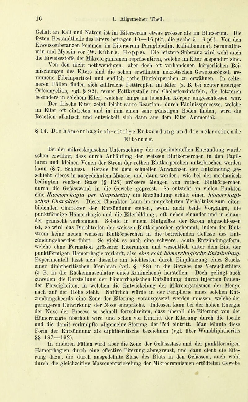 Gehalt an Kali und Natron ist im Eiterserum etwas grösser als im Blutserum. Die festen Bestandtheile des Eiters betragen 10—16 pCt., die Asche 5—6 pCt. Von den Eiweisssubstanzen kommen im Eiterserum Paraglobulin, Kalialbuminat, Serumalbu- min und Myosin vor (W. Kühne, Hoppe). Die letztere Substanz wird wohl auch die Eiweissstoffe der Mikroorganismen repräsentiren, welche im Eiter suspendirt sind. Von den nicht nothwendigen, aber doch oft vorhandenen körperlichen Bei- mischungen des Eiters sind die schon erwähnten nekrotischen Gewebsbröckel, ge- ronnene Fibrinpartikel und endlich rothe Blutkörperchen zu erwähnen. In selte- neren Fällen linden sich zahlreiche Fetttropfen im Eiter (z. B. bei acuter eiteriger Osteomyelitis, vgl. § 92), ferner Fettkrystalle und Cholestearintafeln, die letzteren besonders in solchem Eiter, welcher lange im lebenden Körper eingeschlossen war. Der frische Eiter zeigt leicht saure Eeaction; durch Fäulnissprocesse, welche im Eiter oft eintreten und in ihm einen sehr günstigen Boden finden, wird die Eeaction alkalisch und entwickelt sich dann aus dem Eiter Ammoniak. § 14. Die hämorrhagisch-eitrige Entzündung und die nekrosirende Eiterung. Bei der mikroskopischen Untersuchung der experimentellen Entzündung wurde schon erwähnt, dass durch Anhäufung der weissen Blutkörperchen in den Capil- laren und kleinen Venen der Sti-om der rothen Blutkörperchen unterbrochen werden kann (§ 7, Schluss). Gerade bei dem schnellen Anwachsen der Entzündung ge- schieht dieses in ausgedehntem Maasse, und dann werden, wie bei der mechanisch bedingten venösen Stase (§ 128) grössere Mengen von rothen Blutkörperchen durch die Gefässwand in die Gewebe gepresst. So entstellt an vielen Punkten eine Haemorrhagia per diapedesin; die Entzündung erhält einen hämorrhagi- schen Charakter. Dieser Charalrter kann im umgekehrten Verhältniss zum eiter- bildenden Charakter der Entzündung stehen, vfenn auch beide Vorgänge, die punktförmige Hämorrhagie und die Eiterbildung, oft neben einander und in einan- der gemischt vorkommen. Sobald in einem Blutgefäss der Strom abgeschlossen ist, so wird das Durchtreten der weissen Blutlrörperchen gehemmt, indem der Blut- strom keine neuen weissen Blutkörperchen in die betreffenden Gefässe des Ent- zündungsheerdes führt. So giebt es auch eine schwere, acute Entzündungsform, welche ohne Formation grösserer Eiterungen und wesentlich unter dem Bild der punktförmigen Hämorrhagie verläuft, also eine echt hämorrhagische Entzündung. Experimentell lässt sich dieselbe am leichtesten durch Einpflanzung eines Stücks einer diphtheritischen Membran (vgl. § 188) in die Gewebe des Versuchsthiers (z. B. in die Eückenmusculatur eines Kaninchens) herstellen. Doch gelingt auch zuweilen die Darstellung der hämorrhagischen Entzündung durch Injection faulen- der Flüssigkeiten, in welchen die Entwickelung der Miki'oorganismen der Menge nach auf der Höhe steht. Natürlich würde in der Peripherie eines solchen Ent- zündungsheerds eine Zone der Eiterung vorausgesetzt werden müssen, welche der geringeren Einwirkung der Noxe entspräche. Indessen kann bei der hohen Energie der Noxe der Process so schnell fortschreiten, dass überall die Eiterung von der Hämorrhagie überholt wird und schon vor Eintritt der Eiterung durch die locale und die damit verknüpfte allgemeine Störung der Tod eintritt. Man könnte diese Form der Entzündung als diplitheritische bezeichnen (vgl. über Wunddiphtheritis 187—192). In anderen Fällen wird aber die Zone der Gefilssstase und der punktförmigen Häraorrhagien durch eine effective Eiterung abgegrenzt, und dann dient die Eite- rung dazu, die durch ausgedehnte Stase des Bluts in den Gefässen, auch wohl durch die gleichzeitige Massenentwickelung der Mikroorganismen ertödteten Gewebe *