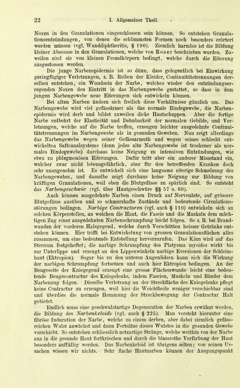 Noxen in den Granulationen eingeschlossen sein können. So entstehen Granula- tionsentzündungen, von denen die schlimmsten Formen noch besonders erörtert werden müssen (vgl. Wunddiphtheritis, § 190). Ziemlich harmlos ist die Bildung kleiner Abscesse in den Granulationen, welche von Eos er beschrieben wurden. Zu- weilen sind sie von kleinen Fremdkörpern bedingt, welche durch die Eiterung ausgestossen werden. Die junge Narbenepidermis ist so dünn, dass gelegentlich bei Einwirkung geringfügiger Verletzungen, z. B. Eeiben der Kleider, Continuitätstrennungen der- selben entstehen, ein Wundsein der Narbe, welches wieder den entzündungser- regenden Noxen den Eintritt in das Narbengewebe gestattet, so dass in dem jungen Narbengewebe neue Eiterungen sich entwickeln können. Bei alten Narben ändern sich freilich diese Verhältnisse gänzlich um. Das Narbengewebe wird viel gefässärmer als das normale Bindegewebe, die Narben- epidermis wird derb und bildet zuweilen dicke Hautschuppen. Aber die fertige Narbe entbehrt der Elasticität und Dehnbarkeit der normalen Gebilde, und Ver- letzungen, welche auf die Narbe treffen, erzeugen leichter ausgedehnte Continui- tätstrennungen im Narbengewebe als in gesunden Geweben. Nun zeigt allerdings das Narbengewebe wegen seiner Gefässarmuth und wegen seines schlecht ent- wickelten Saftcanalsystems (denn jedes alte Narbengewebe ist trockener als nor- males Bindegewebe) durchaus keine Neigung zu intensiven Entzündungen, wie etwa zu phlegmonösen Eiterungen. Dafür tritt aber ein anderer Missstand ein, welcher zwar nicht lebensgefährlich, aber für den betreffenden Kranken doch sehr unangenehm ist. Es entwickelt sich eine langsame eiterige Schmelzung des Narbengewebes, und dasselbe zeigt durchaus keine Neigung zur Bildung von kräftigen Granulationen, weil eben die Blutgefässe zu spärlich sind. So entsteht das Narbeng esc hrvür (vgl. über Hautgeschwüre §§ 57 u. 60). Auch können ausgedehnte Narben einen Druck auf Nervenäste, auf grössere Blutgefässe ausüben und so schmerzhafte Zustände und bedeutende Circulations- störungen bedingen. Narbige Contracturen (vgl. auch § 110) entwickeln sich an solchen Körperstellen, an welchen die Haut, die Fascie und die Muskeln dem mäch- tigen Zug einer ausgedehnten Narbenschrumpfung leicht folgen. So z. B. bei Brand- wunden der vorderen Halsgegend, welche durch Verschütten heisser Getränke ent- stehen können. Hier trifft bei Entwickelung von grossen Granulationsflächen alles zusammen, um eine bedeutende Entstellung hervorzurufen. Das Kinn wird auf das Sternum festgeheftet; die narbige Schrumpfung des Platysma myoides wirkt bis zur Unterlippe und erzeugt an den Lippenwinkeln narbige Eversionen der Schleim- haut (Ektropion). Sogar bis zu den unteren Augenlidern kann sich die Wirkung der narbigen Schrumpfung fortsetzen und auch hier Ektropion bedingen. An der Beugeseite der Kniegegend erzeugt eine grosse Flächenwunde leicht eine bedeu- tende Beugecontractur des Kniegelenks, indem Fascien, Muskeln und Bänder dem Narbenzug folgen. Dieselbe Verletzung an der Streckfläche des Kniegelenks pflegt keine Contractur zu erzeugen, weil hier die Weichtheile weniger verschiebbar sind und überdies die normale Hemmung der Streckbewegung der Conti-actur Halt gebietet. Endlich muss eine geschwulstartige Degeneration der Narben erwähnt werden, die Bildung des Narhenkeloids (vgl. auch § 225). Man versteht hierunter eine fibröse Induration der Narbe, welche zu einem derben, aber dabei ziemlich gefäss- reichen Wulst anwächst und dann Fortsätze dieses Wulstes in die gesunden Gewebe vorschiebt. So entstehen schliesslich netzartige Stränge, welche weithin von der Narbe aus in die gesunde Haut fortkriechen und durch die blassrothe Verßirbung der Haut besonders auffällig werden. Das Narbenkeloid ist übrigens selten; von seinen Ur- sachen wissen wir nichts. Sehr flache Hautnarben können der Ausgangspunkt