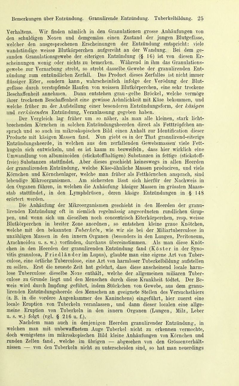 Verhaltens. Wir finden nämlich in den Granulationen grosse Anhäufungen von den schuldigen Noxen und demgemäss einen Zustand der jungen Blutgefässe, welcher den ausgesprochenen Erscheinungen der Entzündung entspricht: viele wandständige weisse Blutkörperchen aufgereiht an der Wandung. Bei dem ge- sunden Granulationsgewebe der eiterigen Entzündung (§ 16) ist von diesen Er- scheinungen wenig oder nichts zu bemerken. Während in ihm das Granulations- gewebe zur Vernarbung strebt, so strebt dasselbe Gewebe der granulirenden Ent- zündung zum entzündlichen Zerfall. Das Pi'oduct dieses Zerfalles ist nicht immer flüssiger Eiter, sondern kann, wahrscheinlich infolge der Verödung der Blut- gefässe durch verstopfende Haufen von weissen Blutkörperchen, eine sehr trockene Beschaffenheit annehmen. Dann entstehen grau-gelbe Bröckel, welche vermöge ihrer trockenen Beschaffenheit eine gewisse Aehnlichkeit mit Käse bekommen, und welche früher zu der Aufstellung einer besonderen Entzündungsform, der käsigen und verkäsenden Entzündung, Veranlassung gegeben haben. Der Vergleich lag früher um so näher, als man alle kleinen, stark licht- brechenden Körnchen in solchen Entzündungsheerden direct als Fetttröpfchen an- sprach und so auch im mikroskopischen Bild einen Anhalt zur Identification dieser Producte mit käsigen Massen fand. Nun giebt es in der That granulirend-eiterige Entzündungsheerde, in welchen aus den zerfallenden Gewebsmassen viele Fett- kugeln sich entwickeln, und es ist kaum zu bezweifeln, dass hier wirklich eine Umwandlung von albuminoiden (stickstoffhaltigen) Substanzen in fettige (stickstoff- freie) Svibstanzeu stattfindet. Aber dieses geschieht keineswegs in allen Heerden der granulirenden Entzündung, welche Käse-ähnliche Massen produciren, und viele Körnchen und Körnchenlager, welche man früher als Fettkörnchen ansprach, sind lebendige Mikroorganismen. Am sichersten lässt sich hierfür der Nachweis in den Organen führen, in welchen die Anhäufung käsiger Massen im grössten Maass- stab stattfindet, in den Lymphdrüsen, deren käsige Entzündungen in § 148 erörtert werden. Die Anhäufung der Mikroorganismen geschieht in den Heerden der granu- lirenden Entzündung oft in ziemlich regelmässig angeordneten rundlichen Grup- pen, und wenn sich um dieselben noch concentrisch Eiterkörperchen, resp. weisse Blutkörperchen in breiter Zone anordnen, so entstehen kleine graue Knötchen, welche mit den bekannten Tuberkeln, wie wir sie bei der Miliartuberculose in unzähligen Massen in den Innern Organen (besonders in den Lungen, Peritoneum, Arachnoidea u. s. w.) vorfinden, durchaus übereinstimmen. Als man diese Knöt- chen in den Heerden der granulirenden Entzündung fand (Köster in der Syno- vitis granulosa, Friedlän der im Lupus), glaubte man eine eigene Art von Tuber- culose, eine örtliche Tuberculose, eine Art von harmloser Tuberkelbildung aufstellen zu sollen. Erst die neueste Zeit hat gelehrt, dass diese anscheinend locale harm- lose Tuberculose dieselbe Noxe enthält, welche der allgemeinen miliaren Tuber- culose zu Grunde liegt und den Menschen durch diese Krankheit tödtet. Der Be- weis wird durch Impfung geführt, indem Stückchen von Gewebe, aus dem granu- lirenden Entzündungsheerde des Menschen an geeignete Stellen des Versuchsthiers (z. B. in die vordere Augenkammer des Kaninchens) eingeführt, hier zuerst eine locale Eruption von Tuberkeln veranlassen, und dann dieser localen eine allge- meine Eruption von Tuberkeln in den innern Organen (Lungen, Milz, Leber u. s. w.) folgt (vgl. § 216 u. f.). Nachdem man auch in denjenigen Heerden granulirender Entzündung, in welchen man mit unbewaffnetem Auge Tuberkel nicht zu erkennen vermochte, doch wenigstens im mikroskopischen Bild kleine Anhäufungen von Körnchen und runden Zellen fand, welche im übrigen — abgesehen von den Grössenverhält- nissen — von den Tuberkeln nicht zu unterscheiden sind, so hat man neuerdings