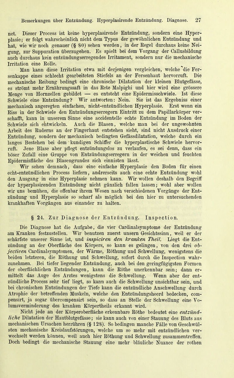 net. Dieser Process ist keine hypei-plasirende Entzündung, sondern eine Hyper- plasie ; er folgt wahrscheinlich nicht dem Typus der gewöhnlichen Entzündung und hat, wie wir noch genauer (§80) sehen werden, in der Regel durchaus keine Nei- gung, zur Suppuration überzugehen. Es spielt bei dem Yorgang der Callusbildung auch durchaus kein entzündungserregendes Irritament, sondern nur die mechanische Irritation eine EoUe. Man kann diese Irritation etwa mit derjenigen vergleichen, welche ^die Fer- senkappe eines schlecht gearbeiteten Stiefels an der Fersenhaut hervorruft. Die mechanische Reibung bedingt eine chronische Dilatation der kleinen Blutgefässe, es strömt mehr Ernährungssaft in das Eete Malpighi und hier wird eine grössere Menge von Hornzellen gebildet — es entsteht eine Epidermisschwiele. Ist diese Schwiele eine Entzündung? Wir antworten: Nein. Sie ist das Ergebniss einer mechanisch angeregten einfachen, nicht-entzündlichen Hyperplasie. Erst wenn ein Riss in der Schwiele den Entzüudungserregem Eintritt zu dem Papillarkörper ver- schafft, kann in unserem Sinne eine accidentelle echte Entzündung im Boden der Schwiele sich entwickeln. Auch die Blasen, welche mau bei der ungewohnten Arbeit des Ruderns an der Fingerhaut entstehen sieht, sind nicht Ausdruck einer Entzündung, sondern der mechanisch bedingten G-efässdilatation, welche durch ein langes Bestehen bei dem ' kundigen Schiffer die hyperplastische Schwiele hervor- ruft. Jene Blase aber pflegt entzündungslos zu verlaufen, es sei denn, dass ein böser Zufall eine Gruppe von Entzündungsen'egern in der weichen und feuchten Epidermisfläche des Blasengrundes sich einnisten lässt. Wir sehen demnach, dass eine einfache Hyperplasie den Boden für einen echt-entzündlichen Process liefern, andrerseits auch eine echte Entzündung wohl den Ausgang in eine Hyperplasie nehmen kann. Wir wollen deshalb den Begriff der hyperplasirenden Entzündung nicht gänzlich fallen lassen; wohl aber wollen wir uns bemühen, die offenbar ihrem Wesen nach verschiedenen Vorgänge der Ent- zündung und Hyperplasie so scharf als möglich bei den hier zu untersuchenden krankhaften Vorgängen aus einander zu halten. § 24. Zur Diagnose der Entzündung. Inspection. Die Diagnose hat die Aufgabe, die vier Cardinalsymptome der Entzündung am Kranken festzustellen. Wir benutzen zuerst unsern Gesichtssinn, weil er der schärfste unserer Sinne ist, und inspiciren den kranken Theil. Liegt die Ent- zündung an der Oberfläche des Körpers, so kann es gelingen, von den drei oh- jectiven Cardinalsymptomen, der Wärme, Röthung und Schwellung, wenigstens die beiden letzteren, die Röthung und Schwellung, sofort durch die Inspection wahr- zunehmen. Bei tiefer liegender Entzündung, auch bei den geringfügigsten Formen der oberflächlichen Entzündungen, kann die Röthe unerkennbar sein; dann er- mittelt das Auge des Arztes wenigstens die Schwellung. Wenn aber der ent- zündliche Process sehr tief liegt, so kann auch die Schwellung unsichtbar sein, und bei chronischen Entzündungen der Tiefe kann die entzündliche Anschwellung durch Atrophie der betreffenden Muskeln, welche den Entzündungsheerd bedecken, com- pensirt, ja sogar übercompensirt sein, so dass an Stelle der Schwellung eine Vo- lumsverminderung des kranken Körpertheils erkannt wird. Nicht jede an der Körperoberfläche erkennbare Röthe bedeutet eine entzünd- liche Dilatation der Hautblutgefässe; sie kann auch von einer Stauung des Bluts aus mechanischen Ursachen herrühren (§ 128). So bedingen manche Fälle von Geschwül- sten mechanische Kreislaufstörungen, welche um so mehr mit entzündlichen ver- wechselt werden können, weil auch hier Röthung und Schwellung zusammentreffen. Doch bedingt die mechanische Stauung eine mehr bläuliche Nuance der rothen