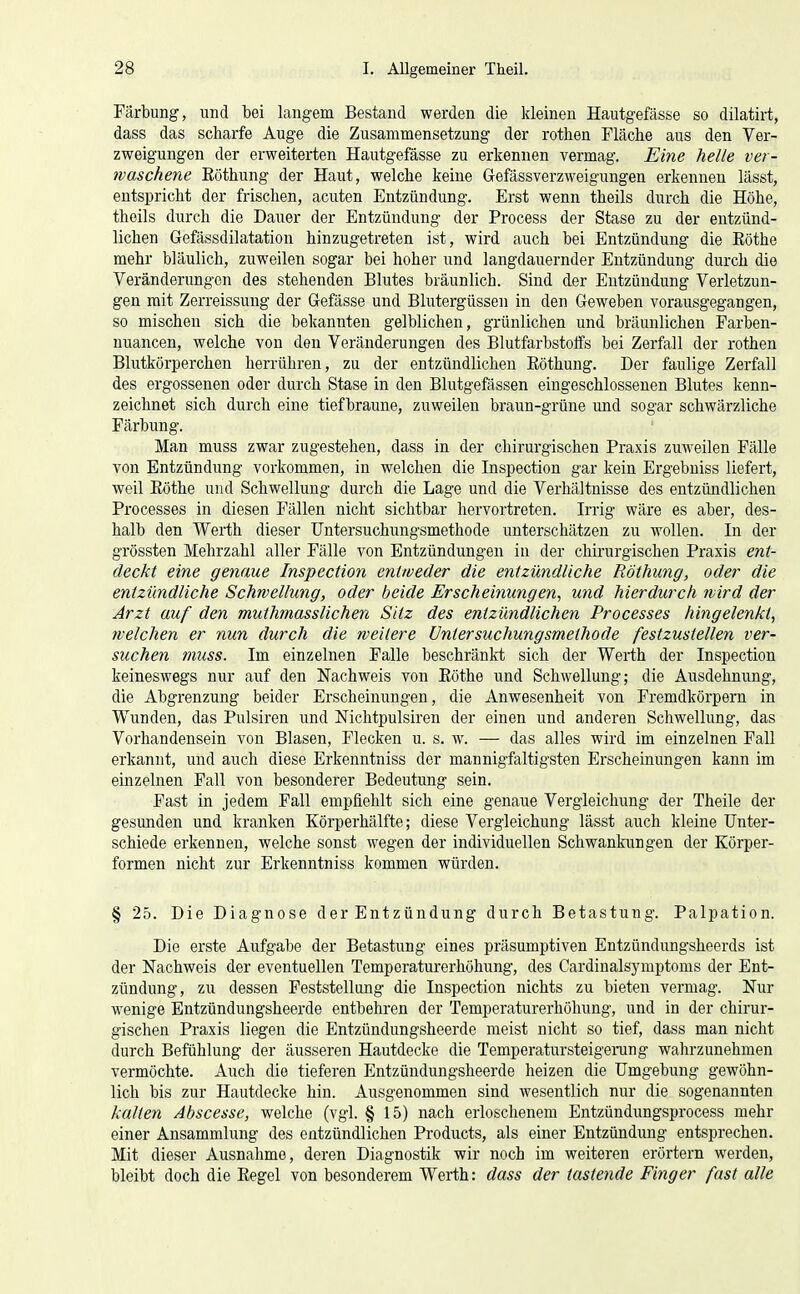 Färbung, und bei langem Bestand werden die kleinen Hautgefässe so dilatirt, dass das scharfe Auge die Zusammensetzung der rothen Fläche aus den Ver- zweigungen der erweiterten Hautgefässe zu erkennen vermag. Eine helle ver- waschene Eöthung der Haut, welche keine Gefässverzweigungen erkennen lässt, entspricht der frischen, acuten Entzündung. Erst wenn theils durch die Höhe, theils durch die Dauer der Entzündung der Process der Stase zu der entzünd- lichen Gefässdilatation hinzugetreten ist, wird auch bei Entzündung die Eöthe mehr bläulich, zuweilen sogar bei hoher und langdauernder Entzündung durch die Veränderungen des stehenden Blutes bräunlich. Sind der Entzündung Verletzun- gen mit Zerreissung der Gefässe und Blutergüssen in den Geweben vorausgegangen, so mischen sich die bekannten gelblichen, grünlichen und bräunlichen Farben- uuancen, welche von den Veränderungen des Blutfarbstoffs bei Zerfall der rothen Blutkörperchen herrühren, zu der entzündlichen Eöthung. Der faulige Zerfall des ergossenen oder durch Stase in den Blutgefässen eingeschlossenen Blutes kenn- zeichnet sich durch eine tiefbraune, zuweilen braun-grüne und sogar schwärzliche Färbung. Man muss zwar zugestehen, dass in der chirurgischen Praxis zuweilen Fälle von Entzündung vorkommen, in welchen die Inspection gar kein Ergebniss liefert, weil Eöthe und Schwellung durch die Lage und die Verhältnisse des entzündlichen Processes in diesen Fällen nicht sichtbar hervortreten. Irrig wäre es aber, des- halb den Werth dieser Untersuchungsmethode unterschätzen zu wollen. In der grössten Mehrzahl aller Fälle von Entzündungen in der chirurgischen Praxis ent- deckt eine genaue Inspection eyitweder die entzündliche Eöthung, oder die entzündliche Schwellung, oder beide Erscheinungen, und hierdurch wird der Arzt auf den muthmasslichen Sitz des entzündlichen Processes hingelenkt, welchen er nun durch die weitere Untersuchungsmethode festzustellen ver- suchen muss. Im einzelnen Falle beschränkt sich der Werth der Inspection keineswegs nur auf den Nachweis von Eöthe und Schwellung; die Ausdehnung, die Abgrenzung beider Erscheinungen, die Anwesenheit von Fremdkörpern in Wunden, das Pnlsiren und Nichtpulsiren der einen und anderen Schwellung, das Vorhandensein von Blasen, Flecken u. s. w. — das alles wird im einzelnen Fall erkannt, und auch diese Erkenntniss der mannigfaltigsten Erscheinungen kann im einzelnen Fall von besonderer Bedeutung sein. Fast in jedem Fall empfiehlt sich eine genaue Vergleichung der Theile der gesunden und kranken Körperhälfte; diese Vergleichung lässt auch kleine Unter- schiede erkennen, welche sonst wegen der individuellen Schwankungen der Körper- formen nicht zur Erkenntniss kommen würden. § 25. Die Diagnose der Entzündung durch Betastung. Palpation. Die erste Aufgabe der Betastung eines präsumptiven Entzündungsheerds ist der Nachweis der eventuellen Temperaturerhöhung, des Cardinalsymptonis der Ent- zündung, zu dessen Feststellung die Inspection nichts zu bieten vermag. Nur wenige Entzündungsheerde entbehren der Temperaturerhöhung, und in der chirur- gischen Praxis liegen die Entzündungsheerde meist nicht so tief, dass man nicht durch Befühlung der äusseren Hautdecke die Temperatursteigerung wahrzunehmen vermöchte. Auch die tieferen Entzündungsheerde heizen die Umgebung gewöhn- lich bis zur Hautdecke hin. Ausgenommen sind wesentlich nur die sogenannten kalten Abscesse, welche (vgl. § 15) nach erloschenem Entzündungsprocess mehr einer Ansammlung des entzündlichen Products, als einer Entzündung entsprechen. Mit dieser Ausnahme, deren Diagnostik wir noch im weiteren erörtern werden, bleibt doch die Eegel von besonderem Werth: dass der tastende Finger fast alle