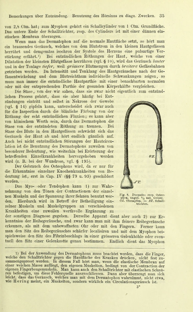 von 2,8 Ctm. hat; zum Myophon gehört ein Schallcylinder von 1 Ctm. Grundfläche. Das untere Ende der Schalltrichter, resp. des Cylinders ist mit einer dünnen ela- stischen Membran überzogen. Wenn man das Dermatophon auf die normale Hautfläche setzt, so hört man ein brausendes Geräusch, welches von dem Blutstrom in den kleinen Hautgefässen herrührt und demgemäss isochron der Systole des Herzens eine pulsartige Ver- stärkung erfährt.') Bei entzündlichen Eöthungen der Haut, welche von einer Dilatation der kleinsten Blutgefässe herrühren (vgl. § lo), wird das Geräusch lauter und in der Tonlage tiefer, weil grössere Blutmengen durch breitere Gefässbahnen getrieben werden. Da Intensität und Tonklang des Hautgeräusches nach der Ge- fässentwickelung und dem Blutreichthimi individuelle Schwanlaingen zeigen, so muss man immer die entzündliche Hautparthie mit einer benachbarten normalen oder mit der entsprechenden Parthie der gesunden Körperhälfte vergleichen. Die Stase, von der wir sahen, dass sie zwar nicht eigentlich zum entzünd- lichen Process gehört, dass sie aber häufig bei Ent- zündungen eintritt und selbst in Nekrose der Gewebe (vgl. § 14) gipfeln kann, unterscheidet sich zwar auch für die Inspection durch die bläuliche Färbung von der Eöthung der echt entzündlichen Pluxion; es kann aber von klinischem Werth sein, durch das Dermatophon die Stase von der entzündeten Eöthung zu trennen. Bei Stase des Bluts in den Hautgefässen schwächt sich das Geräusch der Haut ab und hört endlich gänzlich auf. Auch bei nicht entzündlichen Störungen der Hautcircu- lation ist die Benutzung des Dermatophon s zuweilen von besonderer Bedeutung, wie weiterhin bei Erörterung der betreffenden Einzelkrankheiten hervorgehoben werden wird (z. B. bei der Wundrose, vgl. § 195). Der Gebrauch des Osteophons wird, da er nur für die Erkenntniss einzelner Knochenkrankheiten von Be- deutung ist, erst in Cap. IV (§§ 79 u. 93) geschildert werden. Das Myo- oder Tendophon kann 1) zur Wahr- nehmung von den Tönen der Contractionen der einzel- nen Muskeln und der Spannung ihrer Sehnen benutzt wer- den. Hierdurch wird in Beü'eff der Betheiligung ein- zelner Muskeln und Muskelgruppen an verschiedenen Krankheiten eine zuweilen werthvolle Ergänzung zu der sonstigen Diagnose gegeben. Derselbe Apparat dient aber auch 2) zur Er- kenntniss der Eeibegeräusche, und zwar kann man mit ihm feinere Eeibegeräusche erkennen, als mit dem unbewaffneten Ohr oder mit den Fingern. Ferner kann man den Sitz des Eeibegeräusches schärfer localisiren und mit dem Myophon bei- spielsweise den Sitz des Fibrinbeschlags in einer grösseren Gelenkhöhle oder even- tuell den Sitz einer Gelenkzotte genau bestimmen. Endlich dient das Myophon Fig. 8. Dermato- resp. Osteo- phon, ungef. 1/3 nat. Grösse. OZ. Ohrzapfen. — ST. SchaU- trichter. t) Bei der Anwendung des Dennatoplions muss beachtet werden, dass die Finger, welche den Schalltrichter gegen die Hautfläche des Kranken drücken, nicht fest zu- sammengepresst werden. In diesem Fall hört man, wenn die elastische Membran auf einer weichen Masse aufliegt, den eigenen Muskelton, bedingt von der Contraction der eigenen Fingerbeugemuskeln. Man kann auch den Schalltrichter mit elastischen Schnü- ren befestigen, um diese Fehlerquelle auszuschliessen. Dann aber überzeugt man sich leicht, dass das Geräusch, welches man mit dem Dermatophon wahrnimmt, nicht etwa, wie Hering meint, ein Muskelton, sondern wirklich ein Circulationsgeräusch ist. 3*