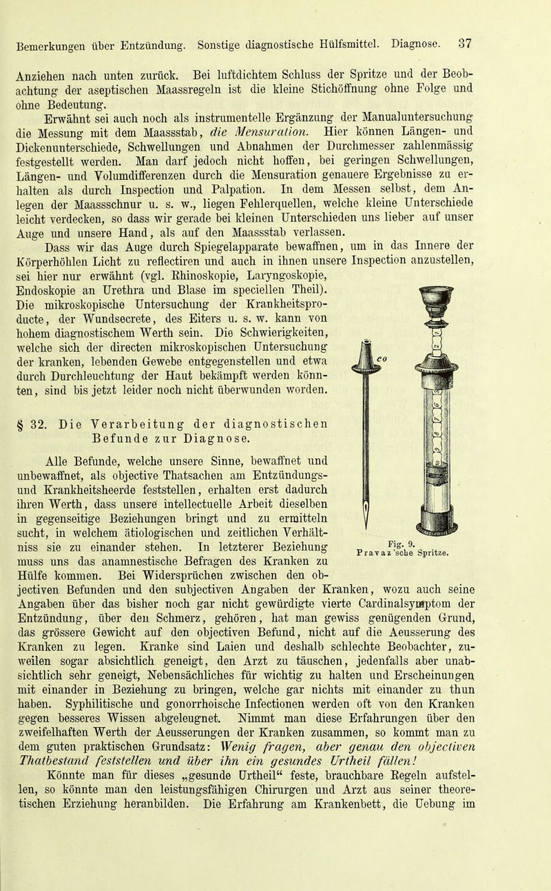 Anziehen ncach unten zurück. Bei luftdichtem Schluss der Spritze und der Beob- achtung der aseptischen Maassregeln ist die Ideine Stichöffnung ohne Folge und ohne Bedeutung. Erwähnt sei auch noch als instrumenteile Ergänzung der Manualuntersuchung die Messung mit dem Maassstab, die Mensuraiion. Hier können Längen- und Dickenunterschiede, Schwellungen und Abnahmen der Durchmesser zahlenmässig festgestellt werden. Man darf jedoch nicht hoffen, bei geringen Schwellungen, Längen- und Volumdifferenzen durch die Mensuration genauere Ergebnisse zu er- halten als durch Inspection und Palpation. In dem Messen selbst, dem An- legen der Maassschnur u. s. w., liegen Fehlerquellen, welche kleine Unterschiede leicht verdecken, so dass wir gerade bei kleinen Unterschieden uns lieber auf unser Auge und unsere Hand, als auf den Maassstab verlassen. Dass wir das Auge durch Spiegelapparate bewaffnen, um in das Innere der Körperhöhlen Licht zu reflectiren und auch in ihnen unsere Inspection anzustellen, sei hier nur erwähnt (vgl. Ehinoskopie, Laryngoskopie, Endoskopie an Urethra und Blase im speciellen Theil). Die mikroskopische Untersuchung der Krankheitspro- ducte, der Wundsecrete, des Eiters u. s. w. kann von hohem diagnostischem Werth sein. Die Schwierigkeiten, welche sich der directen mikroskopischen Untersuchung der kranken, lebenden Gewebe entgegenstellen und etwa durch Durchleuchtung der Haut bekämpft werden könn- ten , sind bis jetzt leider noch nicht überwunden worden. § 32. Die Verarbeitung der diagnostischen Befunde zur Diagnose. Alle Befunde, welche unsere Sinne, bewaffnet und unbewaffnet, als objective Thatsachen am Entzündungs- und Krankheitsheerde feststellen, erhalten erst dadurch ihren Werth, dass unsere intellectuelle Arbeit dieselben in gegenseitige Beziehungen bringt und zu ermitteln sucht, in welchem ätiologischen und zeitlichen Verhält- niss sie zu einander stehen. In letzterer Beziehung muss uns das anamnestische Befragen des Kranken zu Hülfe kommen. Bei Widersprüchen zwischen den ob- jectiven Befunden und den subjectiven Angaben der Kranken, wozu auch seine Angaben über das bisher noch gar nicht gewürdigte vierte Cardinalsymptom der Entzündung, über den Schmerz, gehören, hat man gewiss genügenden Grund, das grössere Gewicht auf den objectiven Befund, nicht auf die Aeusserung des Kranken zu legen. Kranke sind Laien und deshalb schlechte Beobachter, zu- weilen sogar absichtlich geneigt, den Arzt zu täuschen, jedenfalls aber unab- sichtlich sehr geneigt, Nebensächliches für wichtig zu halten und Erscheinungen mit einander in Beziehung zu bringen, welche gar nichts mit einander zu thun haben. Syphilitische und gonorrhoische Infectionen werden oft von den Kranken gegen besseres Wissen abgeleugnet. Nimmt man diese Erfahrungen über den zweifelhaften Werth der Aeusserungen der Kranken zusammen, so kommt man zu dem guten praktischen Grundsatz: Wenig fragen, aber genau den objectiven Thatbestand feststellen und über ihn ein gesundes Urtheil fällen! Könnte man für dieses „gesunde Urtheil feste, brauchbare Kegeln aufstel- len, so könnte man den leistungsfähigen Chirurgen und Arzt aus seiner theore- tischen Erziehung heranbilden. Die Erfahrung am Krankenbett, die Uebung im
