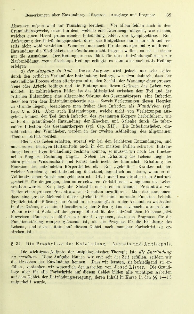 Abscessen mögen wolil auf Täuschung beruhen. Vor allem fehlen auch in dem Granulationsgewebe, sowohl in dem, welches eine Eitermeuge umgiebt, wie in dem, welches einen Heerd gramüirender Entzündung bildet, die Lymphgefässe. Eine Aufsaugung der Entzündungsproducte durch die Blutgefässe kann man sich anderer- seits nicht wohl vorstellen. Wenn wir nun auch für die eiterige und granulirende Entzündung die Möglichkeit der Resolution nicht leugnen wollen, so ist sie sicher nur die Ausnahme. Der Heilungsprocess führt für diese Entzündungsformen zur Narbenbildung, wenn überhaupt Heilung erfolgt; es kann aber auch statt Heilung erfolgen 3) der Ausgang in Tod. Dieser Ausgang wird jedoch nur sehr selten durch den örtlichen Verlauf der Entzündung bedingt, wie etwa dadurch, dass der entzündliche Process einen eiterig-granulirendeu Zerfall der Wandung einer grossen Vene oder Arterie bedingt und die Blutung aus diesen Gefässen das Leben ver- nichtet. In zahlreicheren Fällen ist das Mittelglied zwischen dem Tod und der örtlichen Entzündung eine allgemeine Störung des Gesammtkörpers, eine Infection desselben von dem Entzündungsheerde aus. Soweit Verletzungen diesen Heerden zu Grunde liegen, bezeichnete man früher diese Infection als Wundßeber (vgl. Cap. X u. XI). Aber auch Entzündungen, welche nicht von Verletzungen aus- gehen, können den Tod durch Infection des gesammten Körpers herbeiführen, wie z. B. die gTanulirende Entzündung der Knochen und Gelenke durch die tuber- culöse Infection des Gesammtkörpers (vgl. Cap. XII). Die Infectionsfieber, ein- schliesslich der Wundfieber, werden in der zweiten Abtheilung des allgemeinen Theiles erörtert werden. Bleibt das Leben erhalten, worauf wir bei den leichteren Entzündungen, und mit unseren heutigen Hülfsmitteln auch in den meisten Fällen schwerer Entzün- dung, bei richtiger Behandlung rechnen können, so müssen wir noch der fuuctio- nellen Prognose Rechnung tragen. Neben der Erhaltung des Lebens liegt der chirurgischen Wissenschaft und Kunst auch noch die thunlichste Erhaltimg der Function des entzündeten Körpertheiles ob. Ein „geheilter Kranker ist der, welcher Verletzung und Entzündung überstand, eigentlich nur dann, wenn er im Vollbesitz seiner Functionen geblieben ist. Oft braucht man freilich den Ausdruck „geheilt für denjenigen, dem unter schweren Verhältnissen wenigstens das Leben erhalten wurde. So pflegt die Statistik neben einem kleinen Procentsatz von Todten einen grossen Procentsatz von Geheilten anzuführen. Man darf annehmen, dass eine grosse Mehrzahl dieser „Geheilten keine normale Function behielt. Freilich ist die Störung der Function so mannigfach in der Art und so wechselnd in der Grösse, dass eine Classiücirung der Stöinng kaum versucht werden kann. Wenn wir mit Stolz auf die geringe Mortalität der entzündlichen Processe jetzt hinweisen können, so dürfen wir nicht vergessen, dass die Prognose für die Functionsstörung weniger glänzend ist, als die Prognose für die Erhaltung des Lebens, und dass mithin auf diesem Gebiet noch mancher Fortschritt zu er- streben ist. § 31. Die Prophylaxe der Entzündung. Asepsis und Antisepsis. Die wichtigste Aufgabe der antiphlogistischen Therapie ist: die Entzündung zu verhüten. Diese Aufgabe können wir erst seit der Zeit erfüllen, seitdem wir die Ursachen der Entzündung kennen. Dass wir lernten, sie befriedigend zu er- füllen, verdanken wir wesentlich den Arbeiten von Josef Lister. Die Grund- lage aber für alle Fortschritte auf diesem Gebiet bilden alle wichtigen Arbeiten auf dem Gebiet der Entzündungserregung, deren Inhalt in Kürze in den §§ 1 —13 mitgetheilt wurde.