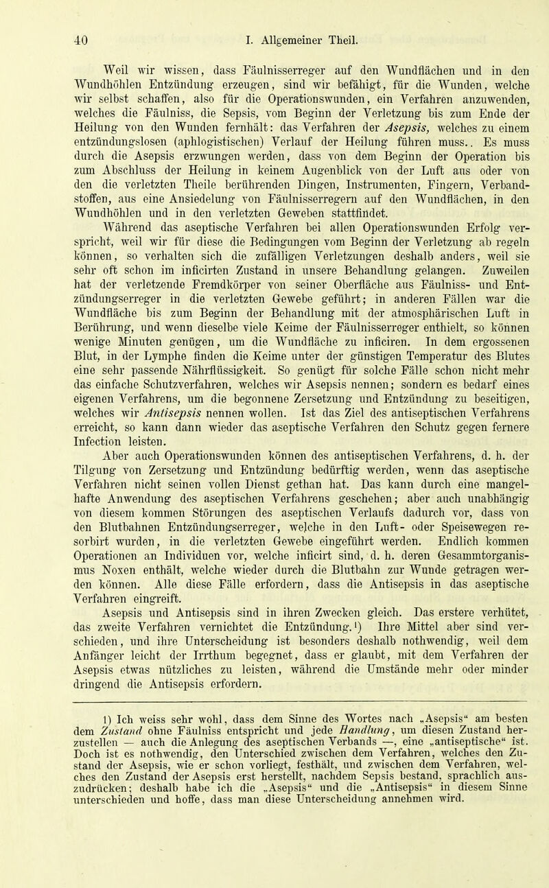 Weil wir wissen, dass Fäulnisserreger auf den Wundflächen und in den Wundhöhlen Entzündung erzeugen, sind wir befähigt, für die Wunden, welche wir selbst schaffen, also für die Operationswunden, ein Verfahren anzuwenden, welches die Fäulniss, die Sepsis, vom Beginn der Verletzung bis zum Ende der Heilung von den Wunden fernhält: das Verfahren der Asepsis, welches zu einem entzündungslosen (aplilogistischen) Verlauf der Heilung führen muss.. Es muss durch die Asepsis erzwungen werden, dass von dem Beginn der Operation bis zum Abschluss der Heilung in keinem Augenblick von der Luft aus oder von den die verletzten Theile berührenden Dingen, Instrumenten, Fingern, Verband- stoffen, aus eine Ansiedelung von Fäulnisserregern auf den Wundflächen, in den Wuudhöhlen und in den verletzten Geweben stattfindet. Während das aseptische Verfahren bei allen Operationswunden Erfolg ver- spricht, weil wir für diese die Bedingungen vom Beginn der Verletzung ab regeln können, so verhalten sich die zufälligen Verletzungen deshalb anders, weil sie sehr oft schon im inficirten Zustand in unsere Behandlung gelangen. Zuweilen hat der verletzende Fremdkörper von seiner Oberfläche aus Fäulniss- und Ent- zündungserreger in die verletzten Gewebe geführt; in anderen Fällen war die Wundfläche bis zum Beginn der Behandlung mit der atmosphärischen Luft in Berührung, und wenn dieselbe viele Keime der Päulnisserreger enthielt, so können wenige Minuten genügen, um die Wundfläche zu inflciren. In dem ergossenen Blut, in der Lymphe finden die Keime unter der günstigen Temperatur des Blutes eine sehr passende Nährflüssigkeit. So genügt für solche Fälle schon nicht mehr das einfache Schutzverfahren, welches wir Asepsis nennen; sondern es bedarf eines eigenen Verfahrens, um die begonnene Zersetzung und Entzündung zu beseitigen, welches wir Antisepsis nennen wollen. Ist das Ziel des antiseptischen Verfahrens erreicht, so kann dann wieder das aseptische Verfahren den Schutz gegen fernere Infection leisten. Aber auch Operationswnnden können des antiseptischen Verfahrens, d. h. der Tilgung von Zersetzung und Entzündung bedürftig werden, wenn das aseptische Verfahren nicht seinen vollen Dienst gethan hat. Das kann durch eine mangel- hafte Anwendung des aseptischen Verfahrens geschehen; aber auch unabhängig von diesem kommen Störungen des aseptischen Verlaufs dadurch vor, dass von den Blutbahnen Entzündungserreger, we]che in den Luft- oder Speisewegen re- sorbirt wurden, in die verletzten Gewebe eingeführt werden. Endlich kommen Operationen an Individuen vor, welche inficirt sind, d. h. deren Gesammtorganis- mus Noxen enthält, welche wieder durch die Blutbahn zur Wunde getragen wer- den können. Alle diese Fälle erfordern, dass die Antisepsis in das aseptische Verfahren eingreift. Asepsis und Antisepsis sind in ihren Zwecken gleich. Das erstere verhütet, das zweite Verfahren vernichtet die Entzündung.') Ihre Mittel aber sind ver- schieden, und ihre Unterscheidung ist besonders deshalb nothwendig, weil dem Anfänger leicht der Irrthum begegnet, dass er glaubt, mit dem Verfahren der Asepsis etwas nützliches zu leisten, während die Umstände mehr oder minder dringend die Antisepsis erfordern. 1) Ich weiss sehr wohl, dass dem Sinne des Wortes nach „Asepsis am besten dem Zustand ohne Fäulniss entspricht und jede Handlung, um diesen Zustand her- zustellen — auch die Anlegung des aseptischen Verbands —, eine „antiseptische ist. Doch ist es nothwendig, den Unterschied zwischen dem Verfahren, welches den Zu- stand der Asepsis, wie er schon vorliegt, festhält, und zwischen dem Verfahren, wel- ches den Zustand der Asepsis erst herstellt, nachdem Sepsis bestand, sprachlich aus- zudrücken; deshalb habe ich die „Asepsis und die „Antisepsis in diesem Sinne unterschieden und helfe, dass man diese Unterscheidung annehmen wird.