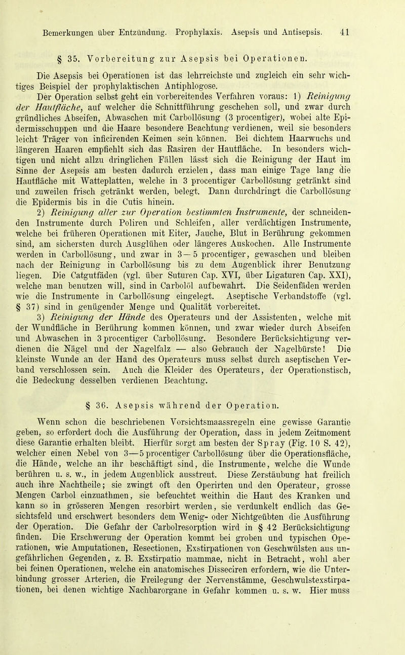 § 35. Vorbereitung zur Asepsis bei Operationen. Die Asepsis bei Operationen ist das lehrreichste und zugleich ein sehr wich- tiges Beispiel der prophylaktischen Antiphlogose. Der Operation selbst geht ein vorbereitendes Verfahren voraus: 1) Reinigung der Hauifläche, auf welcher die Schnittführung geschehen soll, und zwar durch gründliches Abseifen, Abwaschen mit Carbollösung (3 procentiger), wobei alte Epi- dermisschuppen und die Haare besondere Beachtung verdienen, weil sie besonders leicht Träger von inficirenden Keimen sein können. Bei dichtem Haarwuchs und längeren Haaren empfiehlt sich das Easiren der Hautfläche. In besonders wich- tigen und nicht allzu dringlichen Fällen lässt sich die Reinigung der Haut im Sinne der Asepsis am besten dadurch erzielen, dass man einige Tage lang die Hautfläche mit Watteplatten, welche in 3 procentiger Carbollösung getränkt sind und zuweilen frisch getränkt werden, belegt. Dann durchdringt die Carbollösung die Epidermis bis in die Cutis hinein. 2) Reinigung aller zur Operation hestiinmten Instrumente, der schneiden- den Instrumente durch Poliren und Schleifen, aller verdächtigen Instrumente, welche bei früheren Operationen mit Eiter, Jauche, Blut in Berührung gekommen sind, am sichersten durch Ausglühen oder längeres Auskochen. Alle Instrumente werden in Carbollösung, und zwar in 3—5 procentiger, gewaschen und bleiben nach der Reinigung in Carbollösung bis zu dem Augenblick ihrer Benutzung liegen. Die Catgutfäden (vgl. über Suturen Cap. XVI, über Ligaturen Cap. XXI), welche man benutzen will, sind in Carbolöl aufbewahrt. Die Seidenfäden werden wie die Instrumente in Carbollösung eingelegt. Aseptische Verbandstoffe (vgl. § 37) sind in genügender Menge und Qualität vorbereitet. 3) Reinigung der Hände des Operateurs und der Assistenten, welche mit der Wundfläche in Berührung kommen können, und zwar wieder durch Abseifen und Abwaschen in 3 procentiger Carbollösung. Besondere Berücksichtigung ver- dienen die Nägel und der Nagelfalz — also Gebrauch der Nagelbürste! Die kleinste Wunde an der Hand des Operateurs muss selbst durch aseptischen Ver- band verschlossen sein. Auch die Kleider des Operateurs, der Operationstisch, die Bedeckung desselben verdienen Beachtung. § 36. Asepsis während der Operation. Wenn schon die beschriebenen Vorsichtsmaassregeln eine gewisse Garantie geben, so erfordert doch die Ausführung der Operation, dass in jedem Zeitmoment diese Garantie erhalten bleibt. Hierfür sorgt am besten der Spray (Fig. 10 S. 42), welcher einen Nebel von 3—5 procentiger Carbollösung über die Operationsfläche, die Hände, welche an ihr beschäftigt sind, die Instrumente, welche die Wunde berühren u. s. w., in jedem Augenblick ausstreut. Diese Zerstäubung hat freilich auch ihre Nachtheile; sie zwingt oft den Operirten und den Operateur, grosse Mengen Carbol einzuathmen, sie befeuchtet weithin die Haut des Kranken und kann so in grösseren Mengen resorbirt werden, sie verdunkelt endlich das Ge- sichtsfeld und erschwert besonders dem Wenig- oder Niclitgeübten die Ausführung der Operation. Die Gefahr der Carbolresorption wird in § 42 Berücksichtigung finden. Die Erschwerung der Operation kommt bei groben und typischen Ope- rationen, wie Amputationen, Resectionen, Exstirpationen von Geschwülsten aus un- gefährlichen Gegenden, z. B. Exstirpatio mammae, nicht in Betracht, wohl aber bei feinen Operationen, welche ein anatomisches Disseciren erfordern, wie die Unter- bindung grosser Arterien, die Freilegung der Nervenstämme, Geschwulstexstirpa- tionen, bei denen wichtige Nachbarorgane in Gefahr kommen u. s. w. Hier muss