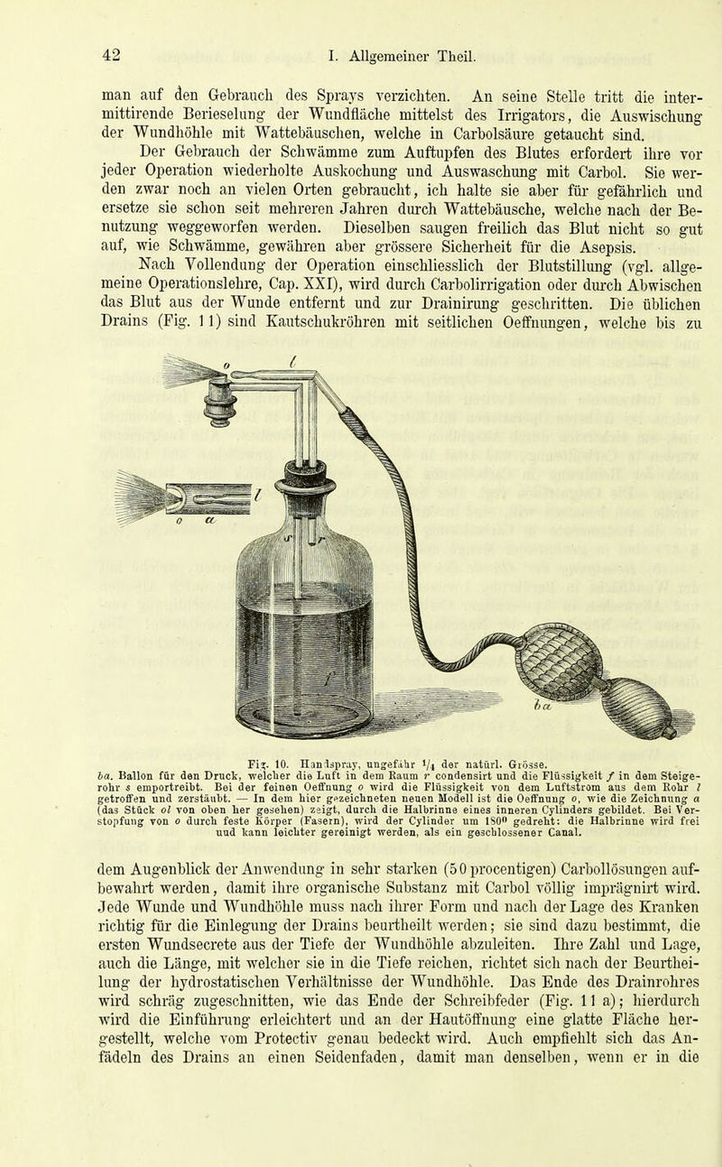 man auf den Gebrauch des Sprays verzichten. An seine Stelle tritt die inter- mittirende Berieselung der Wundfiäche mittelst des Irrigators, die Auswischung der Wundhöhle mit Wattebäuschen, welche in Carbolsäure getaucht sind. Der Gebrauch der Schwämme zum Auftupfen des Blutes erfordert ihre vor jeder Operation wiederholte Auskochung und Auswaschung mit Carbol. Sie wer- den zwar noch an vielen Orten gebraucht, ich halte sie aber für gefährlich und ersetze sie schon seit mehreren Jahren durch Wattebäusche, welche nach der Be- nutzung weggeworfen werden. Dieselben saugen freilich das Blut nicht so gut auf, wie Schwämme, gewähren aber grössere Sicherheit für die Asepsis. Nach Vollendung der Operation einschliesslich der Blutstillung (vgl. allge- meine Operationslehre, Cap. XXI), wird durch Carbolirrigation oder dui-ch Abwischen das Blut aus der Wunde entfernt und zur Drainirung geschritten. Die üblichen Drains (Fig. 11) sind Kautschukröhren mit seitlichen Oeffuungen, welche bis zu Fi?. 10. Hanlspray, ungefähr '/l der natürl. Grösse. ba. BaUon für den Druck, welclier die Luft in dem Raum )• condensirt und die Flüssigkeit / in dem Steige- rohr s emportreibt. Bei der feinen Oeffnung o wird die Flüssigkeit von dem Luftstrom aus dem Rolir l getroffen und zerstäubt. — In dem hier gfzeiclineten neuen Modell ist die Oeffnung o, wie die Zeichnung a (das Stück Ol von oben her gesehen) zeigt, durch die Halbrinne eines inneren Cylinders gebildet. Bei Ver- stopfung von 0 durch feste Iiörper (Fasern), wird der Cylinder um ISO gedreht: die Halbrinne wird frei uud kann leichter gereinigt werden, als ein geschlossener Canal. dem Augenblick der Anwendung in sehr starken (5 0 procentigen) Carbollösungen auf- bewahrt werden, damit ihre organische Substanz mit Carbol völlig imprägnirt wird. Jede Wunde und Wundhöhle muss nach ihrer Form und nach der Lage des Kranken richtig für die Einleguiig der Drains beurtheilt werden; sie sind dazu bestimmt, die ersten Wundsecrete aus der Tiefe der Wundhöhle abzuleiten. Ihre Zahl und Lage, auch die Länge, mit welcher sie in die Tiefe reichen, richtet sich nach der Beurthei- lung der hydrostatischen Verhältnisse der Wundhöhle. Das Ende des Drainrohres wird schräg zugeschnitten, wie das Ende der Schreibfeder (Fig. IIa); hierdurch wird die Einführung erleichtert und an der Hautöffnung eine glatte Fläche her- gestellt, welche vom Protectiv genau bedeckt wird. Auch empfiehlt sich das An- fädeln des Drains an einen Seidenfaden, damit man denselben, wenn er in die