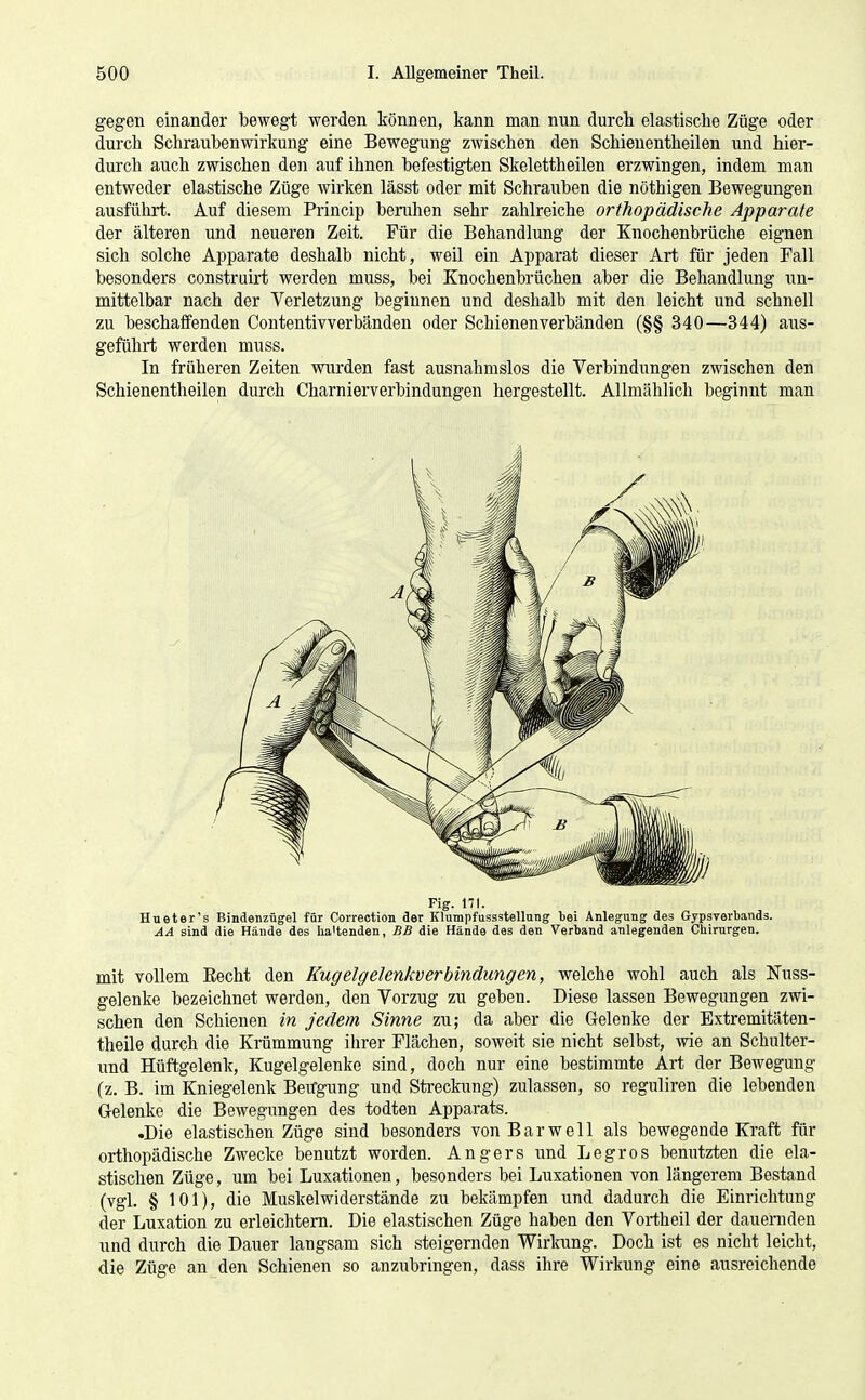 gegen einander bewegt werden können, kann man nun durch elastische Züge oder durch Schraubenwirkung eine Bewegung zwischen den Schienentheilen und hier- durch auch zwischen den auf ihnen befestigten Skelettheilen erzwingen, indem man entweder elastische Züge wirken lässt oder mit Schrauben die nöthigen Bewegungen ausführt. Auf diesem Princip beruhen sehr zahlreiche orthopädische Apparate der älteren und neueren Zeit. Für die Behandlung der Knochenbrüche eignen sich solche Apparate deshalb nicht, weil ein Apparat dieser Art für jeden Fall besonders construirt werden muss, bei Knochenbrüchen aber die Behandlung un- mittelbar nach der Verletzung beginnen und deshalb mit den leicht und schnell zu beschaffenden Contentivverbänden oder Schienen verbänden (§§ 340—344) aus- geführt werden muss. In früheren Zeiten wurden fast ausnahmslos die Verbindungen zwischen den Schienentheilen durch Charnierverbindungen hergestellt. Allmählich beginnt man Fig. ni. Hueter's Bindenzügel für Correction der KlumpfusssteUnng bei Anlegung des Gypsverbands. AA sind die Hände des lia'tenden, BB die Hände des den Verband anlegenden Chirurgen. mit vollem Eecht den Kugelgelenkverbindungen, welche wohl auch als Nuss- gelenke bezeichnet werden, den Vorzug zu geben. Diese lassen Bewegungen zwi- schen den Schienen in jedem Sinne zu; da aber die Gelenke der Extremitäten- theile durch die Krümmung ihrer Flächen, soweit sie nicht selbst, wie an Schulter- und Hüftgelenk, Kugelgelenke sind, doch nur eine bestimmte Art der Bewegung (z. B. im Kniegelenk Beirgung und Streckung) zulassen, so reguliren die lebenden Gelenke die Bewegungen des todten Apparats. •Die elastischen Züge sind besonders von Bar well als bewegende Kraft für orthopädische Zwecke benutzt worden. Angers und Legros benutzten die ela- stischen Züge, um bei Luxationen, besonders bei Luxationen von längerem Bestand (vgl. § 101), die Muskelwiderstände zu bekämpfen und dadurch die Einrichtung der Luxation zu erleichtern. Die elastischen Züge haben den Vortheil der dauernden und durch die Dauer langsam sich steigernden Wirlcung. Doch ist es nicht leicht, die Züge an den Schienen so anzubringen, dass ihre Wirkung eine ausreichende
