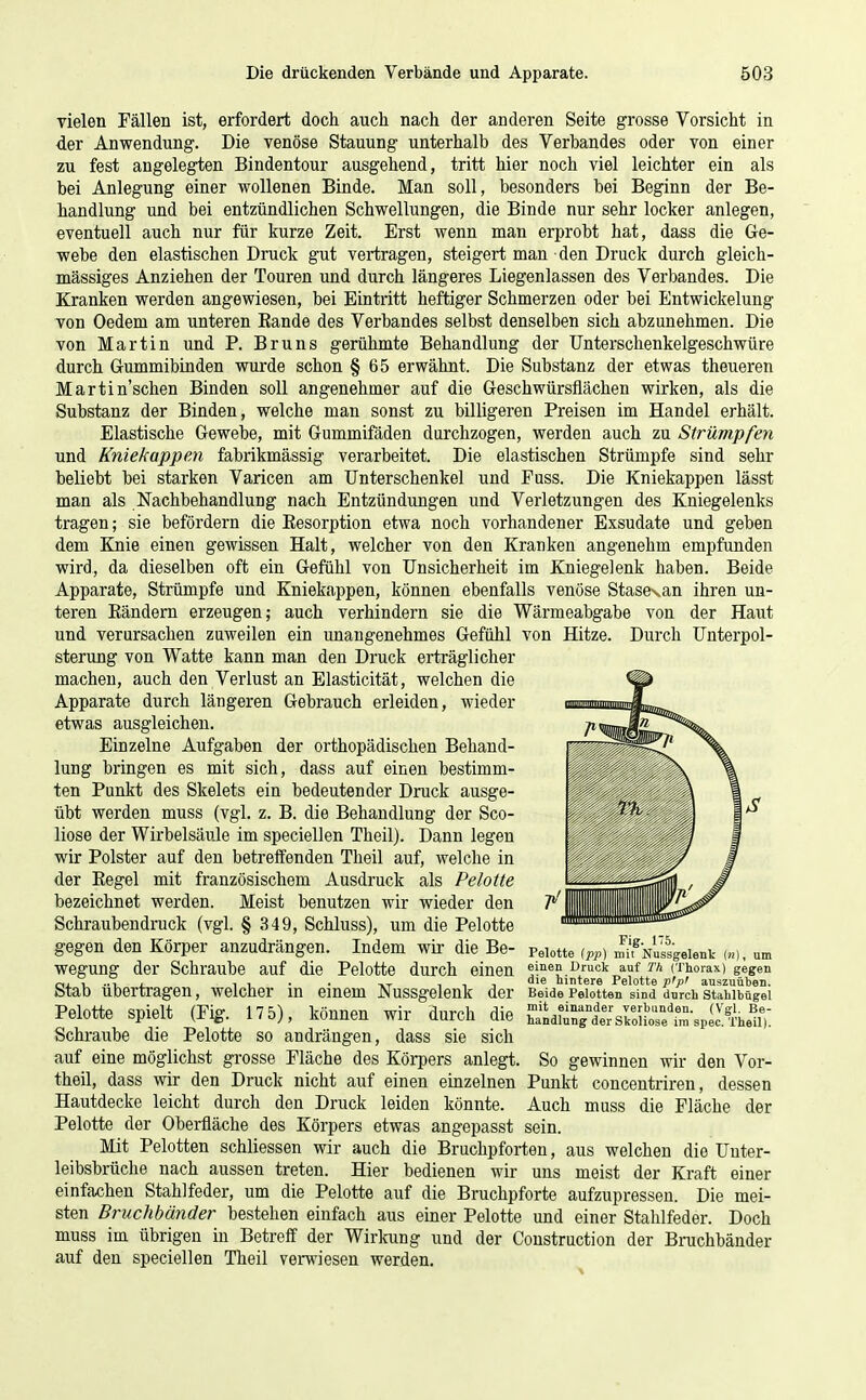 vielen Fällen ist, erfordert doch auch nach der anderen Seite grosse Vorsicht in der Anwendung. Die venöse Stauung unterhalb des Verbandes oder von einer zu fest augelegten Bindentour ausgehend, tritt hier noch viel leichter ein als bei Anlegung einer wollenen Binde. Man soll, besonders bei Beginn der Be- handlung und bei entzündlichen Schwellungen, die Binde nur sehr locker anlegen, eventuell auch nur für kurze Zeit. Erst wenn man erprobt hat, dass die Ge- webe den elastischen Druck gut vertragen, steigert man den Druck durch gleich- massiges Anziehen der Touren und durch längeres Liegenlassen des Verbandes. Die Kranken werden angewiesen, bei Eintritt heftiger Schmerzen oder bei Entwickelung von Oedem am unteren Eande des Verbandes selbst denselben sich abzunehmen. Die von Martin und P. Bruns gerühmte Behandlung der Unterschenkelgeschwüre durch GrummibLnden wurde schon § 65 erwähnt. Die Substanz der etwas theueren Martin'schen Binden soll angenehmer auf die Geschwürsflächen wirken, als die Substanz der Binden, welche man sonst zu billigeren Preisen im Handel erhält. Elastische Gewebe, mit Gummifäden durchzogen, werden auch zu Strümpfen und Kniekappen fabrikmässig verarbeitet. Die elastischen Strümpfe sind sehr beliebt bei starken Varicen am Unterschenkel und Fuss. Die Kniekappen lässt man als Nachbehandlung nach Entzündungen und Verletzungen des Kniegelenks tragen; sie befördern die Eesorption etwa noch vorhandener Exsudate und geben dem Knie einen gewissen Halt, welcher von den Kranken angenehm empfunden wird, da dieselben oft ein Gefühl von Unsicherheit im Kniegelenk haben. Beide Apparate, Strümpfe und Kniekappen, können ebenfalls venöse Stase^an ihren un- teren Kändern erzeugen; auch verhindern sie die Wärmeabgabe von der Haut und verursachen zuweilen ein unangenehmes Gefühl von Hitze. Durch Unterpol- sterung von Watte kann man den Druck erträglicher machen, auch den Verlust an Elasticität, welchen die Apparate durch längeren Gebrauch erleiden, wieder etwas ausgleichen. Einzelne Aufgaben der orthopädischen Behand- lung bringen es mit sich, dass auf einen bestimm- ten Punkt des Skelets ein bedeutender Druck ausge- übt werden muss (vgl. z. B. die Behandlung der Sco- liose der Wirbelsäule im speciellen Theil). Dann legen wir Polster auf den betreffenden Theil auf, welche in der Eegel mit französischem Ausdruck als Pelotte bezeichnet werden. Meist benutzen wir wieder den Schraubendruck (vgl. § 349, Schluss), um die Pelotte gegen den Körper anzudrängen. Indem wir die Be- wegung der Schraube auf die Pelotte durch einen Stab übertragen, welcher in einem Nussgelenk der Pelotte spielt (Fig. 17 5), können wir durch die Schraube die Pelotte so andrängen, dass sie sich auf eine möglichst grosse Fläche des Körpers anlegt theil, dass wir den Druck nicht auf einen einzelnen Hautdecke leicht durch den Druck leiden könnte. Pelotte der Oberfläche des Körpers etwas angepasst Mit Pelotten schliessen wir auch die Bruchpforten, aus welchen die Unter- leibsbrüche nach aussen treten. Hier bedienen wir uns meist der Kraft einer einfachen Stahlfeder, um die Pelotte auf die Bruchpforte aufzupressen. Die mei- sten Bruchbänder bestehen einfach aus einer Pelotte und einer Stahlfeder. Doch muss im übrigen in Betreff der Wirloing und der Construction der Bruchbänder auf den speciellen Theil verwiesen werden. Fig. 175. Pelotte ipp) mit Nussgelenk (h), um einen Druck auf Th (Thorax) gegen die hintere Pelotte pip' auszuüben. Beide Pelotten sind durch Stahlbügel mit einander verbunden. (Vgl. Be- handlung der Skoliose im spec. Theil). So gewinnen wir den Vor- Punkt concentrireu, dessen Auch muss die Fläche der sein.