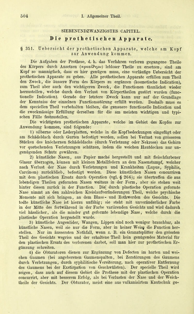 SIEBENÜNDZWANZIGSTES CAPITEL. Die prothetischen Apparate. § 351. TJebersicht der prothetischen Apparate, welche am Kopf zur Anwendung kommen. Die Aufgaben der Prothese, d. h. das Verfahren verloren gegangene Theile des Körpers durch Ansetzen (nQOTi'd-i]^u) lebloser Theile zu ersetzen, sind am Kopf so mannigfach, dass es hier genügen muss, eine vorläufige Uebersicht der prothetischen Apparate zu geben. Alle prothetischen Apparate erfüllen zum Theil den Zweck, die äussere Form des Körpers zu ergänzen (kosmetische Indication), zum Theil aber auch den wichtigeren Zweck, die Functionen thunlichst wieder herzustellen, welche durch den Verlust von Körpertheilen gestört wurden (func- tionelle Indication). Gerade der letztere Zweck kann nur auf der Grundlage der Kenntniss der einzelnen Functionsstörung erfüllt werden. Deshalb muss es dem speciellen Theil vorbehalten bleiben, die genauere functionelle Indication und die zweckmässige Erfüllung derselben für die am meisten wichtigen und typi- schen Fälle festzustellen. Die wichtigsten prothetischen Apparate, welche im Gebiet des Kopfes zur Anwendung kommen, sind folgende: 1) silberne oder Lederplatten, welche in die Kopfbedeckungen eingefügt oder am Schädeldach durch Gurten befestigt werden, sollen bei Verlust von grösseren Stücken des knöchernen Schädeldachs (durch Verletzung oder Nekrose) das Gehirn vor quetschenden Verletzungen schützen, indem die weichen Hautdecken nur un- genügenden Schutz gewähren. 2) künstliche Nasen, aus Papier mache hergestellt und mit fleischfarbener Glasur überzogen, können mit kleinen Metallfedern an dem Nasenstumpf, welcher nach Verlust der Nase durch Verletzungen und Krankheiten (Lupus, Syphilis, Carcinom) zurückblieb, befestigt werden. Diese künstlichen Nasen concurriren mit dem plastischen Ersatz durch Operation (vgl. § 266); sie übertreffen die aus lebendigen Theilen geformten Nasen weitaus in der Form, aber sie stehen weit hinter diesen zurück in der Function. Die] durch plastische Operation geformte Nase nimmt an den zahlreichen Kreislaufveränderungen Theil, welche psychische Momente mit sich bringen, an dem Blass - und Eothwerden des Gesichts. Die todte künstliche Nase ist hierzu unfähig; sie steht mit unveränderlicher Farbe in der Mitte des fortwährend in der Farbe variirenden Gesichts und wird dadurch viel hässlicher, als die minder gut geformte lebendige Nase, welche durch die plastische Operation hergestellt wurde. 3) Ininstliche Augenlider, Wangen, Lippen sind noch weniger brauchbar, als künstliche Nasen, weil sie nur die Form, aber in keiner Weisg die Function her- stellen. Nur im äussersten Nothfall, wenn z. B. ein Granatsplitter den grössten Theil des Gesichts wegriss und der erhaltene Theil kein genügendes Material für den plastischen Ersatz des verlorenen darbot, soll man hier zur prothetischen Er- gänzung schreiten. 4) die Obturatoren dienen zur Ergänzung von Defecten im harten und wei- chen Gaumen (bei angeborenen Gaumenspalten, bei Zerstörungen des Gaumens durch Verletzungen, durch syphilitische Vereiterung, nach operativer Entfernung des Gaumens bei der Exstirpation von Geschwülsten). Der specielle Theil wird zeigen, dass auch auf diesem Gebiet die Prothese mit der plastischen Operation concurrirt, aber mit besserem Erfolg, als bei Verlusten der Nase und der Weich- theile der Gesichts. Der Obturator, meist eine aus vulkanisirtem Kautschuk ge-
