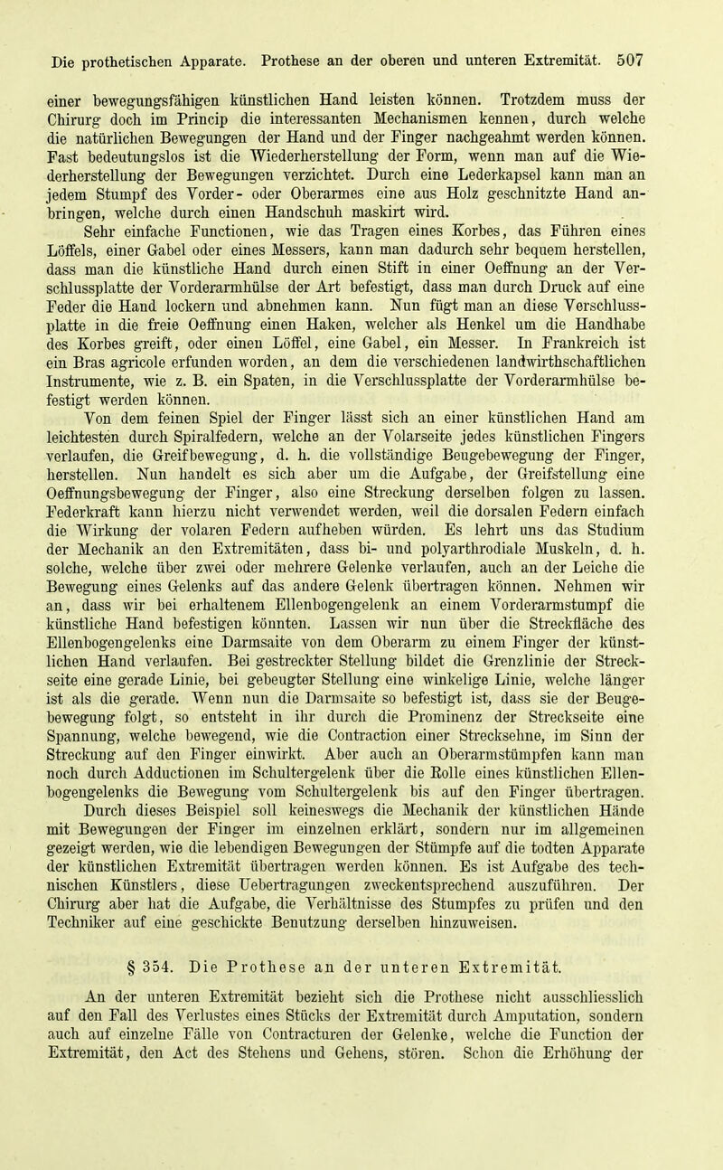 einer bewegungsfähigen künstlichen Hand leisten können. Trotzdem muss der Chirurg doch im Princip die interessanten Mechanismen kennen, durch welche die natürlichen Bewegungen der Hand und der Finger nachgeahmt werden können. Fast bedeutungslos ist die Wiederherstellung der Form, wenn man auf die Wie- derherstellung der Bewegungen verzichtet. Durch eine Lederkapsel kann man an jedem Stumpf des Vorder- oder Oberarmes eine aus Holz geschnitzte Hand an- bringen, welche durch einen Handschuh maskirt wird. Sehr einfache Functionen, wie das Tragen eines Korbes, das Führen eines Löffels, einer Gabel oder eines Messers, kann man dadurch sehr bequem herstellen, dass man die künstliche Hand durch einen Stift in einer Oeffnung an der Ver- schlussplatte der Vorderarmhülse der Art befestigt, dass man durch Druck auf eine Feder die Hand lockern und abnehmen kann. Nun fügt man an diese Verschluss- platte in die freie Oeffnung einen Haken, welcher als Henkel um die Handhabe des Korbes greift, oder einen Löffel, eine Gabel, ein Messer. In Frankreich ist ein Bras agricole erfunden worden, an dem die verschiedenen landwirthschaftlichen Instrumente, wie z. B. ein Spaten, in die Verschlussplatte der Vorderarmhülse be- festigt werden können. Von dem feinen Spiel der Finger lässt sich an einer künstlichen Hand am leichtesten durch Spiralfedern, welche an der Volarseite jedes künstlichen Fingers verlaufen, die Greifbewegung, d. h. die vollständige Beugebewegung der Finger, herstellen. Nun handelt es sich aber um die Aufgabe, der Greifstellung eine Oeffnungsbewegung der Finger, also eine Streckung derselben folgen zu lassen. Federkraft kann hierzu nicht verwendet werden, weil die dorsalen Federn einfach die Wirkung der volaren Federn aufheben würden. Es lehrt uns das Studium der Mechanik an den Extremitäten, dass bi- und polyarthrodiale Muskeln, d. h. solche, welche über zwei oder mehrere Gelenke verlaufen, auch an der Leiche die Bewegung eines Gelenks auf das andere Gelenk übertragen können. Nehmen wir an, dass wir bei erhaltenem Ellenbogengelenk an einem Vorderarmstumpf die künstliche Hand befestigen könnten. Lassen wir nun über die Streckfläche des Ellenbogengelenks eine Darmsaite von dem Oberarm zu einem Finger der künst- lichen Hand verlaufen. Bei gestreckter Stellung bildet die Grenzlinie der Streck- seite eine gerade Linie, bei gebeugter Stellung eine winkelige Linie, welche länger ist als die gerade. Wenn nun die Darmsaite so befestigt ist, dass sie der Beuge- bewegung folgt, so entsteht in ihr durch die Prominenz der Streckseite eine Spannung, welche bewegend, wie die Contraction einer Streckseline, im Sinn der Streckung auf den Pinger einwirkt. Aber auch an Oberarmstümpfen kann man noch durch Adductionen im Schultergelenk über die Eolle eines künstlichen Ellen- bogengelenks die Bewegung vom Schultergelenk bis auf den Finger übertragen. Durch dieses Beispiel soll keineswegs die Mechanik der künstlichen Hände mit Bewegungen der Finger im einzelnen erklärt, sondern nur im allgemeinen gezeigt werden, wie die lebendigen Bewegungen der Stümpfe auf die todten Apparate der künstlichen Extremität übertragen werden können. Es ist Aufgabe des tech- nischen Künstlers, diese üebertragungen zweckentsprechend auszuführen. Der Chirurg aber hat die Aufgabe, die Verhältnisse des Stumpfes zu prüfen und den Techniker auf eine geschickte Benutzung derselben hinzuweisen. § 354. Die Prothese an der unteren Extremität. An der unteren Extremität bezieht sich die Prothese nicht ausschliesslich auf den Fall des Verlustes eines Stücks der Extremität durch Amputation, sondern auch auf einzelne Fälle von Contracturen der Gelenke, welche die Function der Extremität, den Act des Stehens und Gehens, stören. Schon die Erhöhung der