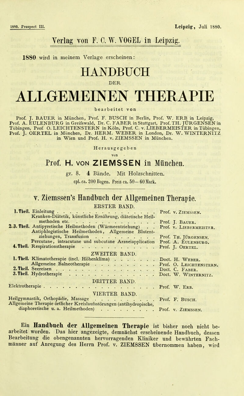 18S0. frospect III. Leipzig, Juli 1880. Verlag yon F. C. W. VOGEL in Leipzig. 1880 wird in meinem Verlage erscheinen: HANDBUCH DER ALLGEMEINEN THERAPIE bearbeitet von Prof. J. BAUER in München, Prof. F. BUSCH in Berlin, Prof. W. ERB in Leipzig, Prof. A. EULENBURG in Greifswald, Dr. C. FABER in Stuttgart, Prof. TH. JÜRGENSEN in Tübingen, Prof O. LEICHTENSTERN in Köln, Prof C. v. LIEBERMEISTER in Tübingen, Prof. J. OERTEL in München, Dr. HERM. WEBER in London, Dr. W. WINTERNITZ in Wien und Prof. H. v. ZIEMSSEN in München. Herausgegeben Prof. H. VON ZIEMSSEN in München. gr. 8. 4 Bände, Mit Holzschnitten, cpl. ca. 200 Bogen. Preis ca. 50-60 Mark. V. Ziemssen's Handbuch der Allgemeinen Therapie. ERSTER BAND. l.Thell. Einleitung Kranken-Diätetik, künstliche Ernährung, diätetische Heil- methoden etc 2. S.Tbeil. Antipyretische Heilmethoden (Wärmeentziehung) . . Antiphlogistische Heilmethoden, Allgemeine Blutent- ziehungen, Transfusion Percutane, intracutane und subcutane Arzneiapplication 4. Thell. Respirationstherapie ZWEITER BAND. 1. Tbeli. Klimatotherapie (incl. Höhenklima) Allgemeine Balneotherapie 2. Theii. Seereisen 3. Thell. Hydrotherapie DRITTER BAND. Elektrotherapie VIERTER BAND. Heilgymnastik, Orthopädie, Massage Allgemeine Therapie örtlicher Kreislaufsstörungen (antihydropische, diaphoretische u. a. Heilmethoden) Prof. V. ZiEMSSEN. Prof. J. Bauer. Prof V. LlEBERMEISTER. Prof. Th. JÜRGENSEN. Prof. A. Eulenburg. Prof. J. Oertel. Doct. H. Weber. Prof. O. LEICHTENSTERN. Doct. C. Faber. Doct. W. Winternitz. Prof W. Erb. Prof. F. Busch. Prof. V. ZiEMSSEN. Ein Handbuch der Allgemeinen Therapie ist bisher noch nicht be- arbeitet worden. Das hier angezeigte, demnächst erscheinende Handbuch, dessen Bearbeitung die obengenannten hervorragenden Kliniker und bewährten Fach- männer auf Anregung des Herrn Prof. v. ZIEMSSEN übernommen haben, wird
