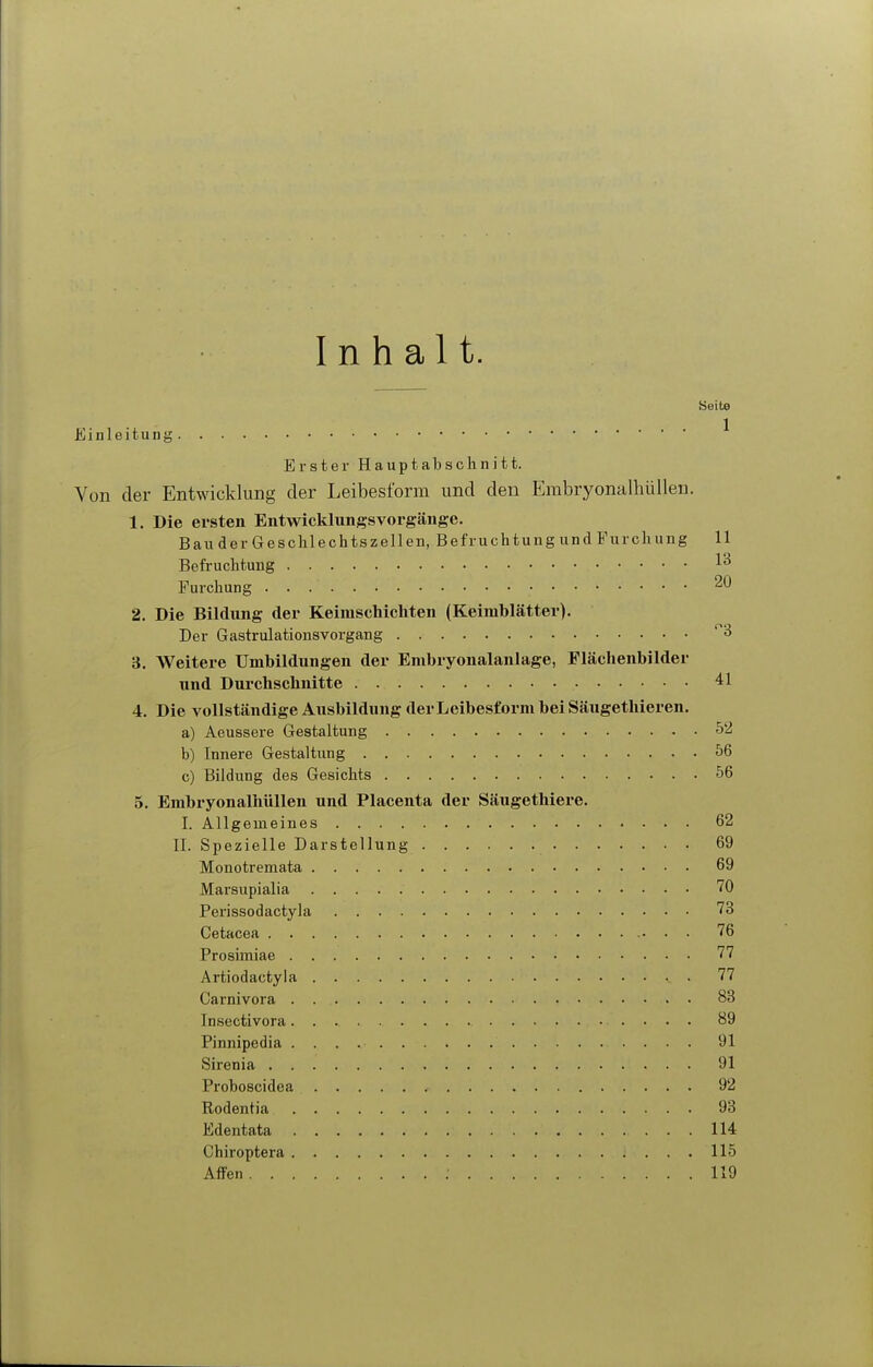 Inhalt. ijeite Einleitung ^ Erster Hauptabschnitt. Von der Entwicklung der Leibesform und den Erabryonalliüllen. 1. Die ersten Entwicklungsvorgänge. Bau der Geschlechtszellen, Befruchtung und Furchung 11 Befruchtung Furchung 20 2. Die Bildung der Keimschichten (Keimblätter), Der Gastrulationsvorgang ^3 3. Weitere Umbildungen der Embryonalanlage, Plächenbilder und Durchschnitte 41 4. Die vollständige Ausbildung derLeibesformbeiSäugetlüeren. a) Aeussere Gestaltung 52 b) Innere Gestaltung 56 c) Bildung des Gesichts 56 5. Embryonalhüllen und Placenta der Säugethiere. I. Allgemeines 62 II. Spezielle Darstellung 69 Monotremata 69 Marsupialia 70 Perissodactyla 73 Cetacea 76 Prosimiae 77 Artiodactyla 77 Carnivora 83 Insectivora 89 Pinnipedia 91 Sirenia 91 Proboscidea 92 Rodentia 93 Edentata 114 Chiroptera 115 Affen 119