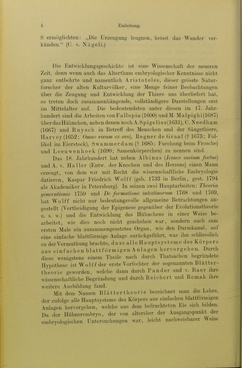 S ermöglichten: „Die Urzeugung leugnen, lieisst das Wunder ver- künden. (C. V. Nägeli.) Die Ent\Yicklungsgeschielite ist eine Wissenschaft der neueren Zeit, denn wenn auch das Alterthum embryologischer Kenntnisse nicht ganz entbehrte und namentlich Aristoteles, dieser grösste Natur- forscher der alten Kulturvölker, eine Menge feiner Beobachtungen über die Zeugung und Entwicklung der Thiere uns überliefert hat, so treten doch zusammenhängende, vollständigere Darstellungen erst im Mittelalter auf. Die bedeutendsten unter diesen im 17. Jahr- hundert sind die Arbeiten vonFallopia (1600) undM. Malpighi(1687) über das Hühnchen, neben denen noch A.Spigelius(1631), C. Needham (1667) und Kuysch in Betreff des Menschen und der Säugethiere, Harvey (1652; Omne vivtim ex ovo), Regner de Graaf (f 1673; Fol- likel im Eierstock), Swammerdam (f 1685; Furchung beim Frosche) und Leeuwenhoek (1690; Samenkörperchen) zu nennen sind. Das 18. Jahrhundert hat neben Albinus {Icones ossium foetus) und A. V. Haller (Entw. der Knochen und des Herzens) einen Mann erzeugt, von dem wir mit Recht die wissenschaftliche Embryologie datieren, Kaspar Friedrich Wolff (geb. 1733 in Berlin, gest. 1794 als Akademiker in Petersburg). In seinen zwei Hauptarbeiten: Theoria (jenerationis 1759 und De formatione intestinormn 1768 und 1769, hat Wolff nicht nur bedeutungsvolle allgemeine Betrachtungen an- gestellt (Vertheidigung der Epigenese gegenüber der Evolutionstheorie u. s. w.) und die Entwicklung des Hühnchens in einer Weise be- arbeitet, wie dies noch nicht geschehen war, sondern auch zum ersten Male ein zusammengesetztes Organ, wie den Darmkanal, auf eine einfache blattförmige Anlage zurückgeführt, was ihn schliesslich zu derVermuthung brachte, dass alle Hauptsysteme des Körpers aus einfachen blattförmigen Anlagen hervorgehen. Durch diese wenigstens einem Theile nach durch Thatsachen begründete Hypothese ist Wolff der erste Vorfechter der sogenannten Blätter- theorie geworden, welche dann durch P an der und v. Baer ihre wissenschaftliche Begründung und durch Reichert und Remak ihre weitere Ausbildung fand. Mit dem Namen Blättertheorie bezeichnet man die Lehre, der zufolge alle Hauptsysteme des Körpers aus einfachen blattförmigen Anlagen hervorgehen, welche aus dem befruchteten Eie sich bdden. Da der Hähnerembryo, der von altersher der Ausgangspunkt der embryologischen Untersuchungen war, leicht nachweisbarer Weise