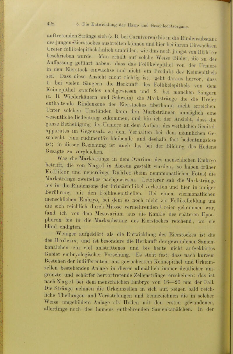 sorgane. aultretenden Stränge sich (z. B. bei Carnivoren) bi.s in die Kindensub,stanx des jungen Eierstockes ausbreiten können und hier bei ihrem Einwachseii üreier follikelej)ithelälinlich un.hüllen, wie dies noch jüngst von BühJei- beschrieben wurde. Man erhält auf solche Weise Bilder, die zu der Auffassung geführt haben, dass das Follikelepithel von der ürniere m den Eierstock einwachse und nicht ein Produkt des KeiraepitheK sei. Dass diese einsieht nicht richtig ist, geht daraus hervor, dass 1. bei vielen Säugern die Herkunft des Follikelepithels von dem Keimepithel zweifellos nachgewiesen und 2. bei manchen Säugern (z. B. Wiederkäuern und Schwein) die Markstränge die die üreier enthaltende Rindenzone des Eierstockes überhaupt nicht erreichen. Unter solchen Umständen kann den Marksträngen unmöglich eine Avesentliche Bedeutung zukommen, und l)in ich der Ansicht, dass die ganze Betheiligung der Urniere an dem Aufbau des weiblichen Genital- apparates im Gegensatz zu dem Verhalten bei dem männlichen Ge- schlecht eine rudimentär bleibende und deshalb fast bedeutungslose ist; in dieser Beziehung ist auch das bei der Bildung des Hodens Gesagte zu vergleichen. Was die Markstränge in dem Ovarium des menschlichen Embn o betrifft, die von Nagel in Abrede gestellt wurden, so haben früher Kölliker und neuerdings Bühler (beim neunmonatlichen Fötus) die Markstränge zweifellos nachgewiesen. Letzterer sah die Markstränge bis in die Rindenzone der Primärfollikel verlaufen und hier in inniger Berührung mit den Follikelepithelien. Bei einem viermonatlichen menschlichen Embryo, bei dem es noch nicht zur Follikelbildung um die sich reichlich durch Mitose vermehrenden Ureier gekommen war. fand ich von dem Mesovarium aus die Kanäle des späteren Epoo- phoron bis in die Marksubstanz des Eierstockes reichend, wo sie blind endigten. Weniger aufgeklärt als die Entwicklung des Eierstockes ist die des Hodens, und ist besonders die Herkunft der gewundenen Samen- kanälchen ein viel umstrittenes und bis heute nicht aufgeklärtes Gebiet embryologischer Forschung. Es steht fest, dass nach kurzem Bestehen der indifferenten, aus gewuchertem Keimepithel und l'rkeim- zellen bestehenden Anlage in dieser allmählich immer deutlicher um- grenzte und schärfer hervortretende Zellenstränge erscheinen; das ist nach Nagel bei dem menschlichen Embryo von 18—20 mm der Fall. Die Stränge nehmen die Urkeimzellen in sich auf, zeigen bald reich- liche Theilungen und Verästelungen und kennzeichnen die in solcher Weise umgebildete Anlage als Hoden mit den ersten gewundenen, allerdings noch des Lumens entbehrenden Samenkanälchen. In der