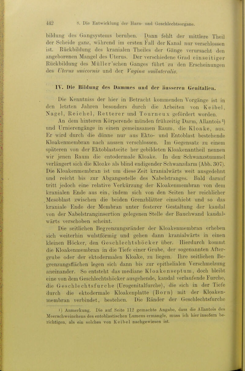 bildung des Gangsystems beruhen. Dann fehlt der mittlere Theil der Scheide ganz, während im ersten Fall der Kanal nur verschlossen ist. Rückbildung des kranialen Theiles der Gänge verursacht den angeborenen Mangel des Uterus. Der verschiedene Grad einseitiger Rückbildung des Müller'sehen Ganges führt zu den Erscheinungen des Uterus unicornis und der; Vagina unilateralis. IV. Die Bildung- des Daniines und der äusseren (ienitalioii. Die Kenntniss der hier in Betracht kommenden Vorgänge ist in den letzten Jahren besonders durch die Arbeiten von Keibel, Nagel, Reichel, Retterer vmd Tourneu x gefördert worden. An dem hinteren Körperende münden frühzeitig Darm, Allantois ^) und Urnierengänge in einen gemeinsamen Raum, die Kloake, aus. Er wird durch die dünne nur aus Ekto- und Entoblast bestehende Kloakenmembran nach aussen verschlossen. Im Gegensatz zu einem späteren von der Ektoblastseite her gebildeten Kloakenantheil nennen wir jenen Raum die entodermale Kloake. In den- Schwanzstummel verlängert sich die Kloake als blind endigender Schwanzdarm (Abb. 307). Die Kloakenmembran ist um diese Zeit kranialwärts weit ausgedehnt und reicht bis zur Abgangsstelle des Nabelstranges. Bald darauf tritt jedoch eine relative Verkürzung der Kloakenmembran von dem kranialen Ende aus ein, indem sich von den Seiten her reichlicher .Mesöblast zwischen die beiden Grenzblätter einschiebt und so das kraniale Ende der Membran unter festerer Gestaltung der kaudal von der Nabelstranginsertion gelegenen Stelle der Bauchwand kaudal- wärts verschoben scheint. Die seitlichen Begrenzungsränder der Kloakenmembran erheben sich weiterhin wulstförmig und gehen dann kranialwärts in einen kleinen Höcker, den Geschlechtshöcker über. Hierdurch kommt die Kloakenmembran in die Tiefe einer Grube, der sogenannten After- grube oder der ektodermalen Kloake, zu liegen. Ihre seitUchen Be- grenzungsiiächen legen sich dann bis zur epithelialen Verschmelzung aneinander. So entsteht das mediane Kl oakenseptum, doch bleibt eine von dem Geschlechtshöcker ausgehende, kaudal verlaufende Furche, die Geschlechtsfurche (ürogenitalfurche), die sich in der Tiefe durch die ektodermale Kloakenplatte (Born) mit der Kloaken- membran verbindet, bestehen. Die Ränder der Geschlechtsfurche 1) Anmerkung. Die auf Seite 112 gemachte Angabe, dass die Allantois des Meerschweinchens des entoblastischen Lumens ermangle, muss ich hier insofern be- richtigen, als ein solches von Keibel nachgewiesen ist.