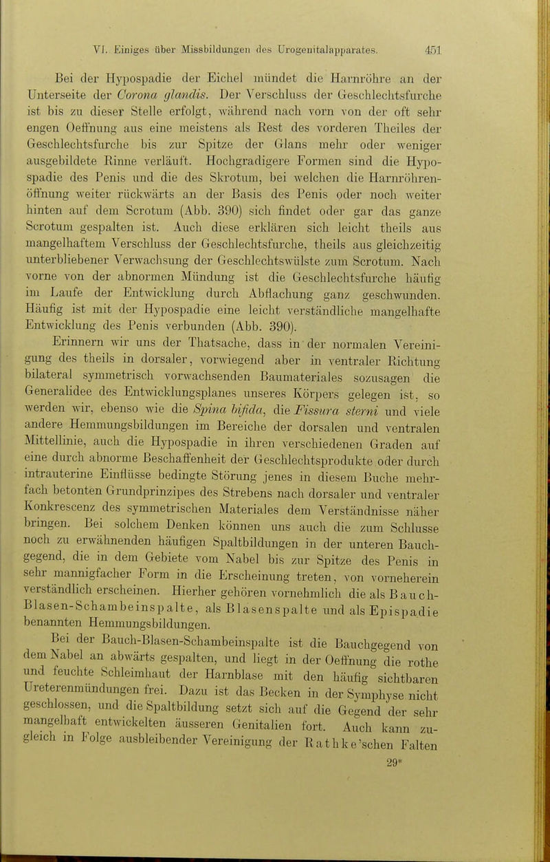 Bei der Hypospadie der Eichel mündet die Harnröhre an der Unterseite der Corona glanclis. Der Verschhiss der Greschlechtsfurche ist bis zu dieser Stelle erfolgt, während nach vorn von der oft sehr engen OefFnung aus eine meistens als Rest des vorderen Theiles der Geschlechtsfurche bis zur Spitze der Glans mehr oder weniger ausgebildete Rinne verläuft. Hochgradigere Formen sind die Hypo- spadie des Penis und die des Skrotum, bei welchen die Harnröhren- öönung weiter rückwärts an der Basis des Penis oder noch weiter hinten auf dem Scrotum (Abb. 390) sich findet oder gar das ganze Scrotum gespalten ist. Auch diese erklären sich leicht theils aus mangelhaftem Verschluss der Geschlechtsfurche, theils aus gleichzeitig unterbliebener Verwachsung der Geschlechtswülste zum Scrotum. Nach vorne von der abnormen Mündung ist die Geschlechtsfurche häufig im Laufe der Entwickhing durch Abflachung ganz geschwunden. Häufig ist mit der Hypospadie eine leicht verständliche mangelhafte Entwicklung des Penis verbunden (Abb. 390). Erinnern wir uns der Thatsache, dass in der normalen Vereini- gung des theils in dorsaler, vorAviegend aber in ventraler Richtung bilateral symmetrisch vorwachsenden Baumateriales sozusagen die Generalidee des Entwicklungsplanes unseres Körpers gelegen ist. so werden wir, ebenso wie die Spina hißda, die Fissura sterni und viele andere Hemmungsbildungen im Bereiche der dorsalen und ventralen Mittellinie, auch die Hypospadie in ihren verschiedenen Graden auf eine durch abnorme Beschaffenheit der Geschlechtsprodukte oder durch intrauterine Einflüsse bedingte Störung jenes in diesem Buche mehr- fach betonten Grundprinzipes des Strebens nach dorsaler und ventraler Konlvrescenz des symmetrischen Materiales dem Verständnisse näher bringen. Bei solchem Denken können uns auch die zum Schlüsse noch zu erwähnenden häufigen Spaltbildungen in der unteren Bauch- gegend, die in dem Gebiete vom Nabel bis zur Spitze des Penis in Sehl' mannigfacher Form in die Erscheinung treten, von vorneherein verständlich erscheinen. Hierher gehören vornehmlich die als Bauch- Blasen-Schambeinspalte, als Blasenspalte und als Epispadie benannten Hemmungsbildungen. Bei der Bauch-Blasen-Schambeinspalte ist die Bauchgegend von dem Nabel an abwärts gespalten, und liegt in der Oeflnung die rothe und feuchte Schleimhaut der Harnblase mit den häufig sichtbaren Ureterenmündungen frei. Dazu ist das Becken in der Symphyse nicht geschlossen, und die Spaltbildung setzt sich auf die Gegend der sehr mangelhaft entwickelten äusseren Genitalien fort. Auch kann zu- gleich in Folge ausbleibender Vereinigung der Rathke'schen Falten 29 I*