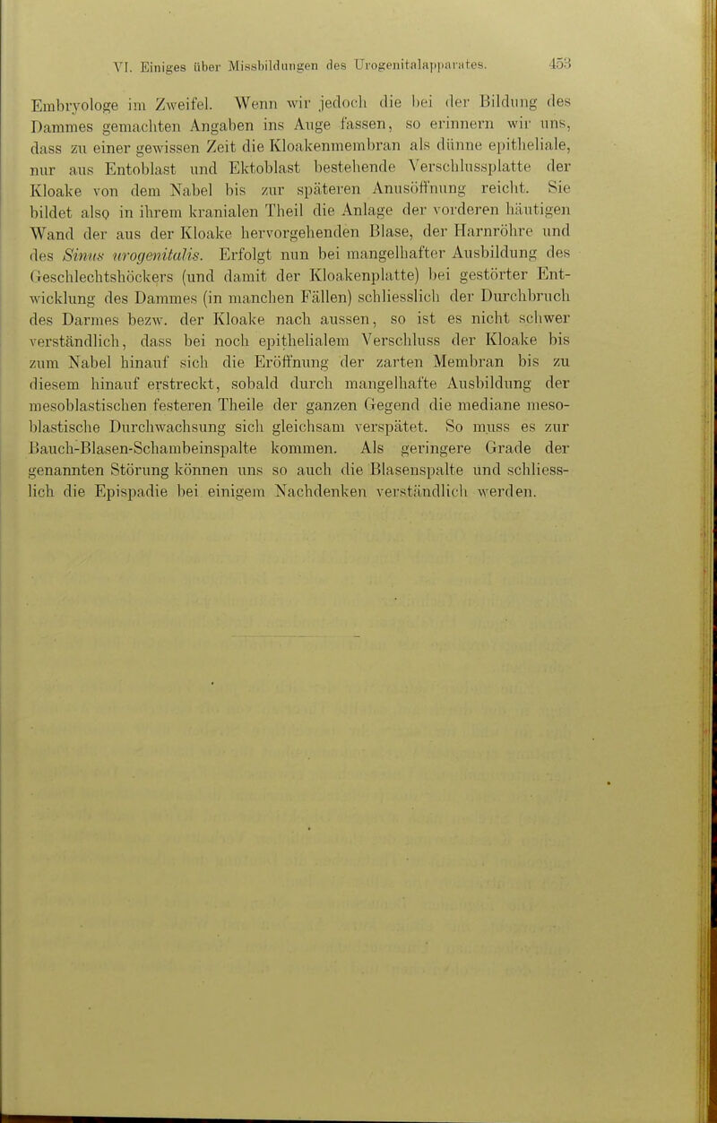 Embryologe im Zweifel. Wenn wir jedoch die bei der Bildung des Dammes gemachten Angaben ins Ange fassen, so erinnern wir uns, dass zu einer gewissen Zeit die Kloakenmembran als dünne epitheliale, nur aus Entoblast und Ektoblast bestehende Verschlussplatte der Kloake von dem Nabel bis zur späteren Anusöftnung reicht. Sie bildet also in ihrem kranialen Theil die Anlage der vorderen Imutigen Wand der aus der Kloake hervorgehenden Blase, der Harnröhre und des Sinus urogenitalis. Erfolgt nun bei mangelhafter Ausbildung des (reschlechtshöckers (und damit der Kloakenplatte) bei gestörter Ent- wicklung des Dammes (in manchen Fällen) schliesslich der Durchbruch des Darmes bezw. der Kloake nach aussen, so ist es nicht schwer verständlich, dass bei noch epithelialem Verschluss der Kloake bis zum Nabel hinauf sich die Eröffnung der zarten Membran bis zu diesem hinauf erstreckt, sobald durch mangelhafte Ausbildung der mesoblastischen festeren Theile der ganzen Gregend die mediane meso- blastische Durcliwachsung sich gleichsam verspätet. So muss es zur Bauch-Blasen-Schambeinspalte kommen. Als geringere Grade der genannten Störung können uns so auch die Blasenspalte und schliess- lich die Epispadie bei einigem Nachdenken verständlich werden.