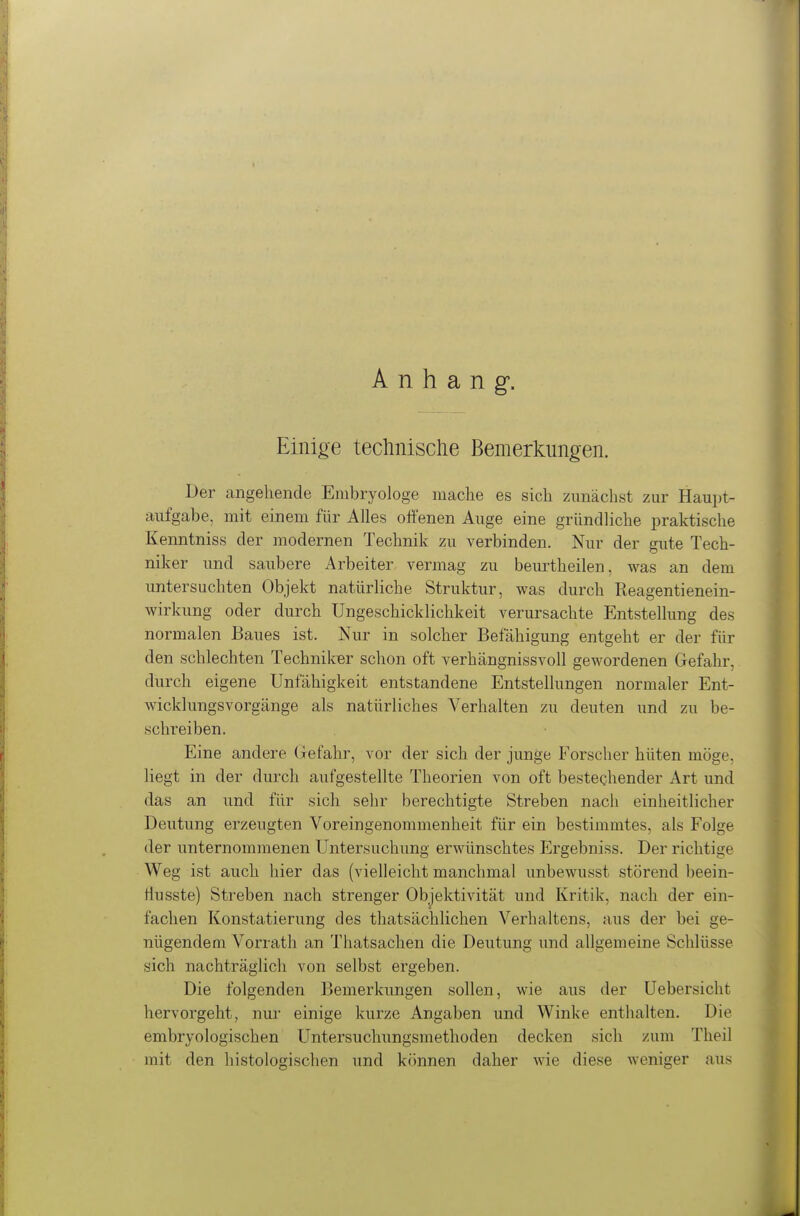 Anhang. Einige teclmisclie Bemerkungen. Der angehende Embryologe mache es sich zunächst zur Haupt- aufgabe, mit einem für Alles offenen Auge eine gründliche praktische Kenntniss der modernen Technik zu verbinden. Nur der gute Tech- niker und saubere Arbeiter vermag zu beurtheilen, was an dem untersuchten Objekt natürliche Struktur, was durch Reagentienein- wirkung oder durch Ungeschicklichkeit verursachte Entstellung des normalen Baues ist. Nur in solcher Befähigung entgeht er der für den schlechten Techniker schon oft verhängnissvoll gewordenen Gefahr, durch eigene Unfähigkeit entstandene Entstellungen normaler Ent- wicklungsvorgänge als natürliches Verhalten zu deuten und zu be- schreiben. Eine andere (xefahr, vor der sich der junge Forscher hüten möge, liegt in der durch aufgestellte Theorien von oft bestechender Art und das an und für sich sehr berechtigte Streben nach einheitlicher Deutung erzeugten Voreingenommenheit für ein bestimmtes, als Folge der unternommenen Untersuchung erwünschtes Ergebniss. Der richtige Weg ist auch hier das (vielleicht manchmal unbewusst störend beein- tiusste) Streben nach strenger Objektivität und Kritik, nach der ein- fachen Konstatierung des thatsächlichen Verhaltens, aus der bei ge- nügendem Vorrath an Thatsachen die Deutung und allgemeine Schlüsse sich nachträglich von selbst ergeben. Die folgenden Bemerkungen sollen, wie aus der üebersicht hervorgeht, nur einige kurze Angaben und Winke enthalten. Die embryologischen Untersuchungsmethoden decken sich zum Theil mit den histologischen und können daher wie diese weniger aus