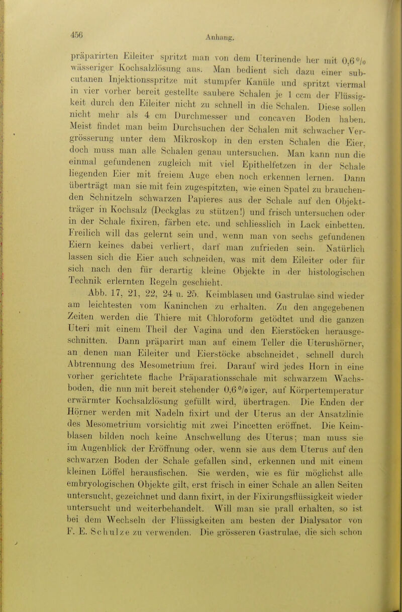 präparirten Eileiter spritzt man von dem Uterinende her mit 0 6/ü wässeriger Kochsalzlösung aus. Man bedient sich dazu einer 'sub- cutanen Injektionsspritze mit stumpfer Kanüle und spritzt viermal in vier vorher bereit gestellte saubere Schalen je 1 ccm der Flüssig- keit durch den Eileiter nicht zu schnell in die Schalen. Diese sollwi nicht mehr als 4 cm Durchmesser und concaven Boden haben Meist findet man beim Durchsuchen der Schalen mit schwacher Vei-- grösserung unter dem Mikroskop in den ersten Schalen die Eier, doch muss man alle Schalen genau untersuchen. Man kann nun die einmal gefundenen zugleich mit viel Epithelfetzen in der Schale liegenden Eier mit freiem Auge eben noch erkennen lernen. Dann überträgt man sie mit fein zugespitzten, wie einen Spatel zu brauchen- den Schnitzeln schwarzen Papieres aus der Schale auf den Objekt- träger in Kochsalz (Deckglas zu stützen!) und frisch untersuchen oder in der Schale fixiren, färben etc, und schliesslich in Lack einbetten. Freilich will das gelernt sein und, wenn man von sechs gefundenen Eiern keines dabei verliert, darf man zufrieden sein. Natürlich lassen sich die Eier auch schneiden, was mit dem Eileiter oder für sich nach den für derartig kleine Objekte in der histologischen Technik erlernten Kegeln geschieht. Abb. 17, 21, 22, 24 u. 25. Keimblasen und Gastrulae sind wieder am leichtesten vom Kaninchen zu erhalten. Zu den angegebenen Zeiten werden die Thiere mit Chloroform getödtet und die ganzen Uteri mit einem Theil der ^'agina und den Eierstöcken herausge- schnitten. Dann präparirt man auf einem Teller die Uterushörner, an denen man Eileiter und Eierstöcke abschneidet, schnell durch Abtrennung des Mesometrium frei. Darauf Avird jedes Horn in eine vorher gerichtete flache Präparationsschale mit schwarzem Wachs- boden, die nun mit bereit stehender 0,6 ^/o iger, auf Körpertemperatur erwärmter Kochsalzlösung gefüllt wird, übertragen. Die Enden der Hörner werden mit Nadeln fixirt und der Uterus an der Ansatzlinie des Mesometrium vorsichtig mit zwei Pincetten eröffnet. Die Keim- blasen bilden noch keine Anschwellung des Uterus; man muss sie im Augenblick der Eröffnung oder, w^enn sie aus dem Uterus auf den schwarzen Boden der Schale gefallen sind, erkennen und mit einem kleinen Löffel herausfischen. Sie werden, wie es für möglichst alle embryologischen Objekte gilt, erst frisch in einer Schale an allen Seiten untersucht, gezeichnet und dann fixirt, in der Fixirungsffüssigkeit wieder untersucht und weiterbehandelt. Will man sie prall erhalten, so ist bei dem Wechseln der Flüssigkeiten am besten der Dialysator von F. E. Schulze zu verwenden. Die grösseren Gastrulae, die sich schon