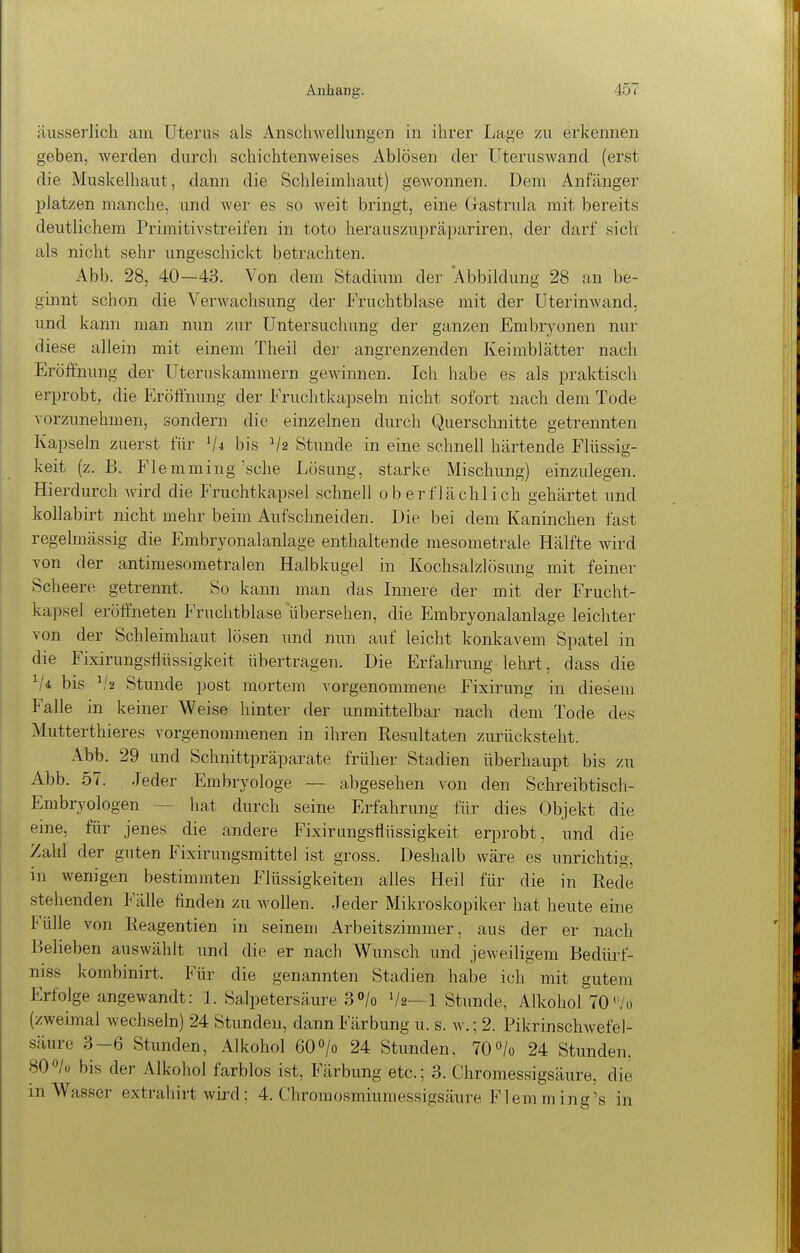 äusserlicli am Uterus als Anschwellungen in ihrer Lage 7.u erkennen geben, werden durch schichtenweises Ablösen der Uteruswand (erst die Muskelhaut, dann die Schleimhaut) geAvonnen. Dem Anfänger platzen manche, und wer es so weit bringt, eine Gastrula mit bereits deutlichem Primitivstreil'en in toto herauszupräpariren, der darf sich als nicht sehr ungeschickt betrachten. Abb. 28, 40—43. Von dem Stadium der 'Abbildung 28 an be- ginnt schon die Verwachsung der Fruchtblase mit der üterinwand, und kann man nun zur Untersuchung der ganzen Embryonen nur diese allein mit einem Theil der angrenzenden Keimblätter nach Eröftnung der Uteruskammern gewinnen. Ich habe es als praktisch erprobt, die Eröffnung der Fruchtkapseln nicht sofort nach dem Tode vorzunehmen, sondern die einzelnen durch Querschnitte getrennten Kapseln zuerst für bis V2 Stunde in eine schnell härtende Flüssig- keit (z.B. Flemming sehe Lösung, starke Mischung) einzulegen. Hierdurch wird die Fruchtkapsel schnell oberflächlich gehärtet und kollabirt nicht mehr beim Aufschneiden. Die bei dem Kaninchen fast regelmässig die Embryonalanlage enthaltende mesometrale Hälfte wird von der antimesometralen Halbkugel in Kochsalzlösung mit feiner Scheere getrennt. So kann man das Innere der mit der Frucht- kapsel eröffneten Fruclitblase übersehen, die Embryonalanlage leichter von der Schleimhaut lösen und nun auf leicht konkavem Spatel in die Fixirungsflüssigkeit übertragen. Die Erfahrung lehrt, dass die bis ^'2 Stunde post mortem vorgenommene Fixirung in diesem Falle in keiner Weise hinter der unmittelbar nach dem Tode des Mutterthieres vorgenommenen in ihren Resultaten zurücksteht. Abb. 29 und Schnittpräparate früher Stadien überhaupt bis zu Abb. 57. Jeder Embryologe — abgesehen von den Schreibtisch- Embryologen — hat durch seine Erfahrung für dies (3bjekt die eine, für jenes die andere Fixirungsflüssigkeit erprobt, und die Zahl der guten Fixirungsmittel ist gross. Deshalb wäre es unrichtig, in wenigen bestimmten Flüssigkeiten alles Heil für die in Rede stehenden Fälle finden zu wollen. Jeder Mikroskopiker hat heute eine Fülle von Reagentien in seinem Arbeitszimmer, aus der er nach Belieben auswählt und die er nach Wunsch und jeweiligem Bedürt- niss kombinirt. Für die genannten Stadien habe ich mit gutem Erfolge angewandt: 3. Salpetersäure 3/o V2—1 Stunde, Alkohol 70/o (zweimal wechseln) 24 Stunden, dann Färbung u. s. w.; 2. Pikrinschwefel- säure 3-6 Stunden, Alkohol 60»/o 24 Stunden, 70»/o 24 Stunden, 800/0 bis der Alkohol farblos ist, Färbung etc.; 3. Chromessigsäure, die m Wasser extrahirt wird; 4. Chromosmiumessigsäure Flernming's in
