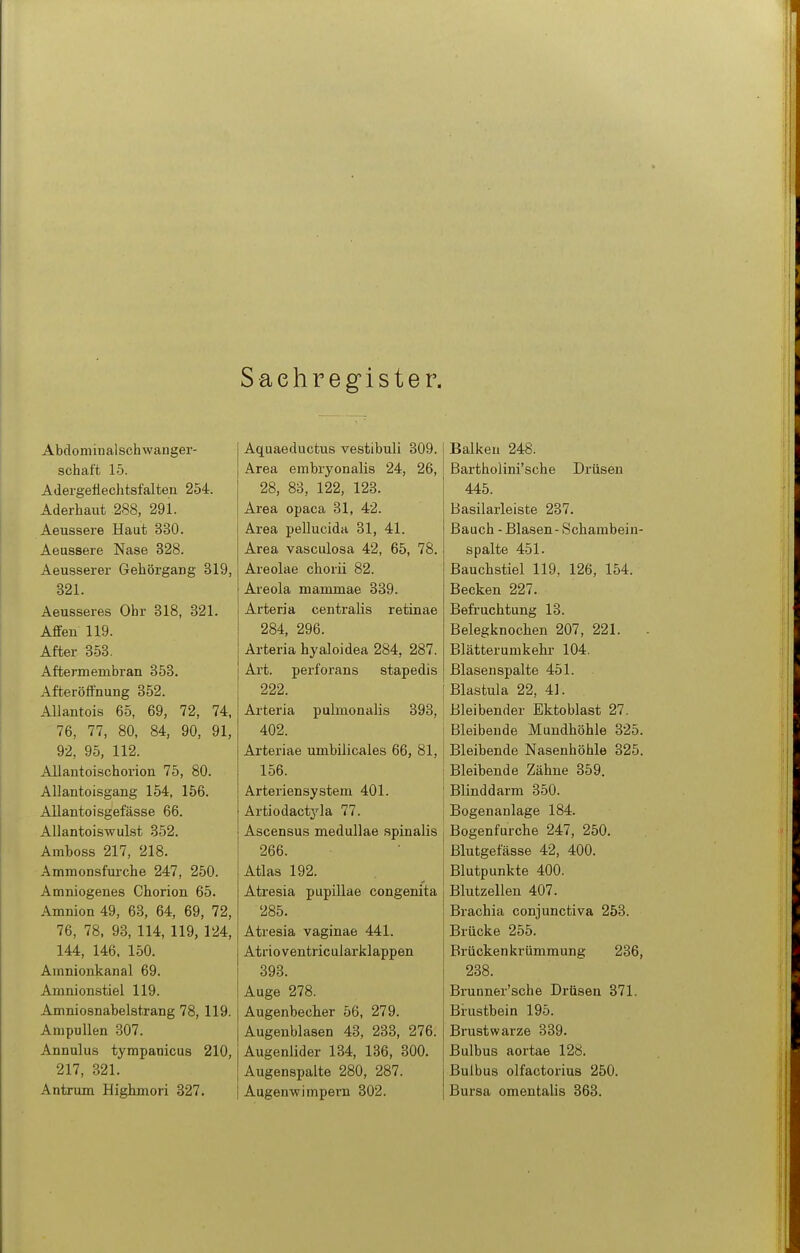 Sachregister. Abcloniinalschwanger- schaft 15. Adergefteciitsfalten 254. Aderhaut 288, 291. Aeussere Haut 330. Aeussere Nase 328. Aeusserer Gehörgang 319, 321. Aeusseres Ohr 318, 821. Affen 119. After 353. Aftermembran 353. Afteröffnung 352. AUantois 65, 69, 72, 74, 76, 77, 80, 84, 90, 91, 92, 95, 112. Allantoischorion 75, 80. Allantoisgang 154, 156. Allantoisgefässe 66. AUantoiswulst 352. Amboss 217, 218. Ammonsfurche 247, 250. Amniogenes Chorion 65. Amnion 49, 63, 64, 69, 72, 76, 78, 93, 114, 119, 124, 144, 146. 150. Ainnionkanal 69. Amnionstiel 119. Amniosnabelstrang 78, 119. Ampullen 307. Annulus tympanicus 210, 217, 321. Antrum Highmori 327. Aquaeductus vestibuli 309. Area embryonalis 24, 26, 28, 83, 122, 123. Area opaca 31, 42. Area pellucida 31, 41. Area vasculosa 42, 65, 78. Areolae chorii 82. Areola mammae 339. Arteria centralis retinae 284, 296. Arteria hyaloidea 284, 287. Art. perforans stapedis 222. Arteria pulmonalis 393, 402. Arteriae umbilicales 66, 81, 156. Arteriensystem 401. Artiodactyla 77. Ascensus medullae spinalis 266. Atlas 192. Atresia pupillae congenita 285. Atresia vaginae 441. Atrioventricularklappen 398. Auge 278. Augenbecher 56, 279. Augenblasen 43, 233, 276. Augenlider 134, 136, 800. Augenspalte 280, 287. Augenwimpern 302. Balken 248. Barthoiini'sche Drüsen 445. Basilarleiste 287. Baach - Blasen - Schambein- spalte 451. Bauchstiel 119, 126, 154. Becken 227. Befruchtung 13. Belegknochen 207, 221. Blätterumkehr 104. Blasenspalte 451. I Blastula 22, 41. Bleibender Ektoblast 27. Bleibende Mundhöhle 825. Bleibende Nasenhöhle 825. Bleibende Zähne 359. Blinddarm 850. Bogenanlage 184. Bogenfurche 247, 250. Blutgefässe 42, 400. Blutpunkte 400. Blutzellen 407. Brachia conjunctiva 253. Brücke 255. Brückenkrümmung 236, 238. Brunner'sche Drüsen 371. Brustbein 195. Brustwarze 889. Bulbus aortae 128. Bulbus olfactorius 250. Bursa omentalis 863.