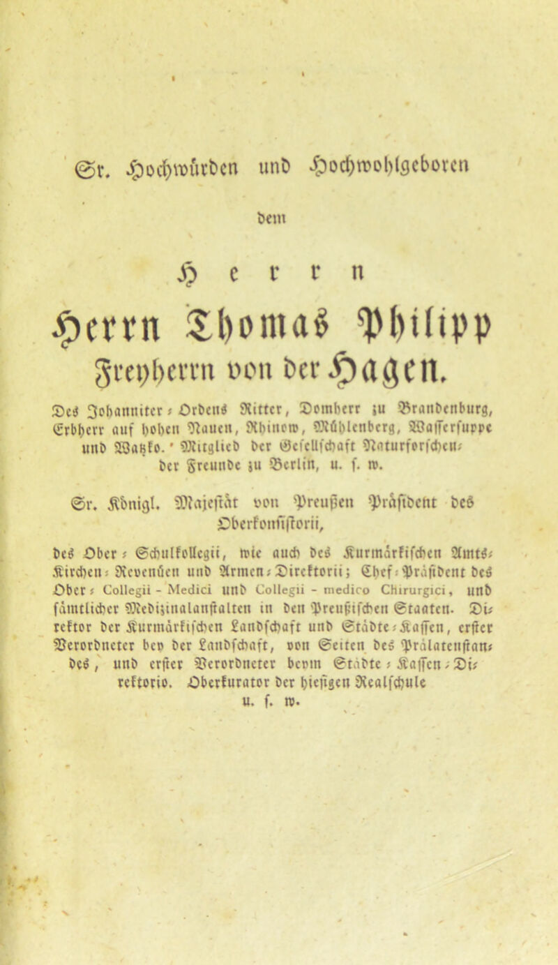 @r. unD ^od>rool>icjcbovcn Dem £ c r r ti #enn i£I)oma$ Wltpp gmfberrtt v>on Der JprtÖCII. Sc* 3cbannitcr # Ortend Witter, 2)ombert iu ©rattbenburg, iSrbbcvv auf bobett Wauett, Whincro, Wühlcnbcrg, üOaiTcrfuppc uitD 53aBto.' OJiitglicb ber ©efcllftbaft tftaturfenebett; Der §reunbc ju ©erlitt, u. f. n>. @r. Äbtticjl. SDtajeft&t pon 9>reupen ^rafibcttt Pcö 3Dberfottfi|iorit, Dcö Ober# ©dntlfollegii, feie auch Des £urmärfifcben 2tmW Äird)en# Wcwetiücn uttb ärmcn#S)ircftorii; Chef 'Pr.ifibettt beö Ober # Collegii - Medici Uttb Collegii - medico Chirurgici, uttt> (amtlicher Stebijinalanftalten in beit 'Preujufcheit ©tauten. ®i# reftor ber Äurnurrftfcben £anbfcbaft uttb ©täbte# Mafien, crftcc ©crorbncter bct> ber £anbfebaft, cott ©eiten bes ^'rälatcuftan# bc$, uttb erfter 3?erorbttcter bertn ©t.ibte # Mafien; 2)i# reftorio. Oberfurator ber Ijieitgcu Wealfcbule u. f. ro. / x