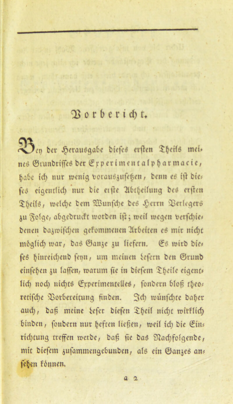 QJorberidjt* bei* Verausgabe btefe$ elften mef* ne$ ©runbriffeS ber (£ jr p e r i m e n t a 1 p b a r m a c i e, habe td) nur wenig fcorauSjufefjen, beim es ifi bie< feä eigentlich nur bic eifre Tibt^eifung beö erfreu $6eil$, weldje bem SSBunfcbe beS Jfperrn Verleger» ju §olge, abgebnuft worben ijt; weil wegen Perfdjie# benen bajwi)cl;en gefommenen Arbeiten es mir nidjt möglich war, baS ©anje ju liefern. ©S wirb bie# fe$ ^inreicf>enb fepn, um meinen Sefern ben ©runb etnfeben ju laffen, warum fie in btefem ^heile eigene lid) nod) nichts ©jcpertmenteüeS, fonbern blofc tbeo# retifebe Vorbereitung finden. 3di wünfehte habet aud), ba£ meine iefer biefen Xbeil nicht wirflid; binben, fonbern nur befren liefen, weil id) bie ©in# rid;tung treffen werbe, bafj fie ba$ Siadjfolgenbe, mit biefem jufammengebunben, als ein ©an$e$ an# feben fönnen. a 1