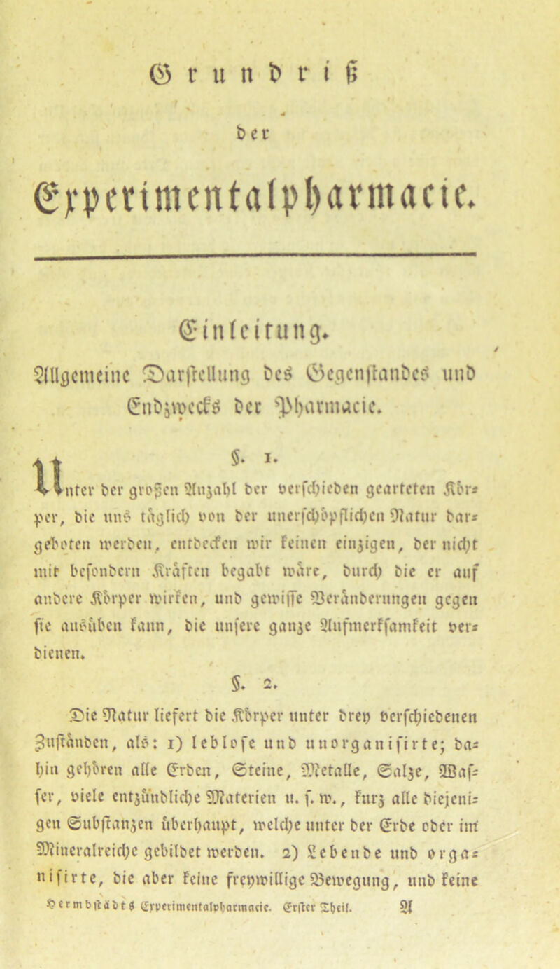 ber Syperimentalptyarmacte. ©inleitu ng* Allgemeine ^arjklluncj bc$ ©egcnflanbcS unO £nbäroccf$ Der ■’JMjvumacic. 1! *• *' .. hinter ber großen 5lu3al)l ber öerfdjieben gearteten Äbr* per, bie ttn6 tftglid) von ber uneifcbbpflidjcn Dtatnr bars geboten »erben, entbeefen tvir feinen einzigen, ber nidjt mir befonbern graften begabt »arc, burdj bie er auf anbere Äbrper tvirfen, unb geroiffe Q3eranberungen gegen fte aueuben fatin, bie unfere ganje ülufmerffamfeit ver» bienen, 5. 2» £ie Statur liefert bic Äbrper unter brep uerfd;icbeuett ^uftanben, alö: i) leblofe unb uttorganifirte; bas I)itt geboren alle (Erben, Steine, üftetalle, Sal3e, SBafs (er, viele entjöhblidfoe Materien u. f. n\, fur$ alle biejenis gen ©ubftanjen überhaupt, tveld;e unter ber (Erbe ober int 5Dfincralreid;c gebilbet »erben. 2) Sebenbe unb orga« «ifirte, bie aber feine freiwillige Söetvegung, unb feine v t > vcrmbitaöt 8 gj-pet'ntentalrljarmncic. Srftcr St>ci[. 91