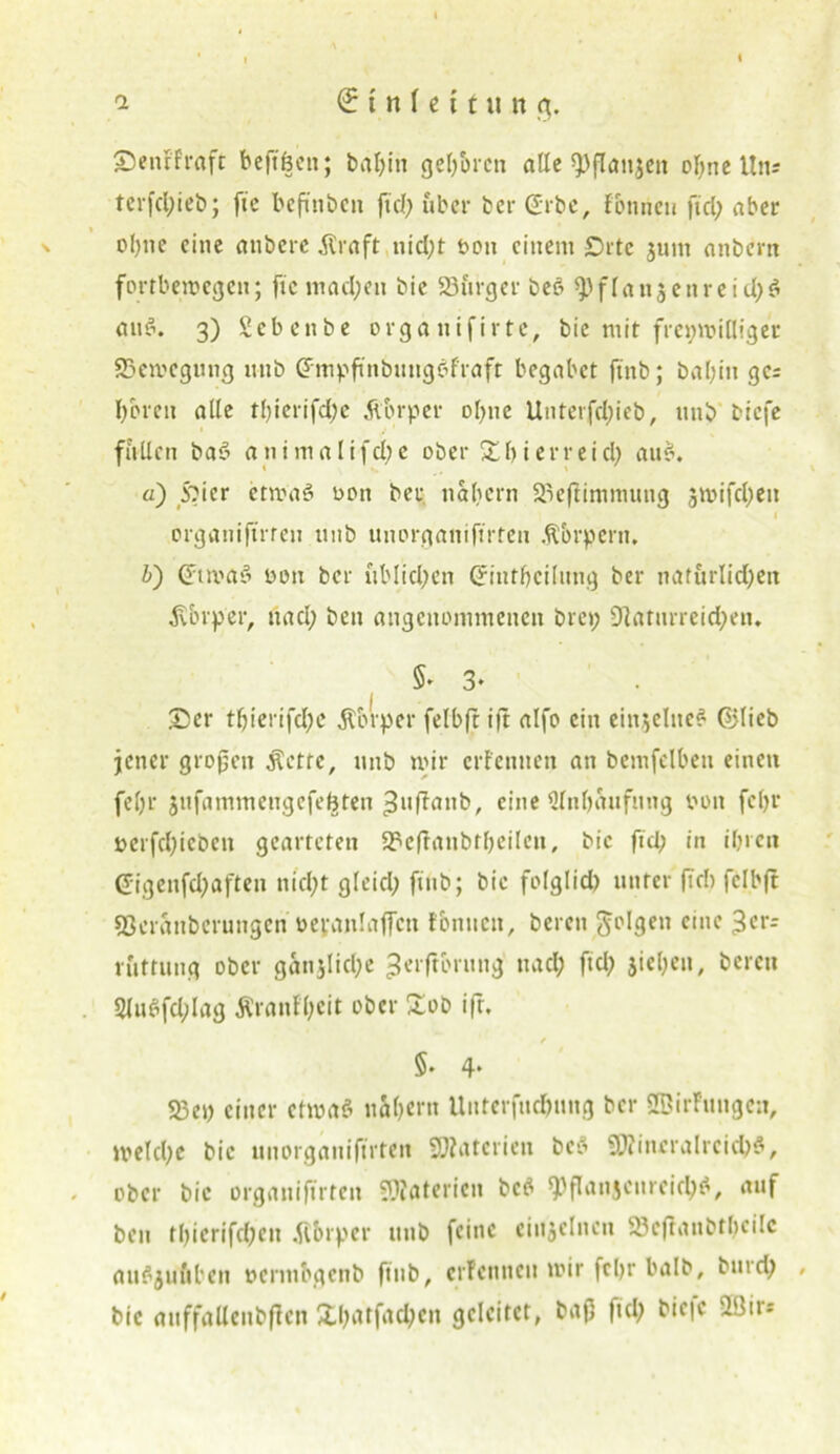 Denf'fraft beftöen; bal;in geboren alle spflanjett ebne ltn; tcrfcl)iet>; fic befmben jtd; über ber Grbc, fonneu fiel; aber ebne eine anbere .Kraft uicl;t t>ou einem £)rtc junt anbern fortbemegen; fic inacl;en bie SSürger beö 9)f(an$etircid;$ ouä. 3) Sebenbe orga nifirte, bie mir frepmitliger SSemegung unb Gmpftnbunge>fraft begäbet finb; babin ges bereit alle tbierifd;e Äbrper ohne Unterfd;ieb, unb biefe füllen baö animalifcl;e ober £bierreid; aus*. ä) Sbier ctmaS nett ber nahem äu’ftimnumg jmifdjjett I ergauifirreu ttnb uuerganifirteu .Körpern, i) Gimaä von ber üblichen Criutbcilitng ber naturlid;en ^vbrper, ttacl; ben angenommenen bre»; 9faturreid;en. §> 3- . Der tbierifd;e .Körper felbft ift alfe ein einzelnes ©lieb jener großen .Kette, unb mir erfennett an bemfelbeu einen fel;r jufammcngefeüten ^uffattb, eine Slnbaufnng von fcl;r vcrfd;icbcit gearteten 2?cftaubtbeilcn, bic fiel; in ibrcn Gigenfd;aften nicl;t gleicl; finb; bic folglich unter fiel) felbft 93cranberungen veranlaßen tonnen, bereit 5l>I3cn c‘nc 3crr rüttung ober ganjlid;e ^erftbruttg ttacl; fid; jicbeit, bereu 2lu$fd;lag Äranfl;cit ober £ob ift. §. 4* 23ep einer etwas näbern Uutcrfucbung ber Sßirfungcn, melcl;c bic uuorganifirtett Materien beb SJiineraIrcicbS, ober bic orgattiftrten SOfötericn beb 9)ßanjcureicb$, auf ben tbiertfehen tfbrper unb feine einzelnen 23cftaubtl)cilc auSjufiben verntbgenb finb, crFcnncn mir fcl>r halb, btud; bic auffalleiibffen Xl;atfad;en geleitet, baß fid; bic|c SIBir=