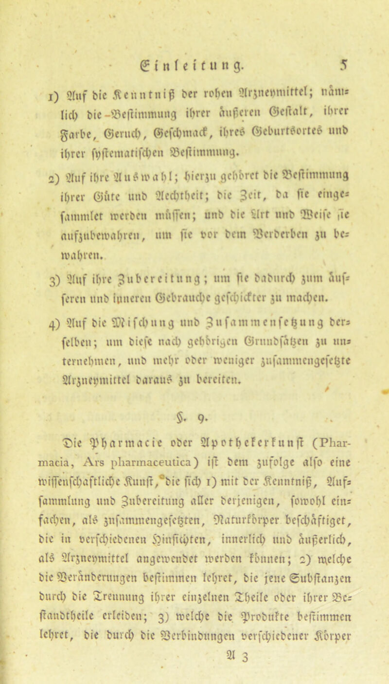 1) Stuf bie Äenntniß ber rohen Sti^nemuirtel; nanu Ijct> bic -©eftimmung ihrer Äußeren ©cftalt, ihrer garbe, ©erud), ©efdjmacf, ihre* ©cburt*orte$ unb ihrer ft>flematifd?en SBeftimmung. 2) Sluf ihre 21 u$ wähl; hierju gehöret bie ©efümmnng ihrer ©fite unb Slechtheit; bie 3cit» f*e fiu9es fammlct werben ruftffen; unb bie SIrt unb lUeife ge aufjnberoahren, um jic tor bem ©erberben ju bc* mähren, 3) Stuf ihre Zubereitung; um fte babnrd) jum Auf* feren unb inneren ©cbrauche gefehlter 511 machen. 4) Stuf bie i fd) u n g unb 3 u fam m c n f c B u n g ber* (eiben; um biefc nach gehörigen ©runbfaBcu ju un* teruebmen, unb mehr ober weniger jufammcngcfeBte Strjnehmittcl barauS 311 bereiten. 5. 9- Die ^'bnrmacie ober 2IpotheFcrFunfF (Phar- macia, Ars pharmaceutica) ift bem jufolge alfo eine mijfenfchaftliche Äuitfl^bie ftd) 1) mit ber $enntniß, Stuf* fammlung unb Zubereitung aller berjenigen, fowof)l ein* fachen, aB jnfnmmeugefcBten, ©aturFbrper befdjaftiget, bic in ocrfd;icbcnen Soinjichten, innerlich unb außerlid), «B Strjnegmittel angemenbet werben Fbniten; 2) meld?e bic ©eranbenmgen beftimmen lehret, bic jene ©ubftanjen öurch bie Trennung ihrer einzelnen Xheile ober ihrer 2?c= ftanöttjeile erlciben; 3) we!d;e bie ^JrobuFte beftimmen lehret, bie burch bic ©erbinbungen oerfdjicbener Körper