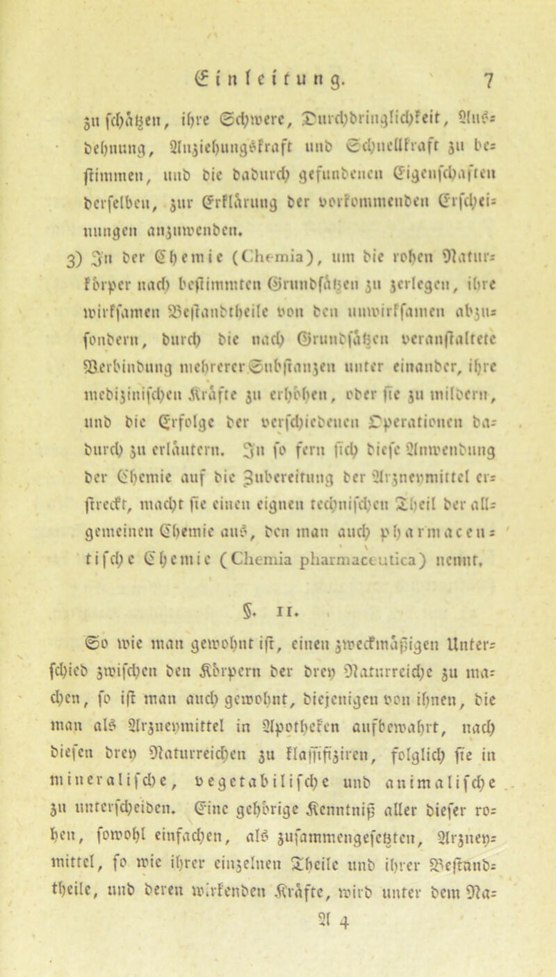 gufcfy&gen, ihre (Schwere, £urd)bringlichfeit, 2liBs bfchnung, Sliuiehungofraft unb 0d)ueUfraft 311 be= Kimmen, unb bie baburd) «jefuiit'cncu (Jigcnfcbaften bcrfelbcu, $ur (Jrfl&rung ber vorfomtuenbeu CE’rfcl;<i= innigen anjuwenben. 3) 3n ber (51) e m i c (Chemia), um bie rohen Maturs F&rpcr und) beftimmten ©runbfatjen 311 3crlegcn, ihre lvirffameti 23eflanbtheile von ben umvirffamen abjus fonbern, bureb bie und; ©runbfahen veranftaltetc SÖei'binbuug mebrercr©ubflnnjeii unter einanber, ihre mcbi3iitifd)cu grafte 311 erhoben, ober ftc 311 tnilbern, unb bie Erfolge ber vcrfd)icbeueu Operationen ba-- bureb 311 erläutern, 3u fo fern fiel) biefc 2lnivenbung ber CEbcmie auf bie Zubereitung ber SMr3ne»)mittcl cts jtrecfr, macht fte einen eignen ted)nifd)en übeil beralU gemeinen (Ehernic aiB, ben man and; pfjarniaceiis • \ tifd;c (EljCiuie (Cliemia pharmacmtica) itennr, §. II. ©0 wie man gewohnt ift, einen jweefmapigen Unters fd)ieb 5wifd)cit ben Körpern ber bret; 9?atnrreid;e 311 ma= cl;en, fo ift man and) gewohnt, biejettigen von ihnen, bie man aB Slijiiemnittel in Slpotbcren aufbernährt, 11 ad) bie|cti bren 9}aturreid)en 31t flaffifi'3ircn, folglich fte in m in er alifd) e, vegctabilifd)c unb antmalifd)e 31t untcrfd)eiben. (Eine gehörige Äenntnip aller tiefer ros hen, fomohl einfachen, aB 3ufammengefeöteit, 2lr3ue«s mittel, fo mic ihrer einselnen Ühcilc unb ihrer Sfleftanb-- theile, unb bereit nüfenben Grafte, wirb unter bem 9?a= 21 4