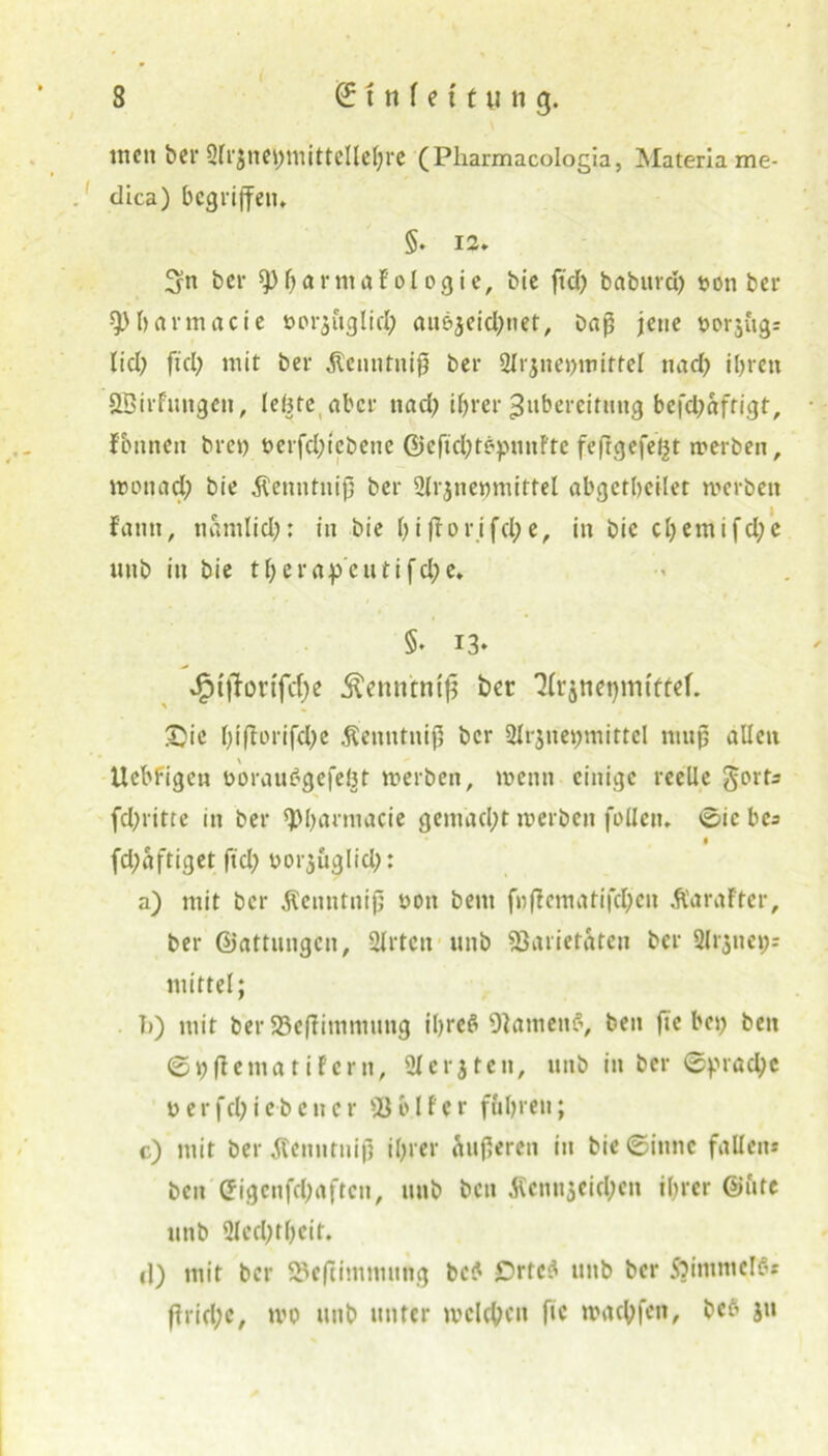 men bei* Qlrjnebmittcllehre (Pliarmacologia, Materiame- dica) begriffen. §. 12. ^n ber 9)&arntaFol ogie, bie fiel) babitrd) potiber spbarmacie öcr$ftglid; au&jeid;net, baß jene porjugr lid) ftd; mit ber $cnutntp ber 2lrjnepmittel nad) ihren SBirfungen, leßte aber ttad) ihrer Zubereitung befetyaftigt, fbnnen bren perfd;tcbene ©cftchtepunftc fefrgefettt merben, mon ad; bie Äenntnifj ber 2lr$ne»mittel abgctheilet merben f'atm, nanilid;: in bie hifior.ifd;e, in bie cl;emifd)e unb in bie therapeutifche. §♦ 13- £t|fortfd;e Äenntnlp ber Tfrjne^mtttef. £ie ht(1erifd)e .Kenntnip ber Slrjnehmittcl muß allen \ Ucbl-igcn poraimgefefct merben, menn einige reelle fd;ritte in ber ^harmacie gemad;t merben foüen. 0ie bc* fdpaftiget ftcl; uorjuglid;: a) mit ber .Kenntnip uon bent f»flcmatifd;cn .ftaraFtcr, ber Giattungcn, 2lrtcn unb Varietäten ber Sirene»;: mittel; I)) mit ber VefTimnmng ihre# Vatnenfl, ben fte bcj> bett ©ipflematiFern, 2t ersten, unb in ber 0prad;c t>erfd>Ie-beuer Veiler fuhren; c) mit ber Äemttniß ihrer äußeren in bie ©innc fallen* ben Cfigcnfd;aften, unb ben ßennjeidjen ihrer @ute unb 2Icd;tbcit. (1) mit ber Veftimnmng bc* £)rtc3 unb ber SjinrnielS* ßrid;c, mp unb unter melden fte mactyfen, befl jn