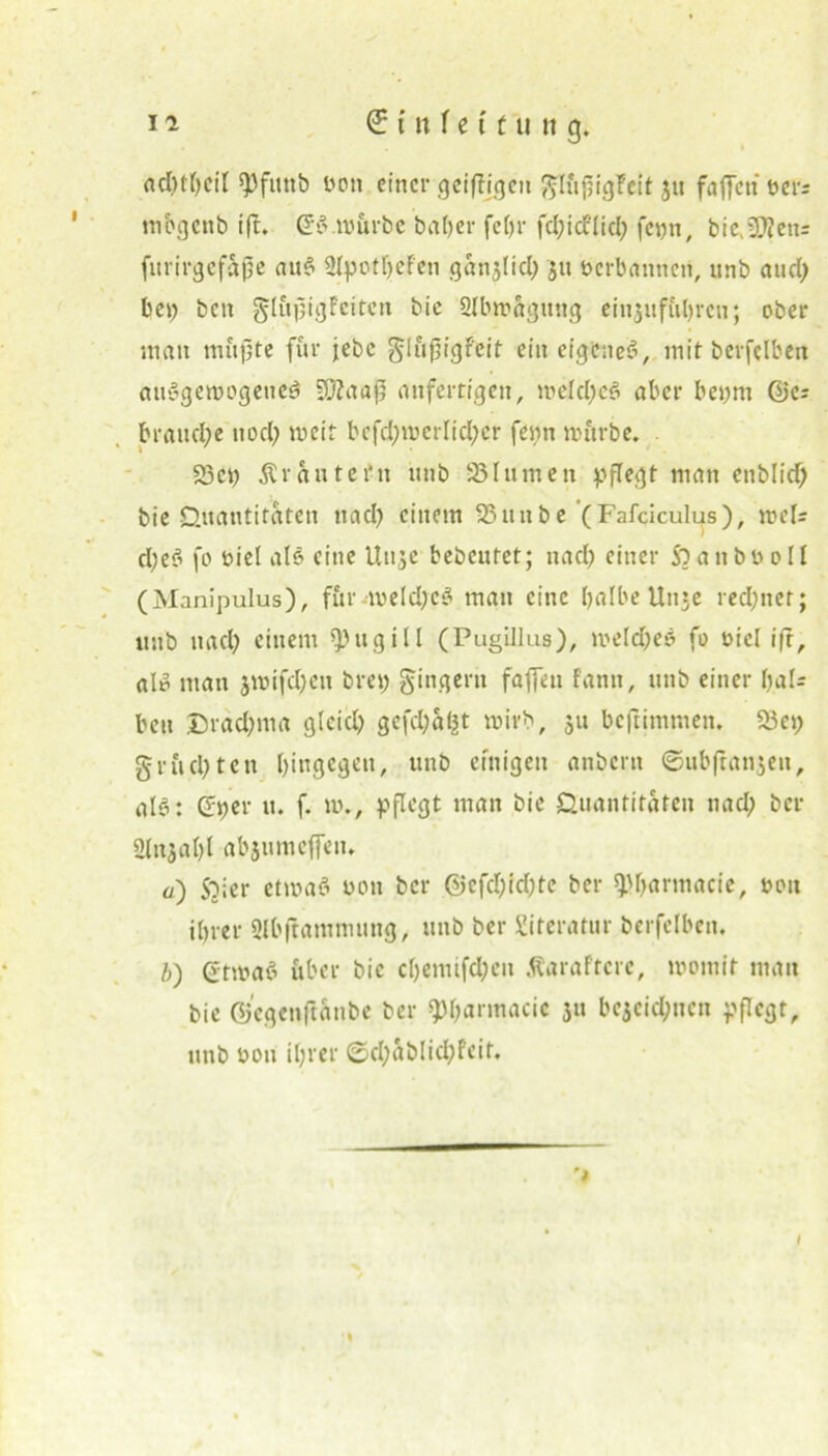 «clnfycil Don einer geiftigen fflüfiigfeit $u faffett oers mbgenb ift. (5:e> würbe ba(>er fetjr fd;idflid; fepn, bie>?0?en= furirgefajje aue> ÜIpotheFen ganjlid; ju berbanneü, unb and; bei; bett glüptgfcitcn bie ülbwagmtg einjuführen; ober man müjjte für jebc ^lüfjigfeit ein eigenes?, mit bcrfclben ausgewogene^ 50Zaajj anfertigen, weldjcS aber bepm Qjc: brauche uod; weit bcfd;wcrlid)cr fepn würbe. . 23er; SCrüntetfn unb 251unten pflegt man enblid) bie Quantitäten ttad; einem SSunbe (Fafciculus), weis d)eö fo biel alö eine ttuje bebcutet; nad) einer $b a n bb o II (Manipulus), für weld;e$ man eine halbe Unse rechnet; unb mul; einem fpugill (Pugillus), weld;eö fo Diel i|r, alp man jwifd;eit bret; Ringern faffen fantt, unb einer l;al= ben £>rad;ma gleid; gcfdjafct wirb, 51t beftimmen. 23ci; grüd;ten hingegen, unb einigen anbent ©ubftanjen, als: dper u. f. w., pflegt man bie Quantitäten nad; ber Slnjahl abjumeffeu. u) Sbier etwa? bon ber @efcl;ld;tc ber ^harmacie, bott ihrer Slbftammung, unb ber Literatur berfelbcn. b) (rtwaS über bie cl;emifd;en ÄaraFtcrc, womit man bie di'egenft&nbe ber ^Ijarmacic ju bezeichnen pflegt, unb bon ihrer ©d;ablid;feit. •%