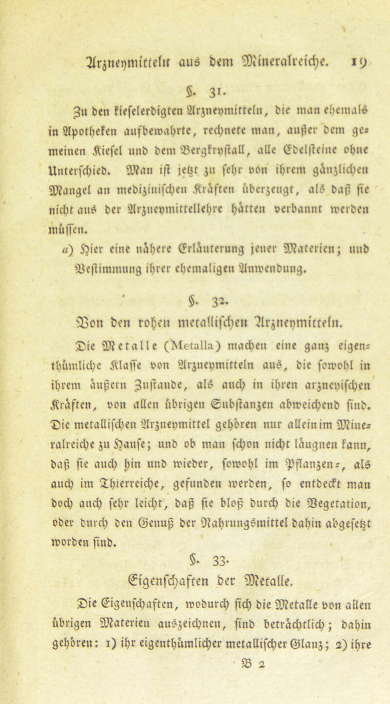 5* Si- eben fiefelerbigten Slnnenmitteln, bie man el;emal4 in 2fpotf>cfen aufbemal;rte, reinere man, auger bcm ges meinen Äiefel unb bem 93ergfr»)f!all, alle Ebelfleiite ohne Unterfd;ieb. SDfan i|T jebt jn fet;r oon ihrem gänjlid;en Mangel an mebijinifdjen Äräften nberjengr, ald baj3 fte nicht au$ ber tMrjnctjmitrellehre haften »erbannt werben muffen. ü) S?ier eine nähere Erläuterung jener SKaterien; unb Vefiintmung ihrer ehemaligen SJtiwenbung. 5. 3*- 23on ben ro^eit metaUtfcf>eit Plrjnepmtttefit. Sic Metalle (Metalla) machen eine gan$ eigen; tl;tunlid;c Älaffe t>on Slrjnewmitteln auS, bie fowohl in ihrem äujjcrn 3«ftanbe, als and; in ihren arjncwifchett «Kräften, ooit allen übrigen ©ubfianjen abweid;cnb ftnb. Sic metallifd;en Slrjnenmittel gehören nur alleinim SEUiue* ralrcid;e ju S)aufe; unb ob man fd;on nicht laugneit fann, bah fte attd; fjin nttb wieber, fowohl im ^flanjen;, als and; im überreiche, gefunben werben, fo entbecft man bod; aud; fel;r Icid;t, bap fte Mop burch bie Vegetation, obev burch beti ©cnujj ber Nahrungsmittel bahin abgefeht worben ftnb, 5* 33* Etgenfdjafren ber Niefatfe. Sie Eigenfd;aften, woburch ftch bie Nlctalle bon allen übrigen Materien auSjeichnen, ftnb betrad;tlid;; bahin gcl;bren: 1) ihr eigentümlicher metallifcher ©latts; 2) ihre V 2