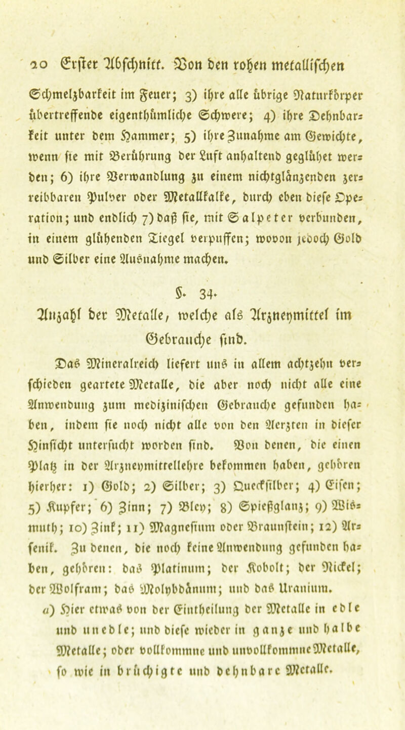 io driftet ’&bfdjm'tf. 33on fcen rohen mefaUifd)ett ©djmeljbarfeit im geuer; 3) ihre alle übrige Dlatitrförper ubertrejfettbe eigentümliche ©d?were; 4) ihre ©ehnbar? feit unter bem SOammer; 5) ihre Zunahme am @etnid;te, wenn fte mit 23eruhrung ber £uft anbaltenb geglübet wer? bett; 6) ihre 23ertuanblung 31» einem nidbtglanjcnben jer? reibbaren Aulner ober SUJetallfalfe, bttrd) eben biefe £>pe? ration; unb enblid) 7) baß fte, mit ©alp et er nerbitnben, ttt einem glubenbett Siegel verpuffen; wonott jcood; 0olb unb ©ilber eine 2luönal)me machen. 34- bet SDiefalle, weldje als ^(r^nepmttfel tm ®e6raud;e fmb. 3Da6 5Kineralreid) liefert un$ in allem adjtjehn ners fd)iebcn geartete SOieralle, bie aber ttod; nicht alle eine 2lnwenbung junt mebijinifdjen ©ebraitdje gefunben ha= bett, inbem fie noch nid)t alle non ben 2lcr$ren in biefer 52inftd;t unterfucht worben ftnb. 93ott benen, bie einen ^Malj in ber Slrjnepmitrellehre befommen haben, gehören hierher: 1) @olb; 2) ©über; 3) Quecfjtlber; 4) Gnfcn; 5) Tupfer; 6) ^inn; 7) 23lcp; 8) ©pieflglanj; 9) 2Öib= muth; io)3inf; 11) SSJZagneftnm ober ©raun jtein; 12) 2lr? fenif. 3U betten, bie nod) feineSlnwenbung gefttnbett ha? ben, gehören: batf ©latimtm; ber Äobolt; ber 9licfel; ber3ßoIfram; bao yJZolpbbänunt; unb batf Uranium. «) Soier ctmatf non ber Criutbeilung ber 9J?ctallc in eble unb tuteble; unb biefe wicber in ganje unb halbe SWetalle; ober oollfommttc unb uunollfommucSOTetalle, fo wie in brltd;igtc unb behnbarc SWctallc.