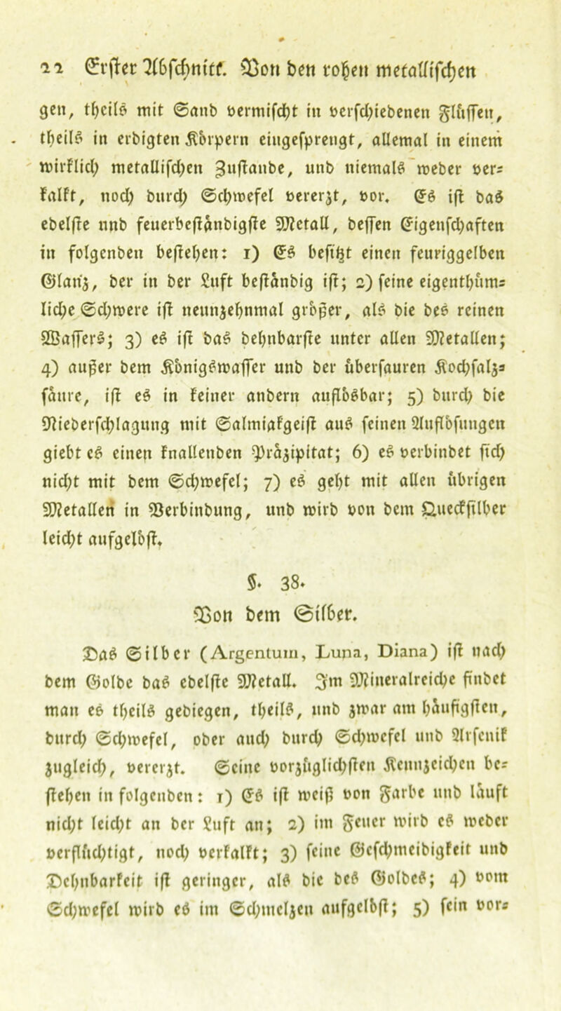 ge«, tljcilb mit ©anb »ermifdjt in »erfd;tebenen Jluffeu, tbeilb in erbigten Äbrpern eiugefpretigt, allemal in einem wirflid) metallifdfen ^uffanbe, unb niemalb weber »er; fallt, nod; bitrd) ©ctywefel öererjt, »or. ©6 iff bab ebelfte nnb fenerbeftanbigfie Metall, beffen (Jigenfdjaften in folgcnbett befielen: i) Grb beft'Bt einen feuriggelben ©latij, ber in ber £uft beftanbig ift; 2) feine eigentbums lid;e ©d;were ifi nettnjefmmal grbjjer, alb bie beb reinen SBafferb; 3) eb ift bab bebnbarfte unter allen Metallen; 4) auger bem Äbnigbwaffer unb ber uberfauren $od;fal$s fattre, i(f eb in feiner anbern auflobbar; 5) bttrd; bie $flieberfd;laguug mit ©almiafgeifi aub feinen 2litflbfungeu giebt cb einen fnallettben ^rä^ipitat; 6) eb »erbinbet fid> nid;t mit bem ©djwefel; 7) eb gef>t mit allen übrigen Metallen in Söerbinbung, unb wirb »on bem Q,uecfjtlber leid;t aufgelbfi. 5. 38. Sßon bem @tf6er. ©ab ©ilber (Argentum, Luna, Diana) ifi nad; bem ©olbc bab ebelfie Metall. 3'm 9JJineralreid>e finbet man eb tbeilb gebiegen, tbeilb, unb jmar am baufigften, bitrd; ©d;wefel, ober and; burd; ©d;wcfel unb Slrfcnif jtigleid;, »ererbt, ©eine »or$i'tglid;fien $cunjcid;cn bcs fteben in folgcnben: t) (Jb ift weifl »on Jarbe unb lauft nid;t leidet an ber Suft an; 2) im Jener wirb eb weber »erflftd;tigt, nod; »erfalft; 3) fei»« @cfd;meibigfeit unb ©cljubarfcit ifi geringer, alb bie beb Qjolbeb; 4) »»tn ©d;wefel wirb eö im ©d;mcljen aufgelbfi; 5) fein »ors