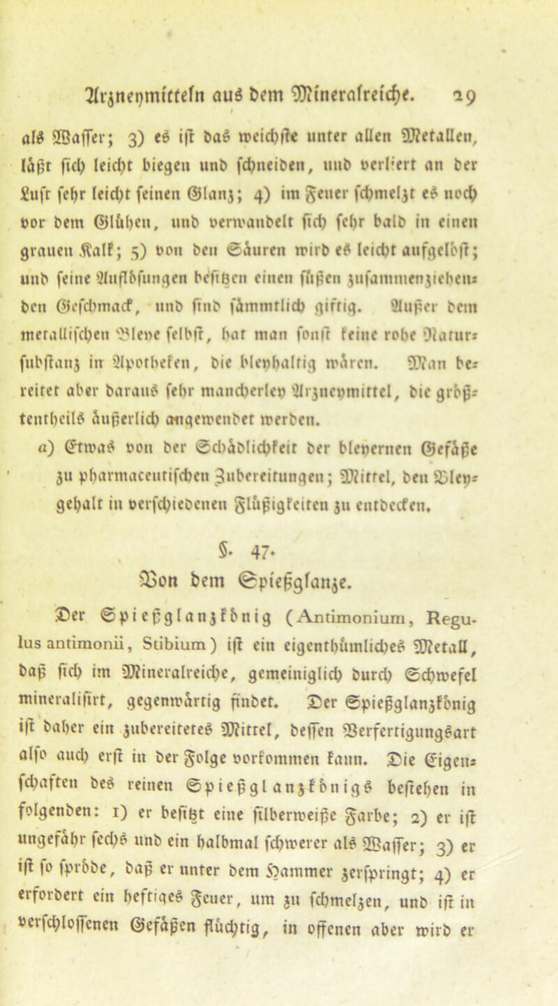 « öIS 2Baffer; 3) e$ ift baS weid)tfe unter allen üftetaQen, Iä|lr fiel; leidet biegen unb fchneiben, unb berl;ert an ber £uft fct)r leidet feinen @lanj; 4) im gen er fchmcljt e? noch nor bern ©lübcu, unb oermaubelt ftd) febr halb in einen grauen Äalf; 5) t>ou beu ©Suren wirb ef leid)t aufgelbfr; unb feine üluflbfungen beftöen einen fftßen 3ufamnienjicben* bett @efd>macf, unb ftnb fämmtlid) giftig. äußer beut merallifd)en 'JMene felbjt, bat man foult feine rohe Dlarun fubftanj in Qlpotbefen, bie blenhalrig wären. 9)fan ber leitet aber barau$ febr mancherlei) äi^nepmittel, bie grops tentbcilfl äußerlich augewenber werben, n) ©twa£ t>ott ber ©cbablichfeit ber blencrnen ©efäße 31t pbarmaceutifcben Zubereitungen; Mittel, ben 93»lew- gebalt in berfchiebenen glupigfeiten 311 entbccfen. §. 47. s2>on hem (Bptefjgfanje. ®er ©piepglanjfbnig (Antimonium, Regu- lus antimonii, Stibium) ift ein eigentümliches Metall, bap ftd) im 2J?ineralreid)e, gemeiniglich burd) ©cbwefel mineralifirt, gegenwärtig finbet. ©er ©piepglansfbnig ift baber ein jubereitereö Mittel, bejfen SBerferrigungeiart al|o and) erft in ber golge »orfommen fantt. Sie (Jigen* fd)afteu be$ reinen ©pießglanjfbnigS beftefjen in folgenbett: 1) er beftbt eine ftlberweipc garbe; 2) er ift ungefähr fed)S unb ein balbmal fd)werer als Gaffer; 3) er i(l fo fprbbe, bap er unter bem S)ammer 3erfpringt; 4) er erforbert ein heftiges geuer, um 311 fdjme^en, unb ift in t>erfd)l offenen ©efapen flud)tig, in offenen aber wirb er