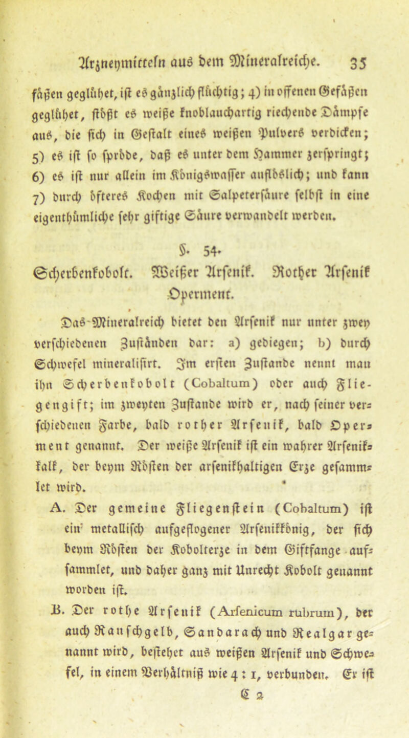 f&f en geglüht, ifl e? ganjlid; flfic^tig; 4) in offenen @efaf cn gegiftet, flbßt e? weife fnoblauchartig ried;enbe ©impfe au?, bie ffd> in ©eftalt eine? weifen Aulner? oerbicfen; 5) e? ifl fo fprbbe, baf e? unter bem $?aramer 3erbringt; 6) e? ifl nur allein im Äbnig?wajfer auflb?lid); unb fann 7) burdp bftere? $od?en mit ©alpeterfaure fclbfl in eine eigentümliche fel?r giftige ©aure uerwanbelt werben. 5- 54* ©cfyct&enfo&off. SBeifier Tlrfemf. Vorher Tfrfettif £)permenf. * Sa?-STOineralreich bietet ben 5lrfcnif nur unter $wet> öerfcbiebenen ^uftinben t'ar: a) gcbiegen; b) burd) ©djwcfel mineralijtrt. 3?m erflen £uflanbe nennt mau il)it ©djerbenfobolt (Cobaltum) ober and? glie- gengift; im jwepten 3uflanbe wirb er, nach feiner uers fd)i ebenen garbe, halb rotber Slrfeuif, halb £5 per * ment genannt. Ser weife Ülrfenif ifl ein wahrer 2lrfenif» fall, ber beptu 9lb|len ber arfenif^altigeu (Er^e gefamm? Ict wirb. A. Ser gemeine gliegenflein (Cobaltum) ifl ein' metaUifch aufgeflogener Slrfeniffbnig, ber ftch beprn Sibjlen ber Äobolterje in bem ©iftfange aufs fammlet, unb baber ganj mit Unrecht Äobolt genannt worben ifl. J3. Ser rotbe ülrfentf (Arfenicum rubrum), ber aud; 9\aufd)gelb, ©anbaracb unb Slealgar ge= nanntwirb, be|tebct au? weifen Slrfenif unb ©d?wea fei, in einem «ßerbältnif wie 4:1, perbunben. (5r ifl @ 2