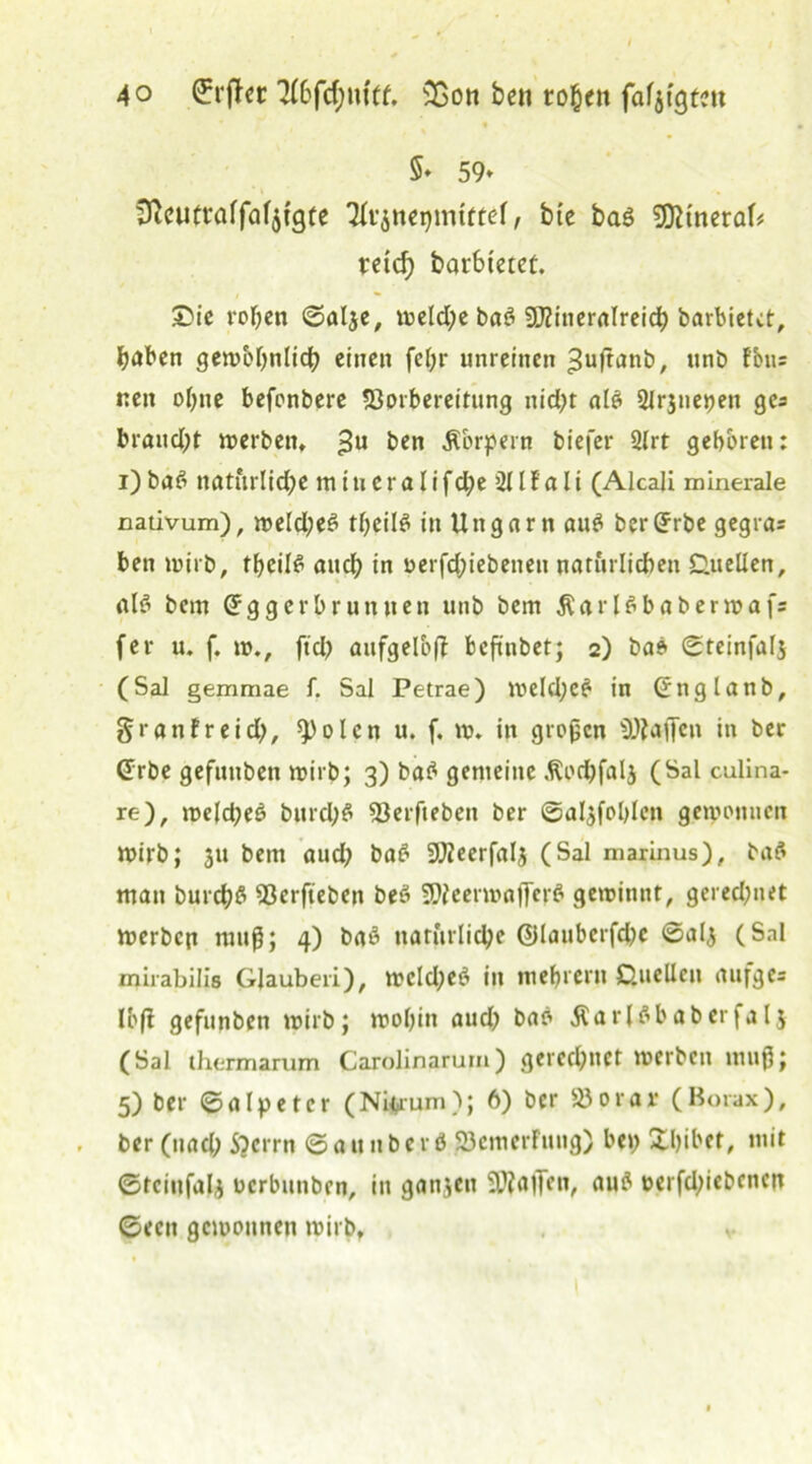 5* 59» 3ceutraffaf$tgte 2(r$nei)mtfter, bie baß SDitneraf* reich barbtetct. £>ie rohen ©aljc# »eld)e baß Mineralreich barbietet, haben gewöhnlich einen fet;r unreinen ^uftanb, unb fbus nen ohne befonbere 23orbereitung nid)t alß 2lrjnet)en ges braitd)t »erben» 3U t>en Körpern biejer 2lrt geboren: i) baß natürliche in i u e r a I i f d;e 211 f a li (Alcali minerale cativum), »eld;eß theilß in Ungarn auß berGrrbe gegra= ben wirb, theilß auch in oerfd;iebeneu natürlichen Duellen, alß bem Grggerbruntten unb bem Äarlßbaberwaf; fer u. f. »., ftd) aufgelbfi fcejtnbet; 2) baß ©teinfalj (SaJ gemmae f. Sal Petrae) »eld;eß in Grnglanb, granfreid;, spolcn u. f. ». in großen Raffen in ber @rbe gefunben wirb; 3) baß gemeine .Rodjfalj (Sal culina- re), »elcheß bnrd;ß 23erfteben ber ©aljfohlcn gewonnen wirb; 311 bem aud; baß Meerfalj (Sal marinus), baß man burchß 23erfteben beß Meerwajferß gewinnt, gerechnet »erben muß; 4) baß natürliche ©lauberfd» ©al3 (Snl mirabilis Glauben), wcld;eß in mebrern Duellen rtufges Ibff gefunben »irb; wohin aud) baß Äarlßbaberfalj (Sal thermarum Carolinarum) gerechnet »erben muß; 5) ber ©alp et er (Niftrum); 6) ber 23 0 r a r (Borax), . ber (nach S)crrn © a u ubc rß SJcmerfuitg) he»; Xhibet, mit ©tciufal3 üerbunben, in ganzen Straffen, auß oerfd;iebencn ©een gewonnen wirb» v