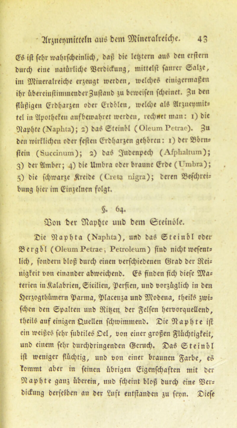 <*? i(t fefjr wabrfdjeinlid), baß bic lebter» au? ben erftern burd; eine natürliche 93erbicfung, mitttljt faurer ©al^e, int Mineralreiche erzeugt werben, weld;e? einigermaßen ihr ftberciuftimmenber£uj?anb $u beweifen fd;einet. 3U ^cn ftößigen drbbarjen ober GrbMen, weld;e al? Qlrjnepmits tel in QIpothcFeu aufbewabret werben, red)net man: 1) bie 9iapl;te (Naphta); 2) ba? ©teinM (Oleum Pctrae). 3U ben wirflid;cu ober fefteu d-rbljarjen gebbren: 1) ber ©brtts fiein (Succinum); 2) ba? 3l,benpecb (Afplialtum); 3) ber Slmber; 4) bie Umbra ober braune Crbe (Umbra); 5) bie fdjwarje treibe (Greta nigra); beren 25efd;rei= bung hier im einzelnen folgt. §. 64. Sßon ber Stapfte uub betrt 0tetn6fe. Sie Olapbta (Naphta), unb ba? ©teinbl ober 3$erg bl (Oleum Petrae, Petroleum) ftnb nid)t wefents lid;, fonbern bloß burd; einen oerfdjiebenen @rab ber SKci= nigfeit oon einanber abweidpenb. (J? ftnben ftd; biefe 9J?as terien in$alabrien,©icilien, Werften, unb oorjuglid; in beit SOerjogtlmmern 9>arma, ^lacenja unb STOobena, tbeif? swis fd)en ben ©palten unb 9iifeen. ber Reifen beroorquellenb, tbeil? auf einigen Quellen fd;wimmeitb. Sie 9tapl;te ift ein weiße? fel;r fubtile? Sei, non einer großen glucfytigFeit, unb einem fet>r burd;bringenben d$ci*udh* Sa? ©teinol ifi weniger flüchtig, unb non einer braunen Jarbe, e? Tommt aber in feinen übrigen Sigenfcfyaften mit ber Diapbte gauj überein, unb fd;eint bloß burd; eine 93er= biefung berfelben an ber Suft entffanben ju fepn. Siefe