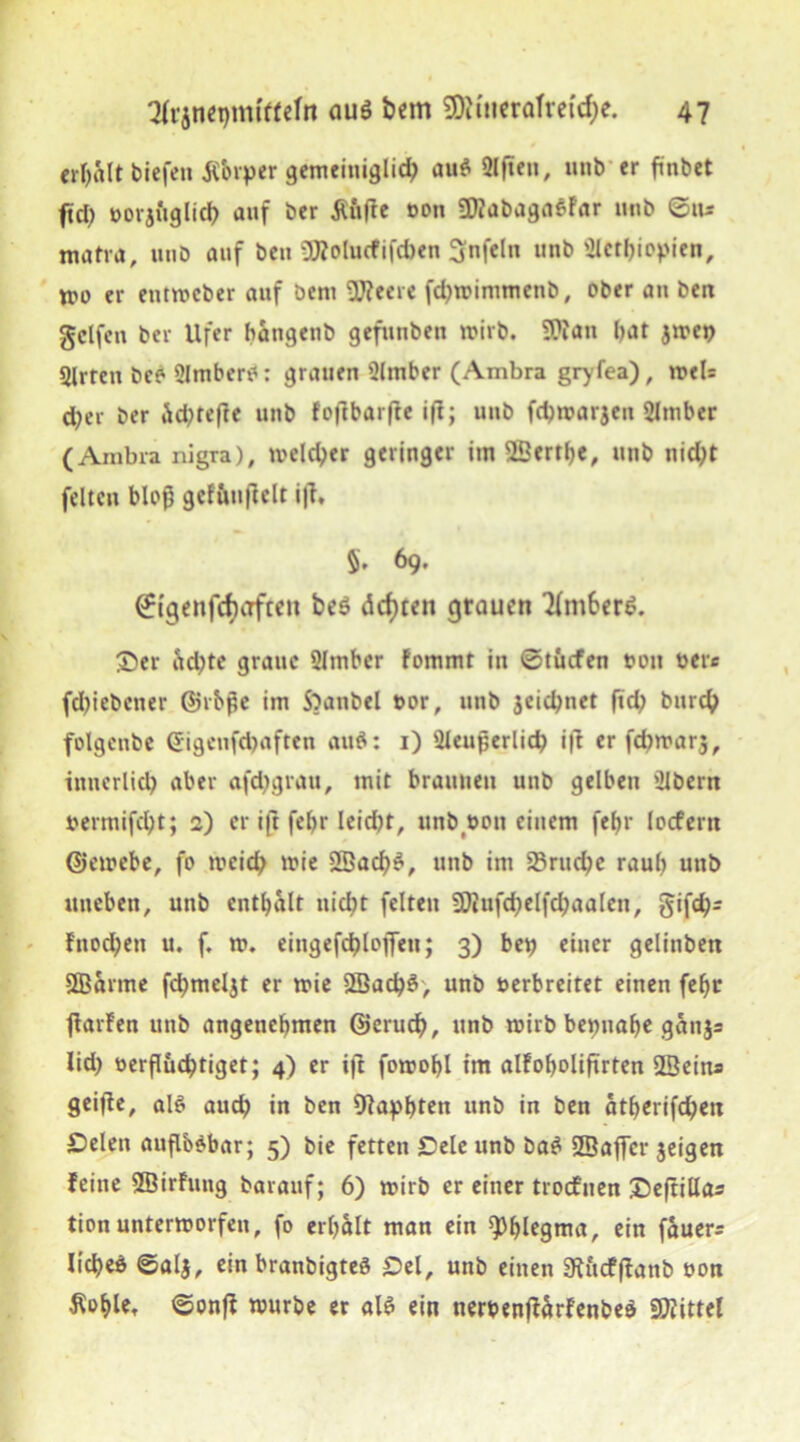 erhalt biefett itbrper gemeitiiglid) au$ 2lfteu, unb er ftnbet ftd) botjttglid) auf ber £u(7e bon ü)?abaga$Far unb ©tt* matra, unb auf ben ütfolucfifcben Unfein unb Sletbiopien, tun er eutwcber auf öeni üfteere fd)wintmcnb, ober an ben gclfcn ber Ufer bangenb gefuubeu wirb. 9?tan bat jwet) Slrten beö SJmberO: grauen Slmber (Ambra gryfea), wel= d)er ber Äd^rcfte unb fo|1bar(7e ifi; unb fcbwarjeu 2lmber (Ambra nigra), meld;er geringer im ^Berthe, unb nid)t feiten bloß gefftuficlt ifl, 5. 69, ©igenfd>afteu be$ dcfjten grauen 3fmber£. S)er <?tcl)tc graue 2Imbcr Fommt in ©tücfen ton bete fdjiebctter ©rbße im S^anbel bor, unb 3eid)net fid) burcb folgcnbe (Jigcufdjaften and: 1) 2leußerlid) i|t er fdjwarj, iituerlid) aber afdtgratt, mit braunen unb gelben üibern bermifd)t; 2) er ift fef>r leid)t, unbbon einem fef>i- locfertt ©ewcbe, fo meid) wie 9Bacl)£, unb int 23rucbe raub unb uneben, uttb enthalt uid)t feiten 2Diufd)elfd)aalen, gifd)= Fnod;en u. f. w. eitigefcblojTeu; 3) bet) einer gelinben SBarme fd)meljt er wie 2fiad)S, unb verbreitet einen fef>c ftarFen unb angenehmen ©erucf), unb wirb beinahe ganj= Iid) verflüchtiget; 4) er ift fowohl im alFoholiftrten SSeina geifle, al$ aud) in ben Blapbteti unb in ben atherifd)en £)elett auflböbar; 5) bie fetten Sele unb ba$ SBaffcr jeigen Feine SBirFttng barauf; 6) wirb er einer troffnen £)eftillas tion unterworfen, fo erhalt man ein Phlegma, ein fauera licbeö ©alj, ein branbigteö Sei, unb einen 9tucfffanb bon Äohle. ©onff würbe er «16 ein nerbenfUrFenbe* Spittel