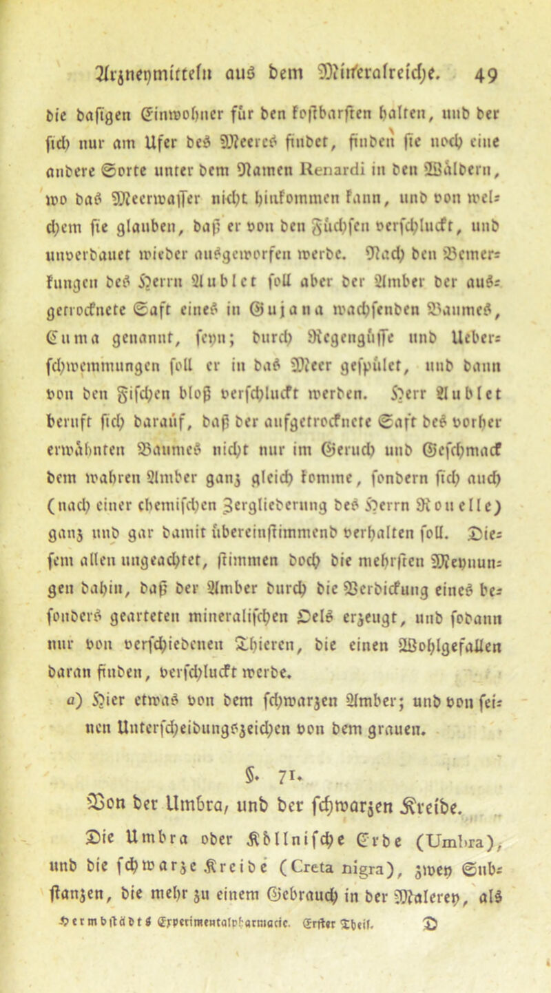 Me baftgen ginroobner für ben Foßbarften fairen, uub ber fid) nur am Ufer beä 9J?eere$ fiiibet, ft üben jie noch eine anbere ©orte unter bem tarnen Renardi in ben 'löalbern, mo baS SjjeermafFer nk^t binfomtnen Fann, unb non meU d;em fie glauben, baß er non ben güd^fen nerfd;lmft, unb nnnerbanet mieber auSgcmorfen merbc. 9?ad; ben 33cmers Fuugcu bc$ SJerrn Slublct fofl aber ber 2Imber ber au$r gerrocfnctc ©aft einet in ©ujatia maebfenben 23aume$, Gittna genannt, fenn; burd) Sicgenguße unb Ucber« fd;memnuingen foll er in baS üDiecr gefpiilct, unb bann non ben §ifd;en bloß oerfctylucft werben. S?err Jublet beruft fiel; baraitf, baß ber aufgetroefnete ©aft be$ norber ermahnten 93aunie$ nid)t nur im ©erud) unb @efd;macf bem mabren Slntber ganj gleich Fomme, fonbern fiel? and) (ttad; einer cbemifdjen 3ergliebcruug beb Sierra SRouelle) gan3 unb gar bamit ubereinftimmenb nerbalten foll. £ie: fern allen ungeachtet, ftimmen bod; bie mebrfteit üfieijuuns gen babin, baß ber Slmber burd; bie SSerbicfung eines be* fottberS gearteten mineralifchen £el$ erzeugt, uub fobann nur non oerfd;iebcneit gieren, bie einen SSohlgefailen baran fittben, nerfd;lucft merbe. fl) SMer etwas non bem fd;marjen Oltnber; unb non fei? neu Uutcrfd;eibungojeid;en non bem grauen. * » ir §• 71* 23cn ber Umbra, unb ber fcfjroarjen treibe. £>ie Umbra ober $bllnifcJ)e Grbe (Umbra), unb bie fd) mar je treibe (Creta nigra), jmen ©nb* fianjen, bie mehr ju einem ©ebraud; in ber gieret), als $ermbftä5t« <Zrp«irafHtatr!'flrmacic. (Erft« 'tbjit, (J)