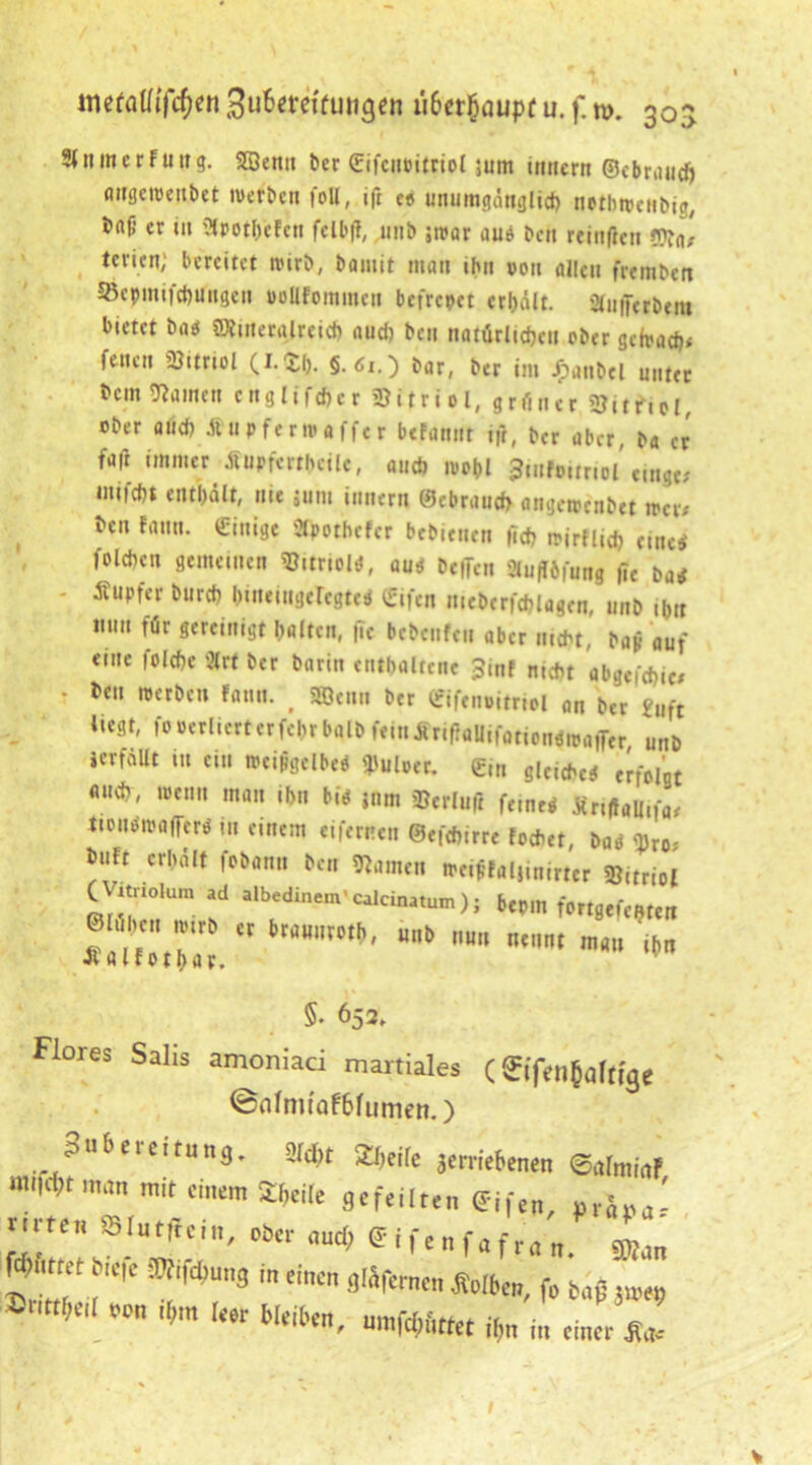 metaUifötti SuBcrcifungcn ü6cr§oupf u. f. n>. 30s 9< n m c r Fu ir g. 2Öenn ber (Eifcnoitriol jum tnnern ©ebraud) flitgeroenbet werben foll, ift es unumgänglich nothwcnbig, bftf’ er i» ülpotheFcn felbff, unb ;n>ar au* ben rcinfic» ©to, tcvicn; bereitet nurb, bamit matt ihn von allen fremben »cpmtfcbungen ooUFommcu befreiet erhält, Stufferbera bietet ba* SKuteralreicb audt ben natürlichen ober gefvadt* feiten Vitriol (I.$b- §. 6i.~) bar, ber im Jjpanbel unter bent Hainen cnglifdtcr SBitriol, grüner 9?itfiel, ober and) Äupferntafftr befattnt ifr, ber aber, ba er fallimmer^iupfcrtheilc, ancb wohl 3tnfo.tr.ol e.ngc; mi|d)t enthält, nie jum innern ©ebrnuch angetrenbet »er# ben fann. Einige Ütpothcfcr bebienen |Td? tpjrflid) eine* foldtcu gemeinen Vitriol*, au* be|Ten Siufföfung j?e ba* - Tupfer burch bmeingeregte* (gifen niebcrfchlagcn, mtb ibtt mm für gereinigt halten, |Te bebenfen aber bajj auf «ine folchc '2trt ber barin enthaltene Jmf nicht abgcich.c; ■ bei. werben fann. # SÖenn ber ©ifenoitriel an ber £Uft Hegt, fooerlicrtcrfchr balb feinÄriflaUtfotiongitaffer unb icrfaUt m ein wcijigclbe* fPuloer. ein g|CIChcei erfolgt fluch, wenn matt ihn bi* jnm »erluft ferne* Sr.flall.fa' ttouöipalfer* m einem eifernen ©efchirre lochet, ba* w buFt erhält fobann ben Namen m«ffal}inimr Nitriol O itnolum ad albedinem' calcinatum ) ; bepm fortgcfc^tt !“r.r ““ti««»««•«» Jt alf othar. 5- 652, Flores Salis amoniaci martiales C ^iTen^aftfse <Bnfmtaf6fumen.) Sn&ereitung. »Jd,, 2W(C Jemrt0Mn mn.a mit einem SMe gefeilten ffifen, vrä ' nitcn Slatffein, öfter ouef. glfenfafran. Wm Wumt te|c »fi»«„g in einen gläfernen Sotten, fo bn| JH>e» 3>nw,e,l oon «m leer Weiften, »mfcf,teet *, it, tin„